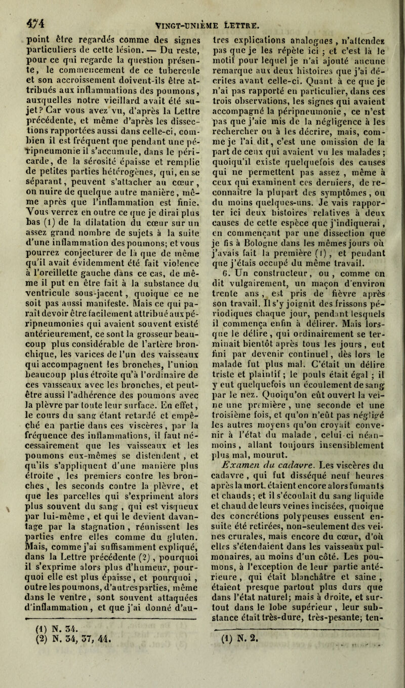 point être regardés comme des signes particuliers de cette lésion. — Du reste, pour ce qui regarde la question présen- te, le commencement de ce tubercule et son accroissement doivent-ils être at- tribués aux inflammations des poumons, auxquelles notre vieillard avait été su- jet? Car vous avez vu, d’après la Lettre précédente, et même d’après les dissec- tions rapportées aussi dans celle-ci, com- bien il est fréquent que pendant une pé- Tipneumonie il s’accumule, dans le péri- carde, de la sérosité épaisse et remplie de petites parties hétérogènes, qui, en se séparant, peuvent s’attacher au cœur, on nuire de quelque autre manière, mê- me après que l’inflammation est finie. Vous verrez en outre ce que je dirai plus bas (1) de la dilatation du cœur sur un assez grand nombre de sujets à la suite d’une inflammation des poumons; et vous pourrez conjecturer de là que de même qu’il avait évidemment été fait violence à l’oreillette gauche dans ce cas, de mê- me il put en être fait à la substance du ventricule sous-jacent, quoique ce ne soit pas aussi manifeste. Mais ce qui pa- raît devoir être facilement attribué auxpé- ripneumonie? qui avaient souvent existé antérieurement, ce sont la grosseur beau- coup plus considérable de l’artère bron- chique, les varices de l’un des vaisseaux qui accompagnent les bronches, l'union beaucoup plus étroite qu’à l’ordinaire de ces vaisseaux avec les bronches, et peut- être aussi l’adhérence des poumons avec la plèvre par toute leur surface. En effet, le cours du sang étant retardé et empê- ché en partie dans ces viscères, par la fréquence des inflammations, il faut né- cessairement que les vaisseaux et les poumons eux-mêmes se distendent , et qu’ils s’appliquent d’une manière plus étroite , les premiers contre les bron- ches , les seconds contre la plèvre, et que les parcelles qui s’expriment alors plus souvent du sang , qui est visqueux par lui-même , et qui le devient davan- tage par la stagnation , réunissent les parties entre elles comme du gluten. Mais, comme j’ai suffisamment expliqué, dans la Lettre précédente (2) , pourquoi il s’exprime alors plus d’humeur, pour- quoi elle est plus épaisse, et pourquoi , outre les poumons, d’autres parties, même dans le ventre, sont souvent attaquées d’inflammation, et que j’ai donné d’au- (1) N. 34. 1res explications analogues , n’aücndez pas que je les répète ici ; et c’est là le motif pour lequel je n’ai ajouté aucune remarque aux deux histoires que j’ai dé- crites avant celle-ci. Quant à ce que je n’ai pas rapporté en particulier, dans ces trois observations, les signes qui avaient accompagné la péripneumonie , ce n’est pas que j’aie mis de la négligence à les rechercher ou à les décrire, mais, com- me je l’ai dit, c’est une omission de la part de ceux qui avaient vu les malades ; quoiqu’il existe quelquefois des causes qui ne permettent pas assez , même à ceux qui examinent ces derniers, de re- connaître la plupart des symptômes, ou du moins quelques-uns. Je vais rappor- ter ici deux histoires relatives à deux causes de cette espèce que j’indiquerai, en commençant par une dissection que je fis à Bologne dans les mêmes jours où j’avais fait la première (l), et pendant que j’étais occupé du même travail. 6. Un constructeur, ou, comme en dit vulgairement, un maçon d’environ trente ans, est pris de fièvre après son travail. Il s’y joignit des frissons pé- riodiques chaque jour, pendant lesquels il commença enfin à délirer. Mais lors- que le délire, qui ordinairement se ter- minait bientôt après tous les jours, eut fini par devenir continuel, dès lors le malade fut plus mal. C’était un délire triste et plaintif ; le pouls était égal ; il y eut quelquefois un écoulement de sang par le nez. Quoiqu’on eût ouvert la vei- ne une première , une seconde et une troisième fois, et qu’on n’eût pas négligé les autres moyens qu’on croyait conve- nir à l’état du malade , celui-ci néan- moins , allant toujours insensiblement plus mal, mourut. Examen du cadavre. Les viscères du cadavre , qui fut disséqué neuf heures après la mort, étaient encore alors fu manls et chauds ; et il s’écoulait du sang liquide et chaud de leurs veines incisées, quoique des concrétions polypeuses eussent en- suite été retirées, non-seulement des vei- nes crurales, mais encore du cœur, d’où elles s’étendaient dans les vaisseaux pul- monaires, au moins d’un côté. Les pou- mons, à l’exception de leur partie anté- rieure , qui était blanchâtre et saine , étaient presque partout plus durs que dans l’état naturel; mais à droite, et sur- tout dans le lobe supérieur , leur sub- stance était très-dure, très-pesante; ten-