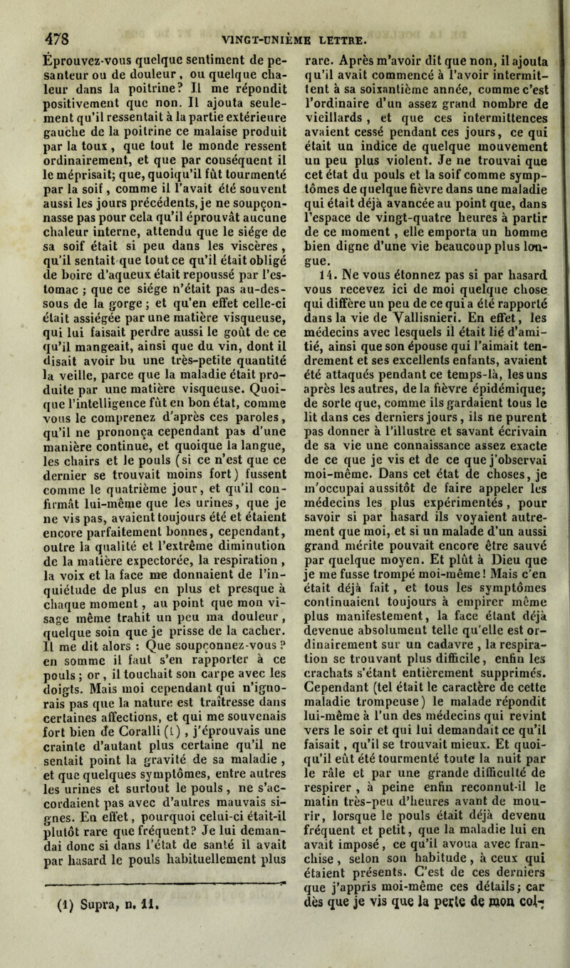 Eprouvez-vous quelque sentiment de pe- santeur ou de douleur , ou quelque cha- leur dans la poitrine? Il me répondit positivement que non. Il ajouta seule- ment qu’il ressentait à la partie extérieure gauche de la poitrine ce malaise produit par la toux , que tout le monde ressent ordinairement, et que par conséquent il le méprisait; que, quoiqu’il fût tourmenté par la soif, comme il l’avait été souvent aussi les jours précédents, je ne soupçon- nasse pas pour cela qu’il éprouvât aucune chaleur interne, attendu que le siège de sa soif était si peu dans les viscères , qu’il sentait que tout ce qu’il était obligé de boire d’aqueux était repoussé par l’es- tomac ; que ce siège n’était pas au-des- sous de la gorge ; et qu’en effet celle-ci était assiégée par une matière visqueuse, qui lui faisait perdre aussi le goût de ce qu’il mangeait, ainsi que du vin, dont il disait avoir bu une très-petite quantité la veille, parce que la maladie était pro- duite par une matière visqueuse. Quoi- que l’intelligence fût en bon état, comme vous le comprenez d’après ces paroles, qu’il ne prononça cependant pas d’une manière continue, et quoique la langue, les chairs et le pouls (si ce n’est que ce dernier se trouvait moins fort) fussent comme le quatrième jour, et qu’il con- firmât lui-méme que les urines, que je ne vis pas, avaient toujours été et étaient encore parfaitement bonnes, cependant, outre la qualité et l’extrême diminution de la matière expectorée, la respiration , la voix et la face me donnaient de l’in- quiétude de plus en plus et presque à chaque moment, au point que mon vi- sage même trahit un peu ma douleur , quelque soin que je prisse de la cacher. Il me dit alors : Que soupçonnez-vous ? en somme il faut s’en rapporter à ce pouls ; or , il touchait son carpe avec les doigts. Mais moi cependant qui n’igno- rais pas que la nature est traîtresse dans certaines affections, et qui me souvenais fort bien de Coralli (l) , j'éprouvais une crainte d’autant plus certaine qu’il ne sentait point la gravité de sa maladie , et que quelques symptômes, entre autres les urines et surtout le pouls, ne s’ac- cordaient pas avec d’autres mauvais si- gnes. En effet, pourquoi celui-ci était-il plutôt rare que fréquent? Je lui deman- dai donc si dans l’état de santé il avait par hasard le pouls habituellement plus (1) Supra, n, 11, rare. Après m’avoir dit que non, il ajouta qu’il avait commencé à l’avoir intermit- tent à sa soixantième année, comme c’est l’ordinaire d’un assez grand nombre de vieillards , et que ces intermittences avaient cessé pendant ces jours, ce qui était un indice de quelque mouvement un peu plus violent. Je ne trouvai que cet état du pouls et la soif comme symp- tômes de quelque fièvre dans une maladie qui était déjà avancée au point que, dans l’espace de vingt-quatre heures à partir de ce moment , elle emporta un homme bien digne d’une vie beaucoup plus lon- gue. 14. Ne vous étonnez pas si par hasard vous recevez ici de moi quelque chose qui diffère un peu de ce qui a été rapporté dans la vie de Vallisnieri. En effet, les médecins avec lesquels il était lié d’ami- tié, ainsi que son épouse qui l’aimait ten- drement et ses excellents enfants, avaient été attaqués pendant ce temps-là, les uns après les autres, delà fièvre épidémique; de sorte que, comme ils gardaient tous le lit dans ces derniers jours, ils ne purent pas donner à l’illustre et savant écrivain de sa vie une connaissance assez exacte de ce que je vis et de ce que j’observai moi-même. Dans cet état de choses, je m'occupai aussitôt de faire appeler les médecins les plus expérimentés , pour savoir si par hasard ils voyaient autre- ment que moi, et si un malade d’un aussi grand mérite pouvait encore être sauvé par quelque moyen. Et plût à Dieu que je me fusse trompé moi-même! Mais c’en était déjà fait, et tous les symptômes continuaient toujours à empirer même plus manifestement, la face étant déjà devenue absolument telle qu'elle est or- dinairement sur un cadavre , la respira- tion se trouvant plus difficile, enfin les crachats s’étant entièrement supprimés. Cependant (tel était le caractère de cette maladie trompeuse ) le malade répondit lui-même à l’un des médecins qui revint vers le soir et qui lui demandait ce qu’il faisait, qu’il se trouvait mieux. Et quoi- qu’il eût été tourmenté toute la nuit par le râle et par une grande difficulté de respirer , à peine enfin reconnut-il le matin très-peu d’heures avant de mou- rir, lorsque le pouls était déjà devenu fréquent et petit, que la maladie lui en avait imposé, ce qu’il avoua avec fran- chise , selon son habitude, à ceux qui étaient présents. C’est de ces derniers que j’appris moi-même ces détails ; car dès que je vis que la perte de mort cohr