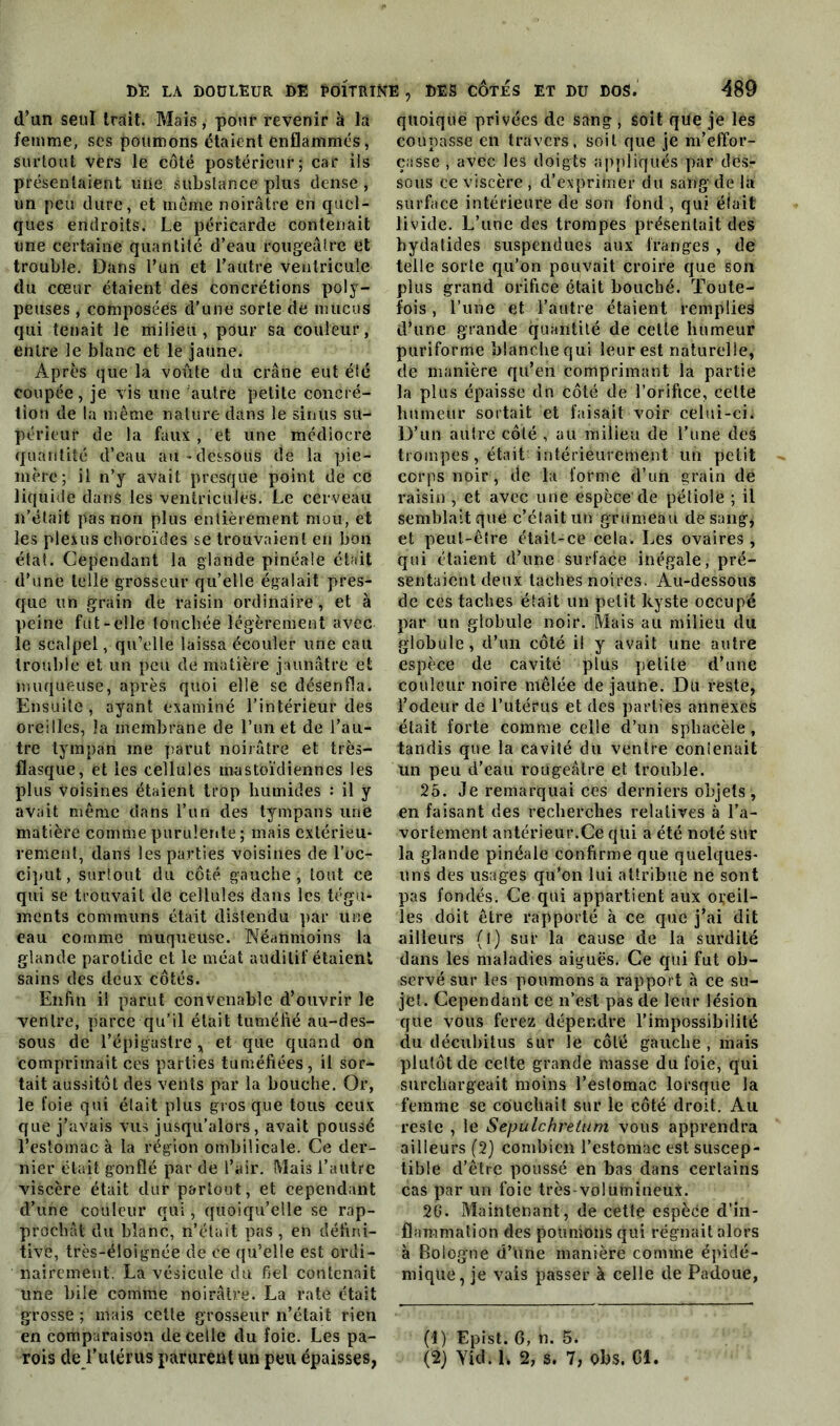 d’an seul trait. Mais, pour revenir à la femme, ses poumons étaient enflammés, surtout vers le côté postérieur; car ils présentaient une substance plus dense , un peu dure, et meme noirâtre en quel- ques endroits. Le péricarde contenait une certaine quantité d’eau rougeâtre et trouble. Dans l’un et l’autre ventricule du cœur étaient dés concrétions poly- peuses , composées d’une sorte de mucus qui tenait le milieu, pour sa couleur, entre le blanc et le jaune. Après que la voûte du crâne eut été coupée, je vis une fautre petite concré- tion de la même nature dans le sinus su- périeur de la faux , et une médiocre quantité d’eau au-dessous de la pie- mère; il n’y avait presque point de ce liquide dans les ventricules. Le cerveau li’était pas non plus entièrement mou, et les plexus choroïdes se trouvaient en bon état. Cependant la glande pinéale était d’une telle grosseur qu’elle égalait pres- que un grain de raisin ordinaire, et à peine fut-elle touchée légèrement avec le scalpel, qu’elle laissa écouler une eau trouble et un peu de matière jaunâtre et muqueuse, après quoi elle se désenfla. Ensuite, ayant examiné l’intérieur des oreilles, la membrane de l’un et de l’au- tre tympan me parut noirâtre et très- flasque, et les cellules mastoïdiennes les plus voisines étaient trop humides : il y avait même dans l’un des tympans une matière comme purulente; mais extérieu- rement, dans les parties voisines de l'oc- ciput, surtout du côté gauche, tout ce qui se trouvait de cellules dans les tégu- ments communs était distendu par une eau comme muqueuse. Néanmoins la glande parotide et le méat auditif étaient sains des deux côtés. Enfin il parut convenable d’ouvrir le ventre, parce qu’il était tuméfié au-des- sous de l’épigastre , et que quand on comprimait ces parties tuméfiées , il sor- tait aussitôt des vents par la bouche. Or, le foie qui était plus gros que tous ceux que j’avais Vus jusqu’alors, avait poussé l’estomac à la région ombilicale. Ce der- nier était gonflé par de l’air. Mais l’autre viscère était dur partout, et cependant d’une couleur qui, quoiqu’elle se rap- prochât du blanc, n’était pas, en défini- tive, très-éioignée de ce qu’elle est ordi- nairement. La vésicule du fiel contenait line bile comme noirâtre. La raté était grosse ; mais cette grosseur n’était rien en comparaison de celle du foie. Les pa- rois dé/utérus parurent un peu épaisses, quoique privées de sang , soit que je les coupasse en travers, soit que je m’effor- çasse , avec les doigts appliqués par des- sous ce viscère , d’exprimer du sang de la surface intérieure de son fond , qui était livide. L’une des trompes présentait des hydatides suspendues aux franges , de telle sorte qu’on pouvait croire que son plus grand orifice était bouché. Toute- fois , l’une et l’autre étaient remplies d’une grande quantité de cette humeur puriforme blanche qui leur est naturelle, de manière qu’en comprimant la partie la plus épaisse dn côté de l’orifice, celte humeur sortait et faisait voir celui-ci. D’un autre côté , au milieu de l’une des trompes, était intérieurement un petit corps noir, de la forme d’un grain de raisin , et avec une espèce de pétiole ; il semblait que c’était un grumeau de sang, et peut-être était-ce cela. Les ovaires , qui étaient d’une surface inégale, pré- sentaient deux taches noires. Au-dessous de ces taches était un petit kyste occupé par un globule noir. Mais au milieu du globule, d’un côté il y avait une autre espèce de cavité plus petite d’une couleur noire mêlée de jaune. Du reste, l’odeur de l’utérus et des parties annexes était forte comme celle d’un spbacèle, tandis que la cavité du ventre contenait un peu d’eau rougeâtre et trouble. 25. Je remarquai ces derniers objets, en faisant des recherches relatives à l’a- vortement antérieur.Ce qui a été noté sur la glande pinéale confirme que quelques- uns des usages qu’on lui attribué ne sont pas fondés. Ce qui appartient aux oreil- les doit être rapporté à ce que j’ai dit ailleurs (l) sur la cause de la surdité dans les maladies aiguës. Ce qui fut ob- servé sur les poumons a rapport à ce su- jet. Cependant ce n’est pas de leur lésion que vous ferez dépendre l’impossibilité du décubitus sur le côté gauche , mais plutôt de celte grande masse du foie, qui surchargeait moins l’estomac lorsque la femme se couchait sur le côté droit. Au reste , le Sepulchrelum vous apprendra ailleurs (2) combien l’estomac est suscep- tible d’être poussé en bas dans certains cas par un foie très volumineux. 2G. Maintenant, de cette espèce d'in- flammation des poumons qui régnait alors à Bologne d’une manière comme épidé- mique, je vais passer à celle de Padoue, (1) Epist. G, n. 5. (2) Yîd. h % s. 7, Obs. Cl.