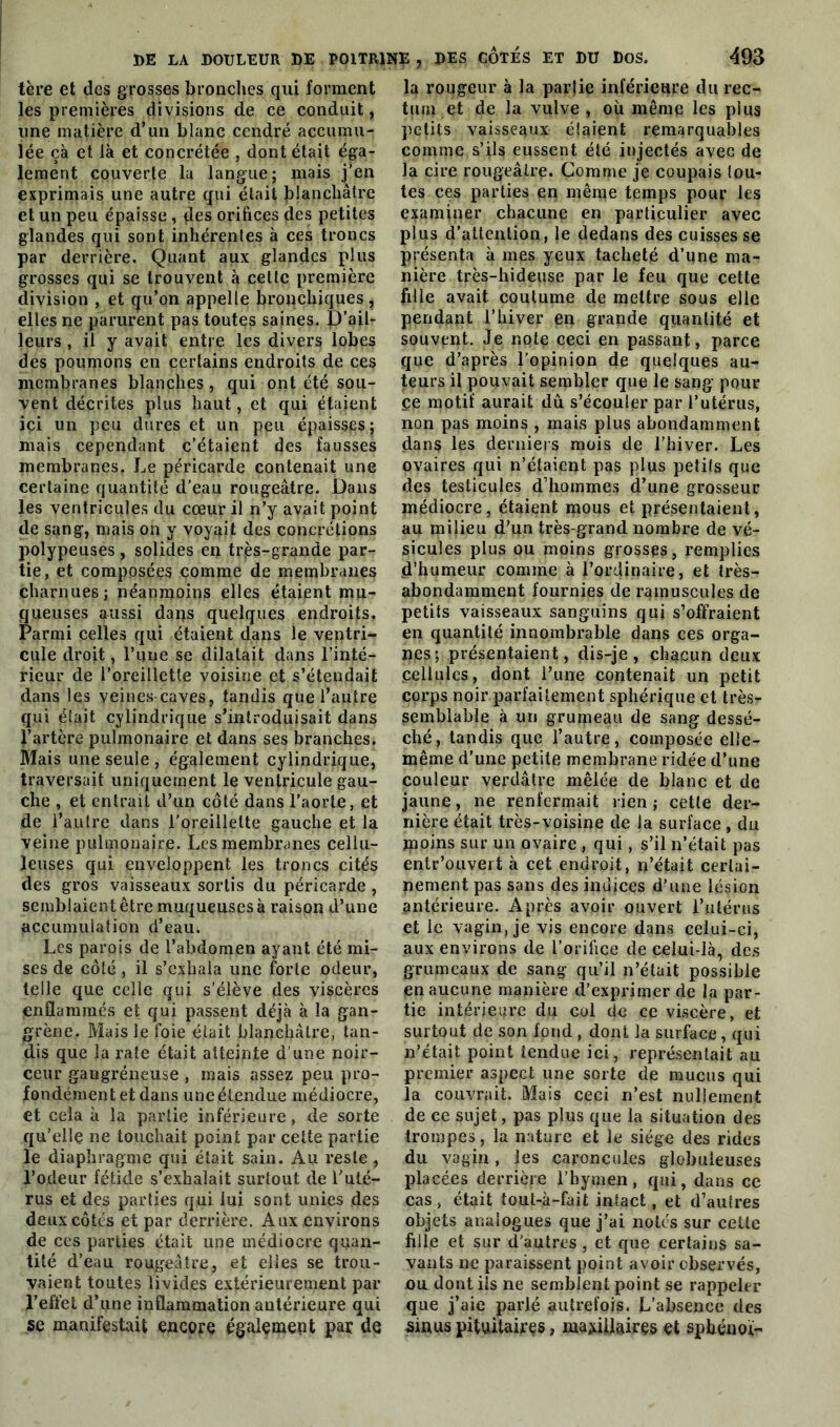 tère et des grosses bronches qui forment les premières divisions de ce conduit, une matière d’un blanc cendré accumu- lée çà et là et concrétée , dont était éga- lement couverte la langue; mais j’en exprimais une autre qui était blanchâtre et un peu épaisse , des orifices des petites glandes qui sont inhérentes à ces troncs par derrière. Quant aux glandes plus grosses qui se trouvent à cette première division , et qu’on appelle bronchiques , elles ne parurent pas toutes saines. D’ail- leurs , il y avait entre les divers lobes des poumons en certains endroits de ces membranes blanches, qui ont été sou- vent décrites plus haut, et qui étaient ici un peu dures et un peu épaisses; mais cependant c’étaient des fausses membranes. Le péricarde contenait une certaine quantité d’eau rougeâtre. Dans les ventricules du cœur il n’y avait point de sang, mais on y voyait des concrétions polypeuses , solides en très-grande par- tie, et composées comme de membranes charnues; néanmoins elles étaient mu- queuses aussi daps quelques endroits. Parmi celles qui étaient dans le ventri- cule droit, l’une se dilatait dans l’inté- rieur de l’oreillette voisine et s’étendait dans les veines caves, tandis que l’autre qui était cylindrique s’introduisait dans l’artère pulmonaire et dans ses branches. Blais une seule, également cylindrique, traversait uniquement le ventricule gau- che , et entrait d’un côté dans l’aorte, et de i’aulre dans l'oreillette gauche et la veine pulmonaire. Les membranes cellu- leuses qui enveloppent les troncs cités des gros vaisseaux sortis du péricarde , semblaient être muqueuses à raison d’une accumulation d’eau. Les parois de l’abdomen ayant été mi- ses de côté, il s’exhala une forte odeur, telle que celle qui s’élève des viscères enflammés et qui passent déjà à la gan- grène, Mais le foie était blanchâtre, tan- dis que la rate était atteinte d’une noir- ceur gangréneuse , mais assez peu pro- fondément et dans une étendue médiocre, et cela à la partie inférieure, de sorte qu’elle ne touchait point par cette partie le diaphragme qui était sain. Au reste, l’odeur fétide s’exhalait surtout de l’uté- rus et des parties qui lui sont unies des deux côtés et par derrière. Aux environs de ces parties était une médiocre quan- tité d’eau rougeâtre, et elles se trou- vaient toutes livides extérieurement par l’effet d’une inflammation antérieure qui se manifestait encore également par de la rougeur à la partie inférieure du rec- tum et de la vulve, où même les plus petits vaisseaux élaient remarquables comme s’ils eussent été injectés avec de la cire rougeâtre. Comme je coupais tou- tes ces parties en même temps pour les examiner chacune en particulier avec plus d’attention, le dedans des cuisses se présenta à mes yeux tacheté d’une ma- nière très-hideuse par le feu que cette fille avait coutume de mettre sous elle pendant l’hiver en grande quantité et souvent. Je note ceci en passant, parce que d’après l’opinion de quelques au- teurs il pouvait sembler que le sang pour ce motif aurait dû s’écouler par l’utérus, non pas moins , mais plus abondamment dans les derniers mois de l’hiver. Les ovaires qui n’étaient pas plus petits que des testicules d’hommes d’une grosseur médiocre, étaient mous et présentaient, au milieu d’un très-grand nombre de vé- sicules plus ou moins grosses, remplies d’humeur comme à l’ordinaire, et très- abondamment fournies de ramuscules de petits vaisseaux sanguins qui s’offraient en quantité innombrable dans ces orga- nes; présentaient, dis-je, chacun deux cellules, dont l’une contenait un petit corps noir parfaitement sphérique et très- semblable à un grumeau de sang dessé- ché, tandis que l’autre, composée elle- même d’une petite membrane ridée d’une couleur verdâtre mêlée de blanc et de jaune, ne renfermait l ien ; cette der- nière était très-voisine de la surface , du moins sur un ovaire , qui, s’il n’était pas entr’ouvert à cet endroit, n’était certai- nement pas sans des indices d’une lésion antérieure. Après avoir ouvert l’utérus et le vagin, je vis encore dans celui-ci, aux environs de l’orifice de celui-là, des grumeaux de sang qu’il n’était possible en aucune manière d’exprimer de la par- tie intérieure du col de ce viscère, et surtout de son fond , dont la surface, qui n’était point tendue ici, représentait au premier aspect une sorte de mucus qui la couvrait. Mais ceci n’est nullement de ce sujet, pas plus que la situation des trompes, la nature et le siège des rides du vagin, les caroncules globuleuses placées derrière l’hymen, qui, dans ce cas , était tout-à-fait intact, et d’aulres objets analogues que j’ai notés sur cette fille et sur d'autres, et que certains sa- vants ne paraissent point avoir observés, ou dont iis ne semblent point se rappeler que j’aie parlé autrefois. L’absence des sinus pituitaires, maxillaires et sphénoi-