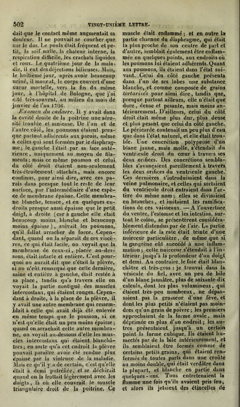 (lait que le contact même augmentait sa douleur. Il ne pouvait se coucher que sur le dos. Le pools élait fréquent et pe- tit, la soif nulle, la chaleur interne, la respiration difficile, les crachats liquides et roux. Le quatrième jour de la mala- die, il eut des déjections bilieuses. Mais, le huitième jour, après avoir beaucoup uriné, il mourut, le corps couvert d’une sueur mortelle, vers la fin du même jour, à l’hôpital de Bologne, que j’ai cité très-souvent, au milieu du mois de janvier de l’an 1706. Examen du cadavre. Il y avait dans la cavité droite de la poitrine une séro- sité trouble et sanieuse. De l’un et de l’autre côté, les poumons étaient pres- que partout adhérents aux parois, même à celles qui sont formées par le diaphrag- me; le gauche l'était par sa face anté- rieure , uniquement au moyen de fila- ments ; mais ce même poumon et celui du côté droit étaient non-seulement très étroitement attachés, mais encore continus, pour ainsi dire, avec ces pa- rois dans presque tout Je res-te de leur surface, par l’intermédiaire d’une espè- ce de membrane épaisse. Celte membra- ne blanche, tenace, et en quelques en- droits presque aussi épaisse que le petit doigt, à droite (car à gauche elle était beaucoup moins blanche et beaucoup moins épaisse), suivait les poumons, qu’il fallut arracher de force. Cepen- dant, quand on la séparait de ces viscè- res, ce qui était facile, on voyait que la membrane de ceux-ci, placée au-des- sous, était intacte et entière. C’est pour- quoi on aurait dit que c’était la plèvre, si on n’eut remarqué que celte dernière, saine et entière à gauche, était restée à sa place, tandis qu’à travers elle on ■voyait la partie contiguë des muscles intercostaux, qui étaient rouges. Cepen- dant à droite, à la place de la plèvre, il y avait une autre membrane qui ressem- blait à celle qui avait déjà été enlevée en même temps que le poumon, si ce n’est qu’elle était un peu moins épaisse; quand on arrachait cette autre membra- ne, on voyait au-dessous d’elle les mus- cles intercostaux qui étaient blanchâ- tres; en soi te qu’à cet endroit la plèvre pouvait paraître avoir été rendue plus épaisse par la violence de la maladie. Mais ce qu’il y a de certain, c’est qu’elle était à demi putréfiée, et se déchirait quand on la frottait légèrement avec les doigts , là où elle couvrait le muscle triangulaire droit de la poitrine. Cç muscle élait enflammé ; et en outre î» partie charnue du diaphragme, qui était Ja plus proche de son centre de part et d’autre, semblait également être enflam- mée en quelques points, aux endroits où les poumons lui étaient adhérents. Quant aux poumons, ils étaient dans l’état sui- vant. Celui du côté gauche présenta dans l’un de ses lobes une substance blanche, et comme composée de grains iartarisés pour ainsi dire, tandis que, presque partout ailleurs, elle n’était que dure , dense et pesante, mais moins an- térieurement. D’ailleurs, celui du côté droit était même plus dur, plus dense et plus pesant que celui du côté gauche. Le péricarde contenait un peu plus d’eau que dans l’état naturel, et elle était trou- ble. Une concrétion polypeuse d’un blanc jaune, mais molle, s’étendait du ventricule droit du cœur à travers ses deux orifices. Des concrétions sembla- bles s’avancaient pareillement à travers les deux orifices du ventricule gauche. Ces dernières s’introduisaient dans la veine pulmonaire, et celles qui sortaient du ventricule droit entraient dans l’ar- tère du même nom ; elles se divisaient en branches, et imitaient les ramifica- tions de ces vaisseaux. —A l’ouverture du ventre, l’eslomacet les intestins, sur- tout le colon, se présentèrent considéra- blement distendus par de l’air. La partie inférieure de la rate était teinte d’une noirceur particulière, de même que si la gangrène eût succédé à une inflam- mation ; cette noirceur s’étendait à l’in- térieur jusqu’à la profondeur d’un doigt et demi. Au contraire, le foie était blan- châtre et très-gros : je trouvai dans la vésicule du fiel, avec un peu de bile d’un blanc jaunâtre, plus de soixante-dix calculs, dont les plus volumineux, qui étaient très-peu nombreux, ne dépas- saient pas la grosseur d’une fève, et dont les plus petits n’élaient pas moin- dres qu’un grain de poivre ; les premiers approchaient de la forme ovale, mais déprimée en plus d’un endroit; les au- tres présentaient jusqu’à un certain point la forme cubique. Us étaient hu- mectés par de la bile intérieurement, et ils semblaient être formés comme de certains petits grains, qui étaient ren- fermés de toutes parts dans une croûte au moins double, qui était verdâtre dans la plupart, et blanche en partie dans quelques-uns. Tous entretenaient la flamme une fois qu’ils avaient pris feu, et alors ils jetaient des étincelles de