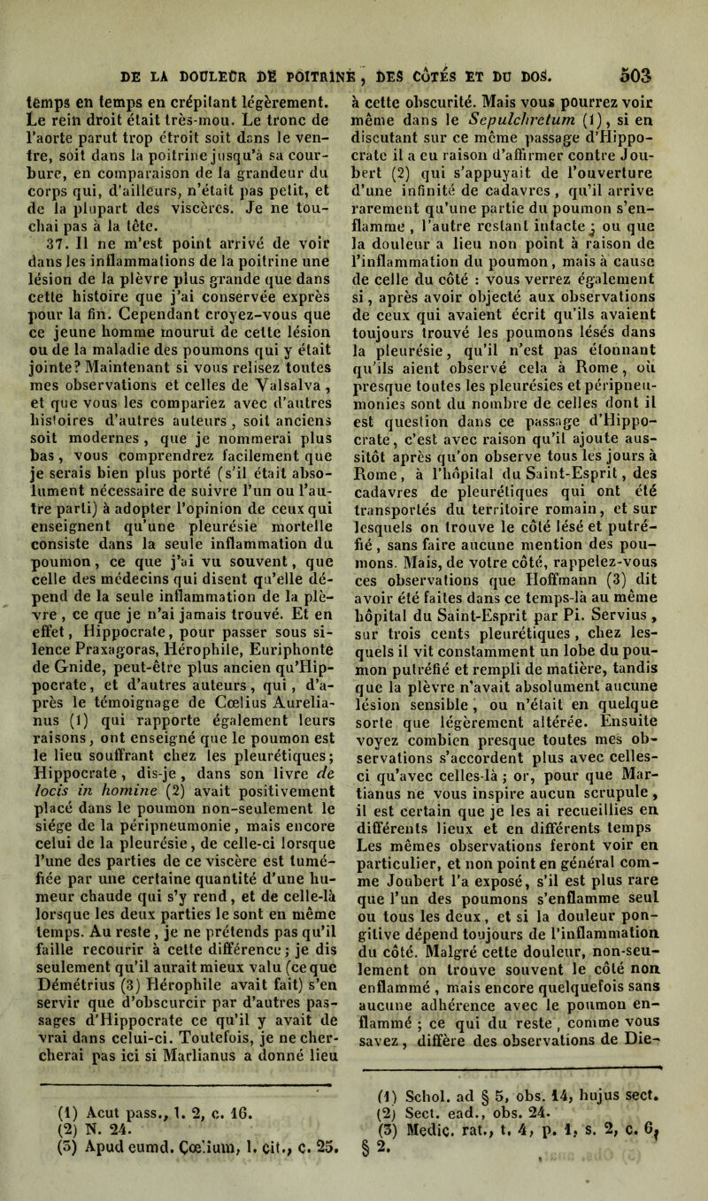 lêmps en temps en crépitant légèrement. Le rein droit était très-mou. Le tronc de l’aorte parut trop étroit soit dans le ven- tre, soit dans la poitrine jusqu’à sa cour- bure, en comparaison de la grandeur du corps qui, d’ailleurs, n’était pas petit, et de la plupart des viscères. Je ne tou- chai pas à la tête. 37. Il ne m’est point arrivé de voir dans les inflammations de la poitrine une lésion de la plèvre plus grande que dans cette histoire que j’ai conservée exprès pour la fin. Cependant croyez-vous que ce jeune homme mourut de cette lésion ou de la maladie des poumons qui y était jointe? Maintenant si vous relisez toutes mes observations et celles de Valsalva , et que vous les compariez avec d’autres histoires d’autres auteurs , soit anciens soit modernes , que je nommerai plus bas, vous comprendrez facilement que je serais bien plus porté (s’il était abso- lument nécessaire de suivre l’un ou l’au- tre parti) à adopter l’opinion de ceux qui enseignent qu’une pleurésie mortelle consiste dans la seule inflammation du poumon, ce que j’ai vu souvent, que celle des médecins qui disent qu’elle dé- pend de la seule inflammation de la plè- vre , ce que je n’ai jamais trouvé. Et en effet, Hippocrate, pour passer sous si- lence Praxagoras, Hérophile, Euriphonte de Gnide, peut-être plus ancien qu’Hip- pocrate, et d’autres auteurs, qui, d’a- près le témoignage de Cœlius Aurélia- nus (1) qui rapporte également leurs raisons, ont enseigné que le poumon est le lieu souffrant chez les pleurétiques; Hippocrate , dis-je, dans son livre de locis in homine (2) avait positivement placé dans le poumon non-seulement le siège de la péripneumonie, mais encore celui de la pleurésie, de celle-ci lorsque l’une des parties de ce viscère est tumé- fiée par une certaine quantité d’une hu- meur chaude qui s’y rend, et de celle-là lorsque les deux parties le sont en même temps. Au reste , je ne prétends pas qu’il faille recourir à cette différence ; je dis seulement qu’il aurait mieux valu (ce que Démétrius (3) Hérophile avait fait) s’en servir que d’obscurcir par d’autres pas- sages d’Hippocrate ce qu’il y avait de vrai dans celui-ci. Toutefois, je ne cher- cherai pas ici si Marlianus a donné lieu (1) Acut pass., 1. 2, c. 16. (2) N. 24. (5) Apud eumd. Çœ'.ium, 1. cit., C. 25. à cette obscurité. Mais vous pourrez voir même dans le Sepulchrctum (1), si en discutant sur ce même passage d’Hippo- crate il a eu raison d’affirmer contre Jou- bert (2) qui s’appuyait de l’ouverture d’une infinité de cadavres, qu’il arrive rarement qu’une partie du poumon s’en- flamme , l’autre restant intacte^ ou que la douleur a lieu non point à raison de l’inflammation du poumon, mais à cause de celle du côté : vous verrez également si, après avoir objecté aux observations de ceux qui avaient écrit qu’ils avaient toujours trouvé les poumons lésés dans la pleurésie, qu’il n’est pas étonnant qu’ils aient observé cela à Rome, où presque toutes les pleurésies etpéripneu- monies sont du nombre de celles dont il est question dans ce passage d’Hippo- crate, c’est avec raison qu’il ajoute aus- sitôt après qu’on observe tous les jours à Rome, à l’hôpital du Saint-Esprit, des cadavres de pleurétiques qui ont été transportés du territoire romain, et sur lesquels on trouve le côté lésé et putré- fié , sans faire aucune mention des pou- mons. Mais, de votre côté, rappelez-vous ces observations que Hoffmann (3) dit avoir été faites dans ce temps-là au même hôpital du Saint-Esprit par Pi. Servius , sur trois cents pleurétiques , chez les- quels il vit constamment un lobe du pou- mon putréfié et rempli de matière, tandis que la plèvre n’avait absolument aucune lésion sensible , ou n’était en quelque sorte que légèrement altérée. Ensuite voyez combien presque toutes mes ob- servations s’accordent plus avec celles- ci qu’avec celles-là ; or, pour que Mar- tianus ne vous inspire aucun scrupule , il est certain que je les ai recueillies en. différents lieux et en différents temps Les mêmes observations feront voir en particulier, et non point en général com- me Joubert l’a exposé, s’il est plus rare que l’un des poumons s’enflamme seul ou tous les deux, et si la douleur pon- gilive dépend toujours de l’inflammation du côté. Malgré cette douleur, non-seu- lement on trouve souvent le côté non enflammé , mais encore quelquefois sans aucune adhérence avec le poumon en- flammé ; ce qui du reste , comme vous savez , diffère des observations de Die- (1) Schol. ad § 5, obs. 14, hujus sect. (2) Sect. ead., obs. 24. (3) Mediç. rat., t, 4, p. 1, s. 2, c. 6. §2.