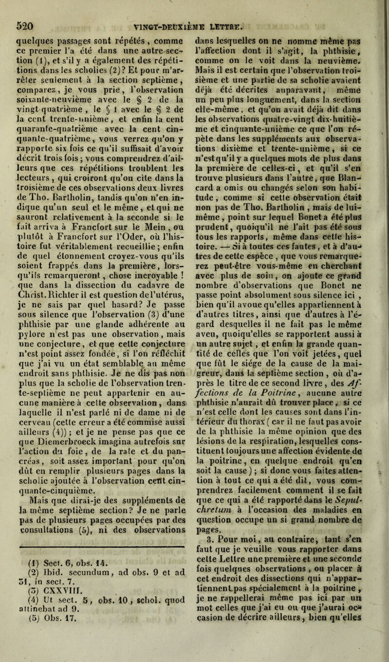 quelques passages sont répétés, comme ce premier l'a été clans une autre-sec- tion (1), et s’il y a également des répéti- tions dans les scholies (2)? Et pour m’ar- rêler seulement à la section septième, comparez, je vous prie, l’observation soixante-neuvième avec le § 2 de la vingt quatrième , le § 1 avec le § 2 de la cent trente-unième, et enfin la cent quarante-quatrième avec la cent cin- quante-quatrième, vous verrez qu’on y rapporte six fois ce qu’il suffisait d’avoir décrit trois fois ; vous comprendrez d'ail- leurs que ces répétitions troublent les lecteurs , qui croiront qu’on cite dans la troisième de ces observations deux livres de Tho. Barlholin, tandis qu’on n’en in- dique qu’un seul et le même, et qui ne sauront relativement à la seconde si le fait arriva à Francfort sur le Meiri, ou plutôt à Francfort sur l’Oder, où l’his- toire fut véritablement recueillie ; enfin de quel étonnement croyez-vous qu’ils soient frappés dans la première, lors- qu’ils remarqueront, chose incroyable ! que dans la dissection du cadavre de Christ.Richter il est question del’utérus, je ne sais par quel hasard? Je passe sous silence que l’observation (3) d’une phthisie par une glande adhérente au pylore n’est pas une observation , mais une conjecture, et que cette conjecture n’est point assez fondée, si l’on réfléchit que j’ai vu un état semblable au même endroit sans phthisie. Je ne dis pas non plus que la scholie de l’observation tren- te-septième ne peut appartenir en au- cune manière à cette observation, dans laquelle il n’est parlé ni de dame ni de cerveau (cette erreur a été commise aussi ailleurs (4)) ; et je ne pense pas que ce que Diemerbroeck imagina autrefois sur l’action du foie, de la rate et du pan- créas, soit assez important pour qu’on dut en remplir plusieurs pages dans la scholie ajoutée à l’observation ceïït cin- quante-cinquième. Mais que dirai-je des suppléments de la même septième section? Je ne parle pas de plusieurs pages occupées par des consultations (5), ni des observations (1) Sect. 6, obs. 44. (2) Ibid, secundum, ad obs. 9 et ad 54, in sect. 7. (5) CXXVIII. (4) Ut sect. 5, obs. 10, schol. quod atlinebat ad 9. (5) Obs. 17. dans lesquelles on ne nomme même pas l’affection dont il s’agit, la phthisie, comme on le voit dans la neuvième. Mais il est certain que l’observation troi- sième et une partie de sa scholie avaient déjà été décrites auparavant, même un peu plus longuement, dans la section elle-même, et qu’on avait déjà dit dans les observations quatre-vingt dix-huitiè- me et cinquante-unième ce que l’on ré- pète dans les suppléments aux observa- tions dixième et trente-unième, si ce n’est qu’il y a quelques mots de plus dans la première de celles-ci, et qu’il s’en trouve plusieurs dans l’autre, que Blan- card a omis ou changés selon son habi- tude , comme si cetle observation était non pas de Tho. Barlholin , mais de lui- même , point sur lequel Bonet a été plus prudent, quoiqu’il ne l’ait pas été sous tous les rapports, même dans cetle his- toire. — Si à toutes ccs fautes , et à d’au-» très de cette espèce , que vous remarque- rez peut-être vous-même en cherchant avec plus de soin, on ajoute ce grand nombre d’observations que Bonet ne passe point absolument sous silence ici , bien qu’il avoue qu’elles appartiennent à d’autres titres, ainsi que d’autres à l’é- gard desquelles il ne fait pas le même aveu, quoiqu’elles se rapportent aussi à un autre sujet , et enfin la grande quan- tité de celles que l’on voit jetées, quel que lut le siège de la cause de la mai- greur, dans lu septième section , où d’a- près le titre de ce second livre , des af- fections de la Poitrine, aucune autre phthisie n’aurait dû trouver place, si ce n’est celle dont les causes sont dans l’in- térieur du thorax ( car il ne faut pas avoir de la phthisie la même opinion que des lésions de la respiration, lesquelles cons- tituent toujours une affection évidente de la poitrine, en quelque endroit qu’en soit la cause) ; si donc vous faites atten- tion à tout ce qui a été dit, vous com- prendrez facilement comment il se fait que ce qui a été rapporté dans le Sepul- chretum à l’occasion des maladies en question occupe un si grand nombre de pages. 3. Pour moi, au contraire, tant s’en faut que je veuille vous rapporter dans cette Lettre une première et une seconde fois quelques observations , ou placer à cet endroit des dissections qui n’appar- tiennent pas spécialement à la poitrine , je ne rappellerai même pas ici par un mot celles que j’ai eu ou que j’aurai oc* casion de décrire ailleurs, bien qu’elles