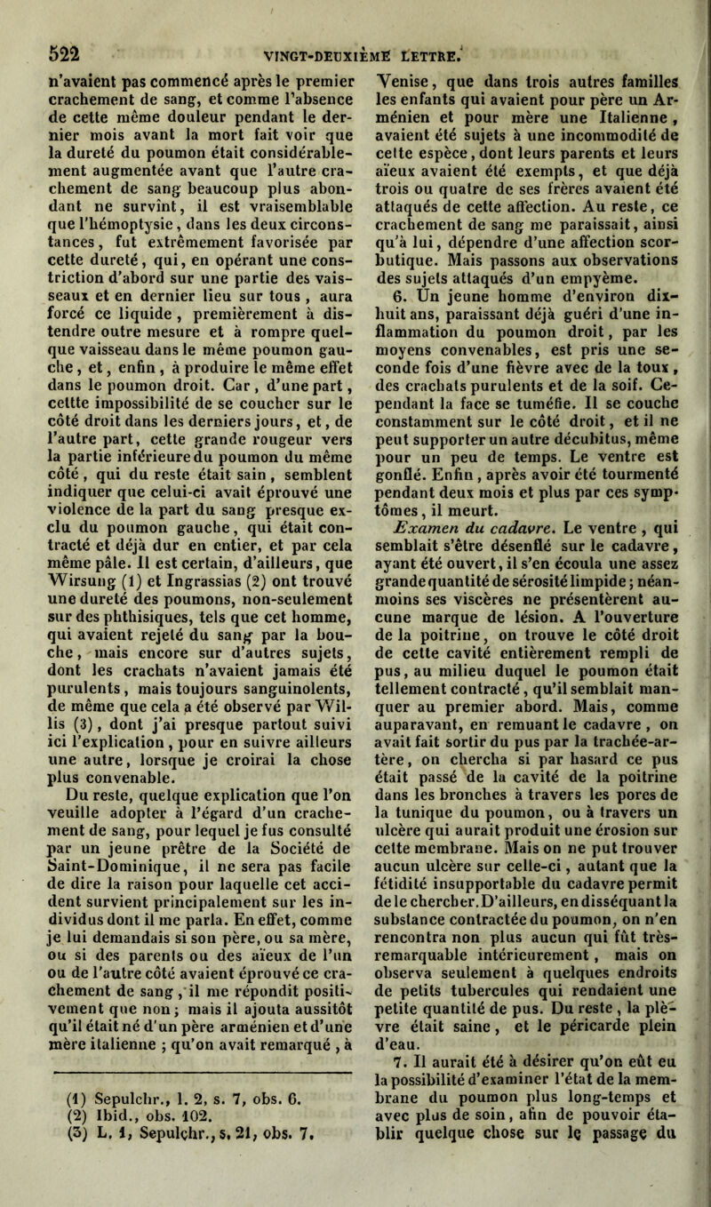 n’avaient pas commencé après le premier crachement de sang-, et comme l’absence de cette même douleur pendant le der- nier mois avant la mort fait voir que la dureté du poumon était considérable- ment augmentée avant que l’autre cra- chement de sang beaucoup plus abon- dant ne survînt, il est vraisemblable que l’hémoptysie, dans les deux circons- tances , fut extrêmement favorisée par cette dureté, qui, en opérant une cons- triction d’abord sur une partie des vais- seaux et en dernier lieu sur tous , aura forcé ce liquide , premièrement à dis- tendre outre mesure et à rompre quel- que vaisseau dans le même poumon gau- che , et, enfin , à produire le même effet dans le poumon droit. Car, d’une part, cettte impossibilité de se coucher sur le côté droit dans les derniers jours, et, de l’autre part, cette grande rougeur vers la partie inférieure du poumon du même côté , qui du reste était sain , semblent indiquer que celui-ci avait éprouvé une violence de la part du sang presque ex- clu du poumon gauche, qui était con- tracté et déjà dur en entier, et par cela même pâle. 11 est certain, d’ailleurs, que Wirsung (1) et Ingrassias (2) ont trouvé une dureté des poumons, non-seulement sur des phthisiques, tels que cet homme, qui avaient rejeté du sang par la bou- che , mais encore sur d’autres sujets, dont les crachats n’avaient jamais été purulents , mais toujours sanguinolents, de même que cela a été observé par Wil- lis (3), dont j’ai presque partout suivi ici l’explication , pour en suivre ailleurs une autre, lorsque je croirai la chose plus convenable. Du reste, quelque explication que l’on veuille adopter à l’égard d’un crache- ment de sang, pour lequel je fus consulté par un jeune prêtre de la Société de Saint-Dominique, il ne sera pas facile de dire la raison pour laquelle cet acci- dent survient principalement sur les in- dividus dont il me parla. En effet, comme je lui demandais si son père, ou sa mère, ou si des parents ou des aïeux de l’un ou de l’autre côté avaient éprouvé ce cra- chement de sang , il me répondit positi- vement que non; mais il ajouta aussitôt qu’il était né d’un père arménien et d’une mère italienne ; qu’on avait remarqué , à (1) Sepulchr., 1. 2, s. 7, obs. 6. (2) Ibid., obs. 102. (3) L. 1, Sepulçhr., 5, 21, obs. 7. Venise, que dans trois autres familles les enfants qui avaient pour père un Ar- ménien et pour mère une Italienne , avaient été sujets à une incommodité de celte espèce, dont leurs parents et leurs aïeux avaient été exempts, et que déjà trois ou quatre de ses frères avaient été attaqués de cette affection. Au reste, ce crachement de sang me paraissait, ainsi qu’à lui, dépendre d’une affection scor- butique. Mais passons aux observations des sujets attaqués d’un empyème. 6. Un jeune homme d’environ dix- huit ans, paraissant déjà guéri d’une in- flammation du poumon droit, par les moyens convenables, est pris une se- conde fois d’une fièvre avec de la toux , des crachats purulents et de la soif. Ce- pendant la face se tuméfie. Il se couche constamment sur le côté droit, et il ne peut supporter un autre décubitus, même pour un peu de temps. Le ventre est gonflé. Enfin, après avoir été tourmenté pendant deux mois et plus par ces symp* tomes, il meurt. Examen du cadavre. Le ventre , qui semblait s’être désenflé sur le cadavre , ayant été ouvert, il s’en écoula une assez grande quantité de sérosité limpide ; néan- moins ses viscères ne présentèrent au- cune marque de lésion. A l’ouverture de la poitrine, on trouve le côté droit de cette cavité entièrement rempli de pus, au milieu duquel le poumon était tellement contracté, qu’il semblait man- quer au premier abord. Mais, comme auparavant, en remuant le cadavre , on avait fait sortir du pus par la trachée-ar- tère, on chercha si par hasard ce pus était passé de la cavité de la poitrine dans les bronches à travers les pores de la tunique du poumon, ou à travers un ulcère qui aurait produit une érosion sur celte membrane. Mais on ne put trouver aucun ulcère sur celle-ci, autant que la fétidité insupportable du cadavre permit de le chercher.D’ailleurs, en disséquant la substance contractée du poumon, on n'en rencontra non plus aucun qui fût très- remarquable intérieurement, mais on observa seulement à quelques endroits de petits tubercules qui rendaient une petite quantité de pus. Du reste , la plè- vre était saine, et le péricarde plein d’eau. 7. Il aurait été à désirer qu’on eût eu la possibilité d’examiner l’état de la mem- brane du poumon plus long-temps et avec plus de soin, afin de pouvoir éta- blir quelque chose sur lç passage du