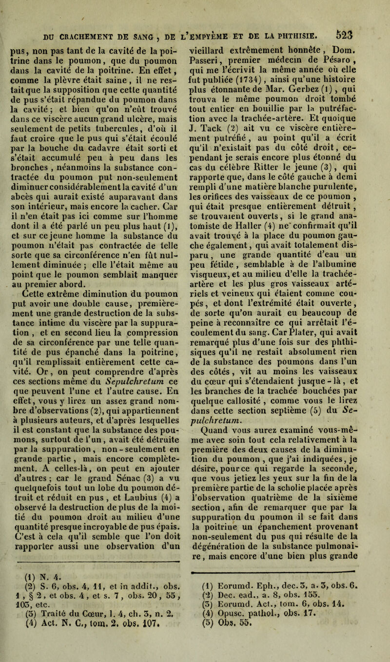 pus, non pas tant de la cavité de la poi- trine dans le poumon, que du poumon dans la cavité de la poitrine. En effet, comme la plèvre était saine , il ne res- tait que la supposition que cette quantité de pus s’était répandue du poumon dans la cavité ; et bien qu’on n’eût trouvé dans ce viscère aucun grand ulcère, mais seulement de petits tubercules, d’où il faut croire que le pus qui s’était écoulé par la bouche du cadavre était sorti et s’était accumulé peu à peu dans les bronches , néanmoins la substance con- tractée du poumon put non-seulement diminuer considérablement la cavité d’un abcès qui aurait existé auparavant dans son intérieur, mais encore la cacher. Car il n’en était pas ici comme sur l’homme dont il a été parlé un peu plus haut (1), et sur ce jeune homme la substance du poumon n’était pas contractée de telle sorte que sa circonférence n’en fût nul- lement diminuée ; elle l’était même au point que le poumon semblait manquer au premier abord. Cette extrême diminution du poumon put avoir une double cause, première- ment une grande destruction de la subs- tance intime du viscère par la suppura- tion , et en second lieu la compression de sa circonférence par une telle quan- tité de pus épanché dans la poitrine, qu’il remplissait entièrement cette ca- vité. Or, on peut comprendre d’après ces sections même du Sepulchretum ce que peuvent l’une et l’autre cause. En effet, vous y lirez un assez grand nom- bre d’observations (2), qui appartiennent à plusieurs auteurs, et d’après lesquelles il est constant que la substance des pou- mons, surtout de l’un, avait été détruite parla suppuration, non - seulement en grande partie , mais encore complète- ment. A celles-là, on peut en ajouter d’autres ; car le grand Sénac (3) a vu quelquefois tout un lobe du poumon dé- truit et réduit en pus , et Laubius (4) a observé la destruction déplus de la moi- tié du poumon droit au milieu d’une quantité presque incroyable de pus épais. C’est à cela qu’il semble que l’on doit rapporter aussi une observation d’un (1) N. 4. (2) S. 6, obs. 4, 11, et in addit., obs. 1 , § 2 , et obs. 4 , et s. 7 , obs. 20 , 55, 105 etc. (5) Traité du Cœur, 1. 4, ch. 3, n. 2, (4) Act. N. G,, tom, 2, obs. 107. ,’empyème et de la phthisie. Ô23 vieillard extrêmement honnête, Dom. Passeri, premier médecin de Pésaro , qui me l’écrivit la même année où elle fut publiée (1734), ainsi qu’une histoire plus étonnante de Mar. Gerbez(l), qui trouva le même poumon droit tombé tout entier en bouillie par la putréfac- tion avec la trachée-artère. Et quoique J. Tack (2) ait vu ce viscère entière- ment putréfié, au point qu’il a écrit qu’il n’existait pas du côté droit, ce- pendant je serais encore plus étonné du cas du célèbre Ritter le jeune (3), qui rapporte que, dans le côté gauche à demi rempli d’une matière blanche purulente, les orifices des vaisseaux de ce poumon , qui était presque entièrement détruit , se trouvaient ouverts, si le grand ana- tomiste de Haller (4) ne'confirmait qu’il avait trouvé à la place du poumon gau- che également, qui avait totalement dis- paru , une grande quantité d’eau un peu fétide , semblable à de l’albumine visqueux, et au milieu d’elle la trachée- artère et les plus gros vaisseaux arté- riels et veineux qui étaient comme cou- pés , et dont l’extrémité était ouverte, de sorte qu’on aurait eu beaucoup de peine à reconnaître ce qui arrêtait l’é- coulement du sang. CarPlater, qui avait remarqué plus d’une fois sur des phthi- siques qu’il ne restait absolument rien de la substance des poumons dans l’un des côtés, vit au moins les vaisseaux du cœur qui s’étendaient jusque-là, et les branches de la trachée bouchées par quelque callosité , comme vous le lirez dans cette section septième (5) du Se- pulchretum. Quand vous aurez examiné vous-mê- me avec soin tout cela relativement à la première des deux causes de la diminu- tion du poumon , que j’ai indiquées, je désire, pour ce qui regarde la seconde, que vous jetiez les yeux sur la fin de la première partie de la scholie placée après l’observation quatrième de la sixième section, afin de remarquer que par la suppuration du poumon il se fait dans la poitrine un épanchement provenant non-seulement du pus qui résulte de la dégénération de la substance pulmonai- re , mais encore d’une bien plus grande (1) Eorumd. Eph., dec. 3, a. 3, obs. 6. (2) Dec. ead., a. 8, obs. 155. (3) Eorumd. Act., tom. 6, obs. 14. (4) Opusc. pathol., obs. 17. (5) Obs. 55.