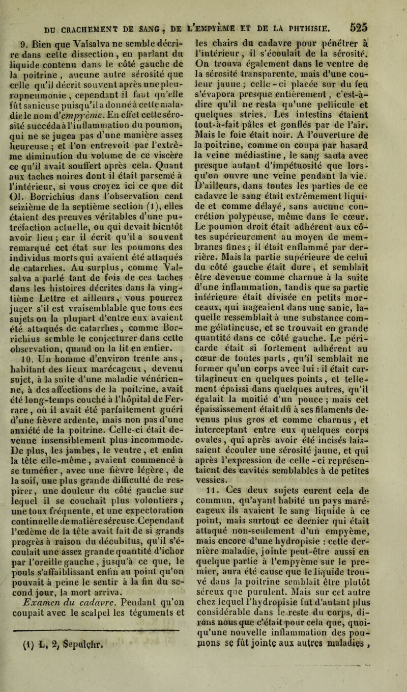 9. Bien que Valsalva ne semble décri- re dans celte dissection, en parlant du liquide contenu dans le côté gauche de la poitrine , aucune autre sérosité que celle qu'il décrit souvent après une pleu- ropneumonie , cependant il faut qu’elle fût sanieuse puisqu’il a donné à cette mala- die le nom d’empycmc. En effet cette séro- sité succéda à l’inflammation du poumon, qui ne se jugea pas d’une manière assez heureuse ; et l'on entrevoit par l’extrê- me diminution du volume de ce viscère ce qu’il avait souffert après cela. Quant aux taches noires dont il était parsemé à l’intérieur, si vous croyez ici ce que dit Ol. Borricliius dans l’observation cent seizième de la septième section (1), elles étaient des preuves véritables d’une pu- tréfaction actuelle, ou qui devait bientôt avoir lieu; car il écrit qu’il a souvent remarqué cet état sur les poumons des individus morts qui avaient été attaqués de catarrhes. Au surplus, comme 'Val- salva a parlé tant de fois de ces taches dans les histoires décrites dans la ving-r tième Lettre et ailleurs, vous pourrez juger s’il est vraisemblable que tous ces sujets ou la plupart d’entre eux avaient été attaqués de catarrhes , comme Bor- ricliius semble le conjecturer dans cette observation, quand on la lit en entier. 10. Un homme d’environ trente ans, habitant des lieux marécageux , devenu sujet, à la suite d’une maladie vénérien- ne, à désaffections de la poitrine, avait été long-temps couché à l’hôpital de Fer- rare , où il avait été parfaitement guéri d’une fièvre ardente, mais non pas d’une anxiété de la poitrine. Celle-ci était de- venue insensiblement plus incommode. De plus, les jambes, le ventre, et enfin la tête elle-même, avaient commencé à se tuméfier, avec une fièvre légère , de la soif, une plus grande difficulté de res- pirer, une douleur du côté gauche sur lequel il se couchait plus volontiers , une toux fréquente, et une expectoration continuelle de matière séreuse.Cependant l’oedème de la tête avait fait de si grands progrès à raison du décubilus, qu’il s’é- coulait une assez grande quantité d’ichor par l’oreille gauche , jusqu’à ce que, le pouls s’affaiblissant enfin au point qu’on pouvait à peine le sentir à la fin du se- cond jour, la mort arriva. Examen du cadavre. Pendant qu’on coupait avec le scalpel les téguments et (t) L, 2; Sepulçhr. ,’empïème et de là phthisie. 525 les chairs du cadavre pour pénétrer à l’intérieur, il s’écoulait de la sérosité. On trouva également dans le ventre de la sérosité transparente, mais d’une cou- leur jaune; celle-ci placée sur du feu s’évapora presque entièrement, c’est-à- dire qu’il ne resta qu’une pellicule et quelques stries. Les intestins étaient tout-à-fait pâles et gonflés par de l’air. Mais le foie était noir. A l’ouverture de la poitrine, comme on coupa par hasard la veine médiastine, le sang sauta avec presque autant d’impétuosité que lors- qu’on ouvre une veine pendant la vie. D’ailleurs, dans toutes les parties de ce cadavre le sang était extrêmement liqui- de et comme délayé, sans aucune con- crétion polypeuse, même dans le cœur. Le poumon droit était adhérent aux cô- tes supérieurement au moyen de mem- branes fines; il était enflammé par der- rière. Mais la partie supérieure de celui du côté gauche était dure , et semblait être devenue comme charnue à la suite d’une inflammation, tandis que sa partie inférieure était divisée en petits mor- ceaux, qui nageaient dans une sanie, la- quelle ressemblait à une substance com- me gélatineuse, et se trouvait en grande quantité dans ce côté gauche. Le péri- carde était si fortement adhérent au cœur de toutes parts, qu’il semblait ne former qu’un corps avec lui : il était car- tilagineux en quelques points , et telle- ment épaissi dans quelques autres, qu’il égalait la moitié d’un pouce ; mais cet épaississement était dû à ses filaments de- venus plus gros et comme charnus , et interceptant entre eux quelques corps ovales, qui après avoir été incisés lais- saient écouler une sérosité jaune, et qui après l’expression de celle - ci représen- taient des cavités semblables à de petites vessies. 11. Ces deux sujets eurent cela de commun, qu’ayant habité un pays maré- cageux ils avaient le sang liquide à ce point, mais surtout ce dernier qui était attaqué non-seulement d’un empyème, mais encore d’une hydropisie : cette der- nière maladie, jointe peut-être aussi en quelque partie à l’empyème sur le pre- mier, aura été cause que le liquide trou- vé dans la poitrine semblait être plutôt séreux que purulent. Mais sur cet autre chez lequel l’hydropisie fut d’autant plus considérable dans le reste du corps, di- rons nous que c’était pour cela que, quoi- qu’une nouvelle inflammation des pou- pions se fut jointe aux autres maladies ,