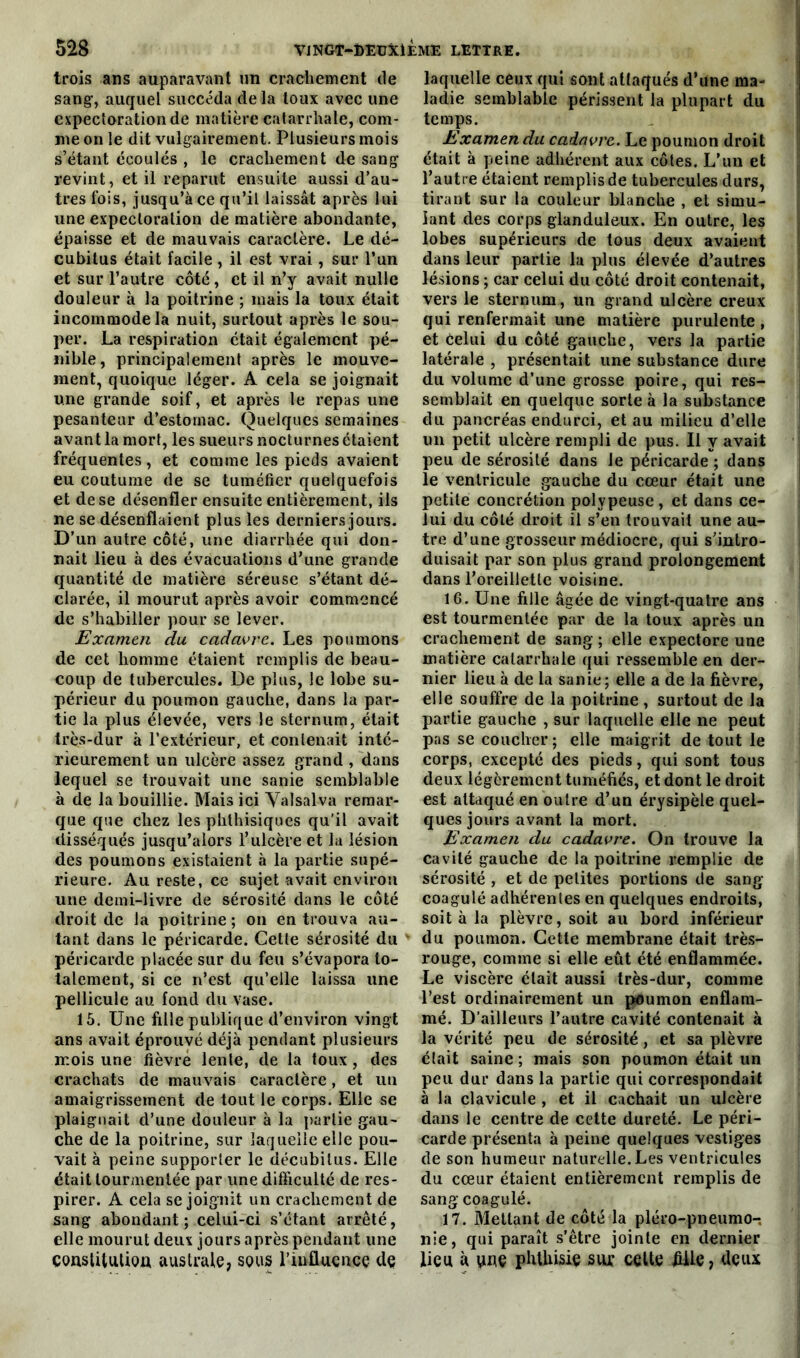 trois ans auparavant un crachement de sang1, auquel succéda de la toux avec une expectoration de matière catarrhale, com- me on le dit vulgairement. Plusieurs mois s’étant écoulés , le crachement de sang revint, et il reparut ensuite aussi d’au- tres fois, jusqu’à ce qu’il laissât après lui une expectoration de matière abondante, épaisse et de mauvais caractère. Le dé- cubitus était facile , il est vrai, sur l’un et sur l’autre côté, et il n’y avait nulle douleur à la poitrine ; mais la toux était incommode la nuit, surtout après le sou- per. La respiration était également pé- nible, principalement après le mouve- ment, quoique léger. A cela se joignait une grande soif, et après le repas une pesanteur d’estomac. Quelques semaines avant la mort, les sueurs nocturnes étaient fréquentes, et comme les pieds avaient eu coutume de se tuméfier quelquefois et de se désenfler ensuite entièrement, ils ne se désenflaient plus les derniers jours. D’un autre côté, une diarrhée qui don- nait lieu à des évacuations d’une grande quantité de matière séreuse s’étant dé- clarée, il mourut après avoir commencé de s’habiller pour se lever. Examen du cadavre. Les poumons de cet homme étaient remplis de beau- coup de tubercules. De plus, le lobe su- périeur du poumon gauche, dans la par- tie la plus élevée, vers le sternum, était très-dur à l’extérieur, et contenait inté- rieurement un ulcère assez grand , dans lequel se trouvait une sanie semblable à de la bouillie. Mais ici Yalsalva remar- que que chez les phthisiques qu'il avait disséqués jusqu’alors l’ulcère et la lésion des poumons existaient à la partie supé- rieure. Au reste, ce sujet avait environ une demi-livre de sérosité dans le côté droit de la poitrine ; on en trouva au- tant dans le péricarde. Cette sérosité du péricarde placée sur du feu s’évapora to- talement, si ce n’est qu’elle laissa une pellicule au fond du vase. 15. Une fille publique d’environ vingt ans avait éprouvé déjà pendant plusieurs mois une fièvre lente, de la toux, des crachats de mauvais caractère, et un amaigrissement de tout le corps. Elle se plaignait d’une douleur à la partie gau- che de la poitrine, sur laquelle elle pou- vait à peine supporter le décubitus. Elle était tourmentée par une difficulté de res- pirer. A cela se joignit un crachement de sang abondant; celui-ci s’étant arrêté, elle mourut deux jours après pendant une constitutioa australe, sous l’influence de laquelle ceux qui sont attaqués d’une ma- ladie semblable périssent la plupart du temps. Examen du cadavre. Le poumon droit était à peine adhérent aux côtes. L’un et l’autre étaient remplis de tubercules durs, tirant sur la couleur blanche , et simu- lant des corps glanduleux. En outre, les lobes supérieurs de tous deux avaient dans leur partie la plus élevée d’autres lésions ; car celui du côté droit contenait, vers le sternum, un grand ulcère creux qui renfermait une matière purulente , et celui du côté gauche, vers la partie latérale , présentait une substance dure du volume d’une grosse poire, qui res- semblait en quelque sorte à la substance du pancréas endurci, et au milieu d’elle un petit ulcère rempli de pus. Il y avait peu de sérosité dans le péricarde ; dans le ventricule gauche du cœur était une petite concrétion polypeuse, et dans ce- lui du côté droit il s’en trouvait une au- tre d’une grosseur médiocre, qui s’intro- duisait par son plus grand prolongement dans l’oreillette voisine. 16. Une fille âgée de vingt-quatre ans est tourmentée par de la toux après un crachement de sang ; elle expectore une matière catarrhale qui ressemble en der- nier lieu à de la sanie; elle a de la fièvre, elle souffre de la poitrine, surtout de la partie gauche , sur laquelle elle ne peut pas se coucher; elle maigrit de tout le corps, excepté des pieds, qui sont tous deux légèrement tuméfiés, et dont le droit est attaqué en outre d’un érysipèle quel- ques jours avant la mort. Examen du cadavre. On trouve la cavité gauche de la poitrine remplie de sérosité , et de petites portions de sang coagulé adhérentes en quelques endroits, soit à la plèvre, soit au bord inférieur du poumon. Cette membrane était très- rouge, comme si elle eût été enflammée. Le viscère était aussi très-dur, comme l’est ordinairement un poumon enflam- mé. D’ailleurs l’autre cavité contenait à la vérité peu de sérosité, et sa plèvre était saine ; mais son poumon était un peu dur dans la partie qui correspondait à la clavicule , et il cachait un ulcère dans le centre de cette dureté. Le péri- carde présenta à peine quelques vestiges de son humeur naturelle. Les ventricules du cœur étaient entièrement remplis de sang coagulé. 17. Mettant de côté la pléro-pneumo-, nie, qui paraît s’être jointe en dernier lieu à une phthisie sur celte fille, deux