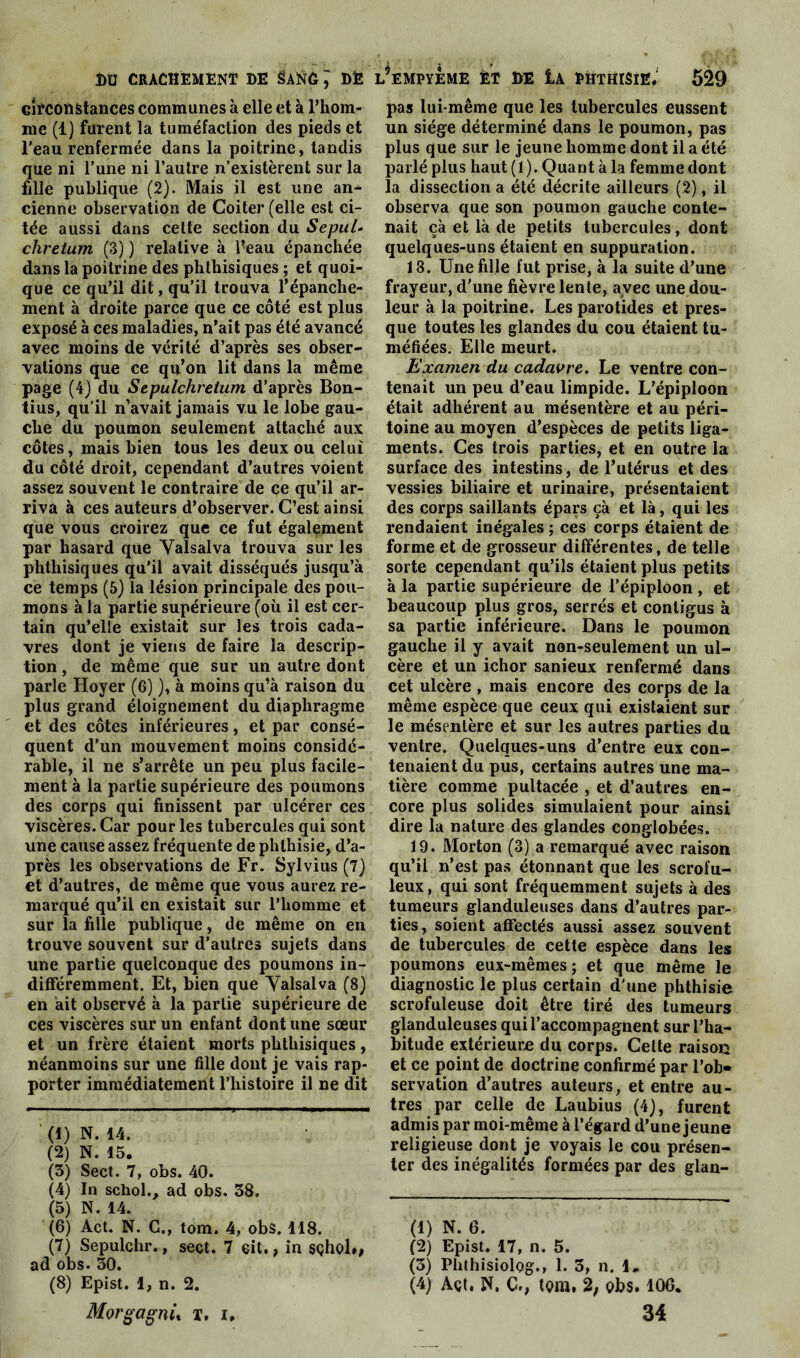 circonstances communes à elle et à l’hom- me (1) furent la tuméfaction des pieds et l'eau renfermée dans la poitrine, tandis que ni l’une ni l’autre n’existèrent sur la fille publique (2). Mais il est une an- cienne observation de Coiter (elle est ci- tée aussi dans cette section du Sepul- chretum (3) ) relative à l’eau épanchée dans la poitrine des phthisiques ; et quoi- que ce qu’il dit, qu’il trouva l’épanche- ment à droite parce que ce côté est plus exposé à ces maladies, n’ait pas été avancé avec moins de vérité d’après ses obser- vations que ce qu’on lit dans la même page (4) du Sepulchreium d’après Bon- tius, qu’il n’avait jamais vu le lobe gau- che du poumon seulement attaché aux côtes, mais bien tous les deux ou celui du côté droit, cependant d’autres voient assez souvent le contraire de ce qu’il ar- riva à ces auteurs d’observer. C’est ainsi que vous croirez que ce fut également par hasard que Yalsalva trouva sur les phthisiques qu’il avait disséqués jusqu’à ce temps (5) la lésion principale des pou- mons à la partie supérieure (où il est cer- tain qu’elle existait sur les trois cada- vres dont je viens de faire la descrip- tion , de même que sur un autre dont parle Hoyer (6) ), à moins qu’à raison du plus grand éloignement du diaphragme et des côtes inférieures, et par consé- quent d’un mouvement moins considé- rable, il ne s’arrête un peu plus facile- ment à la partie supérieure des poumons des corps qui finissent par ulcérer ces viscères. Car pour les tubercules qui sont une cause assez fréquente de phthisie, d’a- près les observations de Fr. Sylvius (7) et d’autres, de même que vous aurez re- marqué qu’il en existait sur l’homme et sur la fille publique, de même on en trouve souvent sur d’autres sujets dans une partie quelconque des poumons in- différemment. Et, bien que Yalsalva (8) en ait observé à la partie supérieure de ces viscères sur un enfant dont une sœur et un frère étaient morts phthisiques, néanmoins sur une fille dont je vais rap- porter immédiatement l’histoire il ne dit (1) N. 14. (2) N. 15. (3) Sect. 7, obs. 40. (4) In schol., ad obs. 38. (5) N. 14. (6) Act. N. C., tom. 4, obs. 118. (7) Sepulchr., sect. 7 eit., in sçhol», ad obs. 30. (8) Epist. 1, n. 2. Morgagnù T. i. pas lui-même que les tubercules eussent un siège déterminé dans le poumon, pas plus que sur le jeune homme dont il a été parlé plus haut(l). Quant à la femmedont la dissection a été décrite ailleurs (2), il observa que son poumon gauche conte- nait çà et là de petits tubercules, dont quelques-uns étaient en suppuration. 18. Une fille fut prise, à la suite d’une frayeur, d’une fièvre lente, avec une dou- leur à la poitrine. Les parotides et pres- que toutes les glandes du cou étaient tu- méfiées. Elle meurt. Examen du cadavre. Le ventre con- tenait un peu d’eau limpide. L’épiploon était adhérent au mésentère et au péri- toine au moyen d’espèces de petits liga- ments. Ces trois parties, et en outre la surface des intestins, de l’utérus et des vessies biliaire et urinaire, présentaient des corps saillants épars çà et là, qui les rendaient inégales ; ces corps étaient de forme et de grosseur différentes, de telle sorte cependant qu’ils étaient plus petits à la partie supérieure de l’épiploon , et beaucoup plus gros, serrés et contigus à sa partie inférieure. Dans le poumon gauche il y avait non-seulement un ul- cère et un ichor sanieux renfermé dans cet ulcère , mais encore des corps de la même espèce que ceux qui existaient sur le mésentère et sur les autres parties du ventre. Quelques-uns d’entre eux con- tenaient du pus, certains autres une ma- tière comme pultacée , et d’autres en- core plus solides simulaient pour ainsi dire la nature des glandes conglobées. 19. Morton (3) a remarqué avec raison qu’il n’est pas étonnant que les scrofu- leux, qui sont fréquemment sujets à des tumeurs glanduleuses dans d’autres par- ties, soient affectés aussi assez souvent de tubercules de cette espèce dans les poumons eux-mêmes; et que même le diagnostic le plus certain d’une phthisie scrofuleuse doit être tiré des tumeurs glanduleuses qui l’accompagnent sur l’ha- bitude extérieure du corps. Celte raisoc et ce point de doctrine confirmé par l’ob- servation d’autres auteurs, et entre au- tres par celle de Laubius (4), furent admis par moi-même à l’égard d’une jeune religieuse dont je voyais le cou présen- ter des inégalités formées par des glan- (1) N. 6. (2) Epist. 17, n. 5. (3) Phthisiolog., 1. 3, n. i, (4) Açt, N. C., tom, 2, obs. 106. 34