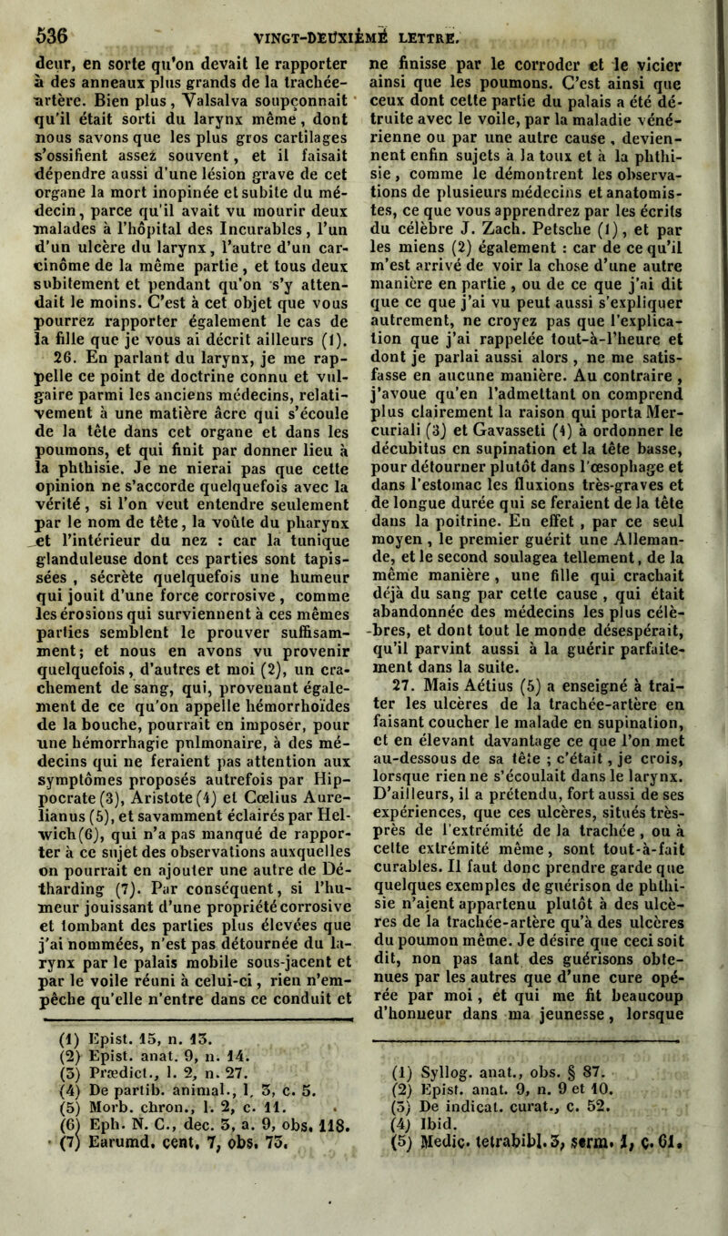 deur, en sorte qu’on devait le rapporter à des anneaux plus grands de la trachée- -artère. Bien plus, Valsalva soupçonnait qu'il était sorti du larynx même , dont nous savons que les plus gros cartilages s’ossifient asse£ souvent, et il faisait dépendre aussi d’une lésion grave de cet organe la mort inopinée et subite du mé- decin, parce qu’il avait vu mourir deux malades à l’hôpital des Incurables, l’un d’un ulcère du larynx, l’autre d’un car- cinome de la même partie , et tous deux subitement et pendant qu’on s’y atten- dait le moins. C’est à cet objet que vous pourrez rapporter également le cas de la fille que je vous ai décrit ailleurs (1). 26. En parlant du larynx, je me rap- pelle ce point de doctrine connu et vul- gaire parmi les anciens médecins, relati- vement à une matière âcre qui s’écoule de la tête dans cet organe et dans les poumons, et qui finit par donner lieu à la phthisie. Je ne nierai pas que cette opinion ne s’accorde quelquefois avec la vérité, si l’on veut entendre seulement par le nom de tête, la voûte du pharynx et l’intérieur du nez : car la tunique glanduleuse dont ces parties sont tapis- sées , sécrète quelquefois une humeur qui jouit d’une force corrosive , comme les érosions qui surviennent à ces mêmes parties semblent le prouver suffisam- ment; et nous en avons vu provenir quelquefois, d’autres et moi (2), un cra- chement de sang, qui, provenant égale- ment de ce qu’on appelle hémorrhoïdes de la bouche, pourrait en imposer, pour une hémorrhagie pulmonaire, à des mé- decins qui ne feraient pas attention aux symptômes proposés autrefois par Hip- pocrate (3), Aristote (4) et Cœlius Aure- lianus (5), et savamment éclairés par Hel- xvich(6), qui n’a pas manqué de rappor- ter à ce sujet des observations auxquelles on pourrait en ajouter une autre de Dé- tharding (7). Par conséquent, si l’hu- meur jouissant d’une propriété corrosive et tombant des parties plus élevées que j'ai nommées, n’est pas détournée du la- rynx par le palais mobile sous-jacent et par le voile réuni à celui-ci, rien n’em- pêche qu’elle n’entre dans ce conduit et (1) Epist. 15, n. 13. (2) Epist. anat. 9, n. 14. (5) Prædict., 1. 2, n. 27. (4) De partib. animal., 1, 5, c. 5. (5) Morb. chron., 1. 2, c. 11. (6) Eph. N. C., dec. 3, a. 9, obs, 118. (7) Earumd. cent, 7, obs. 75. ne finisse par le corroder «t le vicier ainsi que les poumons. C’est ainsi que ceux dont cette partie du palais a été dé- truite avec le voile, par la maladie véné- rienne ou par une autre cause , devien- nent enfin sujets à Ja toux et à la phthi- sie , comme le démontrent les observa- tions de plusieurs médecins et anatomis- tes, ce que vous apprendrez par les écrits du célèbre J. Zach. Petsche (1), et par les miens (2) également : car de ce qu’il m’est arrivé de voir la chose d’une autre manière en partie , ou de ce que j’ai dit que ce que j’ai vu peut aussi s'expliquer autrement, ne croyez pas que l’explica- tion que j’ai rappelée tout-à-l’heure et dont je parlai aussi alors , ne me satis- fasse en aucune manière. Au contraire , j’avoue qu’en l’admettant on comprend plus clairement la raison qui porta Mer- curiali (3) et Gavasseti (4) à ordonner le décubitus en supination et la tête basse, pour détourner plutôt dans l’œsophage et dans l’estomac les fluxions très-graves et de longue durée qui se feraient de la tête dans la poitrine. En effet , par ce seul moyen , le premier guérit une Alleman- de, et le second soulagea tellement, de la même manière , une fille qui crachait déjà du sang par cette cause , qui était abandonnée des médecins les plus célè- bres, et dont tout le monde désespérait, qu’il parvint aussi à la guérir parfaite- ment dans la suite. 27. Mais Aétius (5) a enseigné à trai- ter les ulcères de la trachée-artère en faisant coucher le malade en supination, et en élevant davantage ce que l’on met au-dessous de sa tête ; c’était, je crois, lorsque rien ne s’écoulait dans le larynx. D’ailleurs, il a prétendu, fort aussi de ses expériences, que ces ulcères, situés très- près de l’extrémité de la trachée , ou à celte extrémité même, sont tout-à-fait curables. Il faut donc prendre garde que quelques exemples de guérison de phthi- sie n’aient appartenu plutôt à des ulcè- res de la trachée-artère qu’à des ulcères du poumon même. Je désire que ceci soit dit, non pas tant des guérisons obte- nues par les autres que d’une cure opé- rée par moi, et qui me fit beaucoup d’honueur dans ma jeunesse, lorsque (1) Syllog. anat., obs. § 87. (2) Epist. anat. 9, n. 9 et 10. (5) De indicat. curât., c. 52. (A) Ibid. (5) Mediç. tetrabibl.3, I, ç. 61.