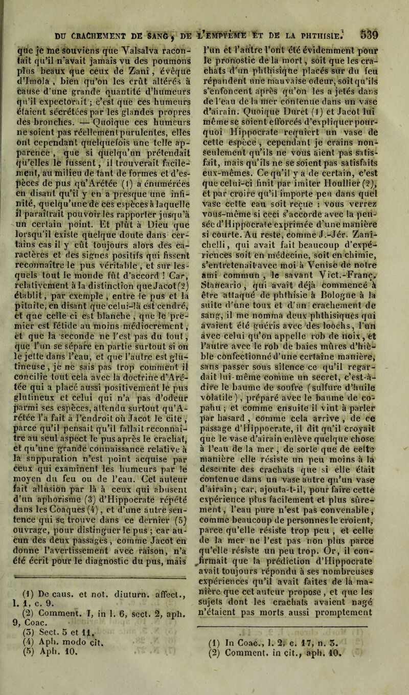 que je me souviens que Valsalva racon- tait qu’il ri‘avait jamais vu des poumons plus beaux que ceux de Zani, évêque d’Imola , bien qu’on les crût altérés à cause d’une grande quantité d’humeurs qu’il expectorait ; c’est que ces humeurs étaient sécrétées par les glandes propres des bronches. — Quoique ces humeurs 11e soient pas réellement purulentes, elles ont cependant quelquefois une telle ap- parence , que si quelqu’un prétendait qu’elles le fussent, il trouverait facile- ment, au milieu de tant de formes et d’es- pèces de pus qû’Arétée (1) a énumérées en disant qu’il y en a presque une infi- nité, quelqu’une de ces espèces à laquelle il paraîtrait pouvoir les rapporter jusqu’à un certain point. Et plût à Dieu que lorsqu’il existe qùelque doute dans cer- tains cas il y eût toujours alors des ca- ractères et des signes positifs qui fissent reconnaître le pus véritable , et sur les- quels tout le monde fût d’accord ! Car, relativement à la distinction que Jacot (2) établit, par exemple , entre le pus et la pituite, en disant que celui-là est cendré, et que celle ci est blanche , que le pre- mier est fétide au moins médiocrement, et que la seconde ne l'est pas du tout, que l’un se sépare en partie surtout si on le jette dans l’eau, et que l’autre est glu- tineuse, je ne sais pas trop comment il concilie tout cela avec la doctrine d’Aré- tée qui a placé aussi positivement le pus glutineux et celui qui n’a pas d’odéür parmi ses espèces, attendu surtout qu’A- rétée l’a fait à l’endroit où Jacot le cite , parce qu’il pensait qu’il fallait reconnaî- tre au seul aspect le pus après le cracliat, et qu’une grande connaissance relative à la suppuration n’est point acquise par ceux qui examinent les humeurs par le moyen du feu ou de l’eau. Cet auteur fait allusion par là à ceux qui abusent d’un aphorisme (3) d’Hippocrate répété dans les Coaques (4), et d’une autre sen- tence qui se trouve dans ce dernier (5) ouvrage, pour distinguer le pus ; car au- cun des deux passagès , comme Jacot en donne l’avertissement avec raison, n’a été écrit pour le diagnostic du pus, mais (1) De caus. et not. diuturn. affect., 1. 1, c. 9. (2) Comment. I, in 1. 6, scct. 2, aph, 9, Coac. (5) Sect. 5 et 11. (4) Aph. modo cil. (5) Aph. 10. l’ëmpyèrie Et de la phthisie? $39 l’un et Taritre l’ont été évidemment pour le pronostic de la mort, soit que les cra- chats d’un phthisique placés sur du feu répandent une mauvaise odeur, soit qu’ils s’enfoncent après qu’on lés a jetés dans de l'eau de la mer contenue dans un vase d’airain. Quoique Duret (1) et Jacot lui même se soient efforcés d’expliquer pour- quoi Hippocrate requiert un vase de cette espèce , cependant je crains non- seulement qu’ils ne vous aient pas satis- fait, mais qu’ils ne sé soient pas satisfaits eux-mêmes. Ce qu’il y a de certain, c’est que celui-ci finit par imiter Houllier(2), et par croire qu’il importe peu dans quel vase cette eau soit reçue : vous verrez vous-même si ceci s’accorde avec la pen- sée d’Hippocrate exprimée d’une manière si courte. Au reste, comme J.-Jér. Zani- chelli, qui avait fait beaucoup d’expé- riences soit en médecine, soit en chimie, s’entretenait»«Ivëc moi à Venise de notre ami commun , le savant Vict.-Franc,' Stancario , qui avait déjà commencé à être attaqué dé phthisie à Bologne à la suite d'une toux et d’un crachement de sang, il me nomma deux phthisiques qui avaient été guéris avec dés loOchs, l’un avec celui qü’ôn appelle rob de noix, ét l’autre avec le rob de baies mûres d’hiè- ble confectionné d’une certaine manière, sans passer sous silence ce qu’il regar- dait lui-même comme un secret, c’èst-à- dire le baume de soufre (sulfure d’huile volatile ), préparé avec le baume de co- pahu ; et comme ensuite il vint à parler par hasard , comme cela arrive , de ce passage d’Hippocrate, il dit qu’il croyait que le vase d’airain enlève quelque chose à l’eau de la mer, de sorte que de celte manière elle résiste un peu moins à la descente des crachats que si elle était contenue dans un vase autre qu’un vase d’airain; car, ajouta-t-il, pour faire cette expérience plus facilement et plus sûre- ment, l’eau pure n'est pas convenable, comme beaucoup de personnes le croient, parce qu’elle résiste trop peu , et celle de la mer ne l’est pas non plus parce qu’elle résiste un peu trop. Or, il con- (,firmait que la prédiction d’Hippocrate avait toujours répondu à ses nombreuses expériences qu’il avait faites de la ma- nière que cet auteur propose , et que les sujets dont les crachats avaient nagé n’étaient pas morts aussi promptement (1) In Coac., 1. 2, c. 17, n. 5. (2) Comment, in cit., aph. 10.