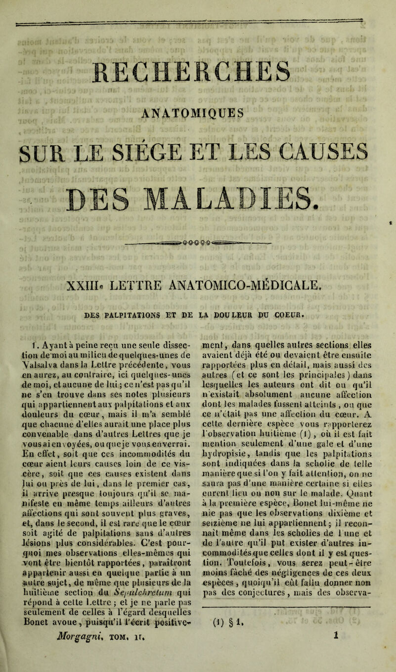 RECHERCHES ANATOMIQUES SUR LE SIÈGE ET LES CAUSES DES MALADIES. TiSC 'l' XXIII» LETTRE ANATOMICO-MÉDICALE. DES PALPITATIONS ET DE LA DOULEUR DU COEUR. 1. Ayant à peine reçu une seule dissec- tion de moi au milieu de quelques-unes de Valsalva dans la Lettre précédente, vous en aurez, au contraire, ici quelques-unes de moi, et aucune de lui ; ce n’est pas qu’il ne s’en trouve dans ses notes plusieurs qui appartiennent aux palpitations et aux douleurs du cœur, mais il m’a semblé que chacune d’elles aurait une place plus convenable dans d’autres Lettres que je vous ai envoyées, ou que je vous enverrai. En effet, soit que ces incommodités du cœur aient leurs causes loin de ce vis- cère, soit que ces causes existent dans lui ou près de lui, dans le premier cas, ii arrive presque toujours qu’il se ma- nifeste en même temps ailleurs d’autres affections qui sont souvent plus graves, et, dans le second, il est rare que le cœur soit agité de palpitations sans d’autres lésions plus considérables. C’est pour- quoi mes observations elles-mêmes qui vont être bientôt rapportées , paraîtront appartenir aussi en quelque partie à un autre sujet, de même que plusieurs de la huitième section du Se/ailchrelum qui répond à cette Lettre ; et je ne parle pas seulement de celles à l’égard desquelles Bonet avoue, puisqu’il l’écrit positive- Morgagnù tom, ir. ment, dans quelles aulres sections elles avaient déjà été ou devaient être ensuite rapportées plus en détail, mais aussi des autres (et ce sont les principales ) dans lesquelles les auteurs ont dit ou qu’il n’existait absolument aucune affection dont les malades fussent atteints , on que ce n’était pas une affection du cœur. A celte dernière espèce vous rapporterez l’observation huitième (!), où ii est fait mention seulement d’une gale et d’une hydropisie, tandis que les palpitations sont indiquées dans la scholie de telle manière que si l’on y fait attention, on ne saura pas d’une manière certaine si elles eurent lieu ou non sur le malade. Quant à la première espèce, Bonet lui-même ne nie pas que les observations dixième et seizième ne lui appartiennent ; il recon- naît même dans les scholies de 1 une et de l’autre qu’il put exister d’autres in- commodités que celles dont il y est ques- tion. Toutefois, vous serez peut-être moins fâché des négligences de ces deux espèces , quoiqu’il eût fallu donner non pas des conjectures, niais des observa- (U §L