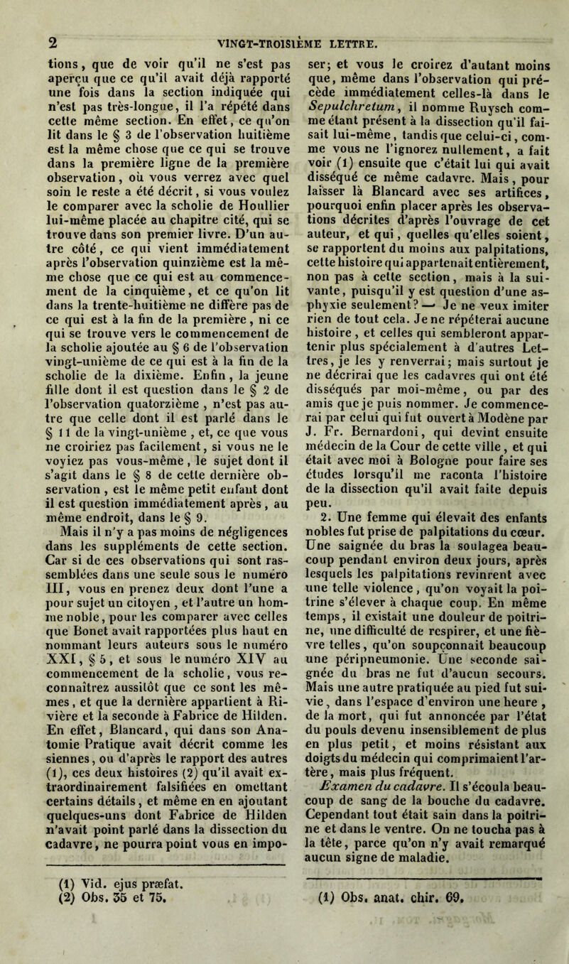 tions, que de voir qu’il ne s’est pas aperçu que ce qu’il avait déjà rapporté une fois dans la section indiquée qui n’est pas très-longue, il l’a répété dans cette même section. En effet, ce qu’on lit dans le § 3 de l’observation huitième est la même chose que ce qui se trouve dans la première ligne de la première observation, ou vous verrez avec quel soin le reste a été décrit, si vous voulez le comparer avec la scholie de Houllier lui-même placée au chapitre cité, qui se trouve dans son premier livre. D’un au- tre côté, ce qui vient immédiatement après l’observation quinzième est la mê- me chose que ce qui est au commence- ment de la cinquième, et ce qu’on lit dans la trente-huitième ne diffère pas de ce qui est à la fin de la première, ni ce qui se trouve vers le commencement de la scholie ajoutée au § 6 de l’observation vingt-unième de ce qui est à la fin de la scholie de la dixième. Enfin , la jeune fille dont il est question dans le § 2 de l’observation quatorzième , n’est pas au- tre que celle dont il est parlé dans le § 11 de la vingt-unième , et, ce que vous ne croiriez pas facilement, si vous ne le voyiez pas vous-même , le sujet dont il s’agit dans le § 8 de cette dernière ob- servation , est le même petit enfant dont il est question immédiatement après , au même endroit, dans le § 9. Mais il n'y a pas moins de négligences dans les suppléments de cette section. Car si de ces observations qui sont ras- semblées dans une seule sous le numéro III, vous en prenez deux dont l’une a pour sujet un citoyen , et l’autre un hom- me noble, pour les comparer avec celles que Bonet avait rapportées plus haut en nommant leurs auteurs sous le numéro XXI, § 5, et sous le numéro XIV au commencement de la scholie, vous re- connaîtrez aussitôt que ce sont les mê- mes , et que la dernière appartient à Ri- vière et la seconde à Fabrice de Hilden. En effet, Blancard, qui dans son Ana- tomie Pratique avait décrit comme les siennes, ou d’après le rapport des autres (1), ces deux histoires (2) qu’il avait ex- traordinairement falsifiées en omettant certains détails, et même en en ajoutant quelques-uns dont Fabrice de Hilden n’avait point parlé dans la dissection du cadavre, ne pourra point vous en impo- (1) Vid. ejus præfat. (2) Obs. 55 et 75, ser; et vous le croirez d’autant moins que, même dans l’observation qui pré- cède immédiatement celles-là dans le Sepulchrelum, il nomme Ruysch com- me étant présent à la dissection qu’il fai- sait lui-même, tandis que celui-ci, com- me vous ne l’ignorez nullement, a fait voir (1) ensuite que c’était lui qui avait disséqué ce même cadavre. Mais, pour laisser là Blancard avec ses artifices, pourquoi enfin placer après les observa- tions décrites d’après l’ouvrage de cet auteur, et qui, quelles qu’elles soient, se rapportent du moins aux palpitations, cette histoire qui appartenait entièrement, non pas à cette section, mais à la sui- vante, puisqu’il y est question d’une as- phyxie seulement? — Je ne veux imiter rien de tout cela. Je ne répéterai aucune histoire , et celles qui sembleront appar- tenir plus spécialement à d’autres Let- tres, je les y renverrai; mais surtout je ne décrirai que les cadavres qui ont été disséqués par moi-même, ou par des amis que je puis nommer. Je commence- rai par celui qui fut ouvert à Modène par J. Fr. Bernardoni, qui devint ensuite médecin de la Cour de cette ville, et qui était avec moi à Bologne pour faire ses études lorsqu’il me raconta l’histoire de la dissection qu’il avait faite depuis peu. 2. Une femme qui élevait des enfants nobles fut prise de palpitations du cœur. Une saignée du bras la soulagea beau- coup pendant environ deux jours, après lesquels les palpitations revinrent avec une telle violence , qu’on voyait la poi- trine s’élever à chaque coup. En même temps, il existait une douleur de poitri- ne, une difficulté de respirer, et une fiè- vre telles, qu’on soupçonnait beaucoup une péripneumonie. Une seconde sai- gnée du bras ne fut d’aucun secours. Mais une autre pratiquée au pied fut sui- vie, dans l'espace d’environ une heure , de la mort, qui fut annoncée par l’état du pouls devenu insensiblement de plus en plus petit, et moins résistant aux doigts du médecin qui comprimaient l'ar- tère, mais plus fréquent. Examen du cadavre. Il s’écoula beau- coup de sang de la bouche du cadavre. Cependant tout était sain dans la poitri- ne et dans le ventre. On ne toucha pas à la tête, parce qu’on n’y avait remarqué aucun signe de maladie. (1) Obs, anat. chir. 69,