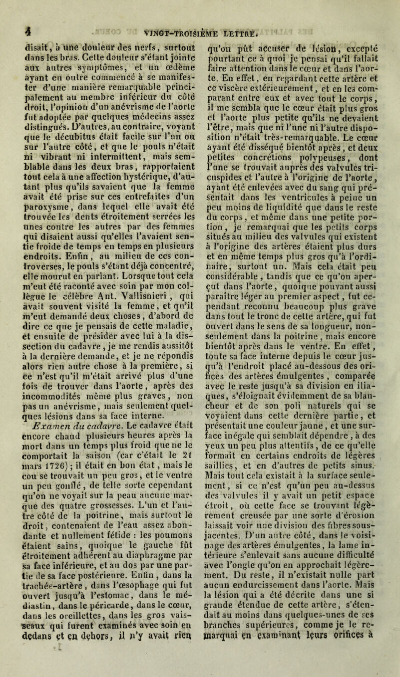 disait, à une douleur des nerfs, surtout dans les bras. Cette douleur s’étant jointe aux autres symptômes, et un œdème ayant en outre commencé à se manifes- ter d’une manière remarquable princi- palement au membre inférieur du côté droit, l’opinion d’un anévrisme de l'aorte fut adoptée par quelques médecins assez distingués. D’autres, au contraire, voyant que le décubitus était facile sur l’un ou sur l'autre côté, et que le pouls n’était ni vibrant ni intermittent, mais sem- blable dans les deux bras, rapportaient tout cela à une affection hystérique, d’au- tant plus qu’ils savaient que la femme avait été prise sur ces entrefaites d’un paroxysme, dans lequel elle avait été trouvée les dents étroitement serrées les unes contre les autres par des femmes qui disaient aussi qu’elles l’avaient sen- tie froide de temps en temps en plusieurs endroits. Enfin , au milieu de ces con- troverses, le pouls s’étant déjà concentré, elle mourut en parlant. Lorsque tout cela m’eut été raconté avec soin par mon col- lègue le célèbre Ant. Vallisnieri , qui avait souvent visité la femme, et qu’il m’eut demandé deux choses, d’abord de dire ce que je pensais de cette maladie, et ensuite de présider avec lui à la dis- section du cadavre , je me rendis aussitôt à la dernière demande, et je ne répondis alors rien autre chose à la première, si ce n’est qu’il m’était arrivé plus d’une fois de trouver dans l'aorte, après des incommodités même plus graves, non pas un anévrisme, mais seulement quel- ques lésions dans sa face interne. Examen du cadavre. Le cadavre était encore chaud plusieurs heures après la mort dans un temps plus froid que ne le comportait la saison (car c’était le 21 mars 1726) ; il était en bon état, mais le cou se trouvait un peu gros, et le ventre un peu gonflé, de telle sorte cependant qu’on ne voyait sur la peau aucune mar- que des quatre grossesses. L’un et l’au- tre côté de la poitrine, mais surtout le droit, contenaient de l’eau assez abon- dante et nullement fétide : les poumons étaient sains, quoique le gauche fût étroitement adhérent au diaphragme par sa face inférieure, et au dos par une par- tie de sa face postérieure. Enfin , dans la trachée-artère , dans l'œsophage qui fut ouvert jusqu’à l’estomac, dans le mé- diastin, dans le péricarde, dans le cœur, dans les oreillettes, dans les gros vais- seaux qui furent examinés avec soin en dedans çt en dehors, il n’y avait rien qu’on pût accuser de lésion, excepté pourtant ce à quoi je pensai qu’il fallait faire attention dans le cœur et dans l’aor- te. En effet, en regardant cette artère et ce viscère extérieurement, et en les com- parant entre eux et avec tout le corps, il me sembla que le cœur était plus gros et l’aorte plus petite qu’ils ne devaient l’être, mais que ni l’une ni l'autre dispo- sition n’était très-remarquable. Le cœur ayant été disséqué bientôt après, et deux petites concrétions polypeuses, dont l’une se trouvait auprès des valvules tri- cuspides et l’autre à l’origine de l’aorte, ayant été enlevées avec du sang qui pré- sentait dans les ventricules à peine un peu moins de liquidité que dans le reste du corps, et même dans une petite por- tion , je remarquai que les petits corps situés au milieu des valvules qui existent à l’origine des artères étaient plus durs et en même temps plus gros qu’à l’ordi- naire, surtout un. Mais cela était peu considérable, tandis que ce qu’on aper- çut dans l’aorte, quoique pouvant aussi paraître léger au premier aspect, fut ce- pendant reconnu beaucoup plus grave dans tout le tronc de cette artère, qui fut ouvert dans le sens de sa longueur, non- seulement dans la poitrine , mais encore bientôt après dans le ventre. En effet, toute sa face interne depuis le cœur jus- qu’à l’endroit placé au-dessous des ori- fices des artères émulgentes , comparée avec le reste jusqu’à sa division en ilia- ques, s’éloignait évidemment de sa blan- cheur et de son poli naturels qui se voyaient dans cette dernière partie, et présentait une couleur jaune, et une sur- face inégale qui semblait dépendre , à des yeux un peu plus attentifs, de ce qu’elle formait en certains endroits de légères saillies, et en d’autres de petits sinus. Mais tout cela existait à la surface seule- ment, si ce n’est qu’un peu au-dessus des valvules il y avait un petit espace étroit, où celte face se trouvant légè- rement creusée par une sorte d’érosion laissait voir une division des fibres sous- jacentes. D’un autre côté, dans le voisi- nage des artères émulgentes, la lame in- térieure s’enlevait sans aucune difficulté avec l’ongle qu’on en approchait légère- ment. Du reste, il n’existait nulle part aucun endurcissement dans l’aorle. Mais la lésion qui a été décrite dans une si grande étendue de cette artère, s’éten- dait au moins dans quelques-unes de ses branches supérieures, comme je le re- piarquai çn examinant leurs orifices à