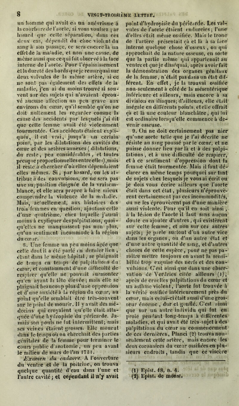 S tm homme qui avait e s un anévrisme à ïa courbure île t’aorle, si vous vouliez par hasard que celle séparation, dans ces deux cas, dépendît du choc violent du sang à son passage, ce sera encore là un effet de la maladie, et non une cause, de meme aussi que ce qui fut observé à la face interne de l’aorte. Pour l’épaississement et la dureté des bords que je remarquai sur deux valvules de la môme artère, si ce ne sont pas également des effets de la maladie, j’en ai du moins trouvé si sou- vent sur des sujets qui n’avaient éprou- vé aucune affection un peu grave aux environs du cœur, qu’il semble qu’on ne doit nullement les regarder comme la cause des accidents par lesquels j’ai dit que cette femme avait été violemment tourmentée. Ces accidents étaient expli- qués, il est vrai, jusqu’à un certain point, par les dilatations des cavités du cœur et des artères annexes ( dilatations, du reste, peu considérables, et toutes presque proportionnelles entre elles),mais il reste à chercher d’où elles dépendaient elles mêmes. Si, par hasard, on les at- tribue à des convulsions, ce ne sera pas une supposition éloignée de la vraisem- blance, et elle sera propre à faire mieux comprendre la violence de la maladie. Mais, actuellement, aux histoires des trois femmes en question, ajoutons celle d’une quatrième, chez laquelle j’aurai moins à expliquer despalpitations, quoi- qu’elles ne manquassent pas non plus, qu’un sentiment incommode à la région du cœur. 8. Une femme un peu moins âgée que celle dont il a clé parlé en dernier lieu , étant dans le même hôpital, se plaignait de temps en temps de palpitations du cœur, et constamment d'une difficulté de respirer qu’elle ne pouvait surmonter qu’en ayant la tête élevée ; mais elle se plaignait beaucoup plus d’une oppression et d’une anxiété à la région du cœur, au point qu’elle semblait être très-souvent sur le point de mourir. 11 y avait des mé- decins qui croyaient qu’elle était atta- quée d’une bydropisie du péricarde. Ja- mais son pouls ne fut intermittent; mais ses veines étaient grosses. Elle mourut dans le temps où on cherchait des parties génitales de la femme pour terminer le cours public d’anatomie , un peu avant ïe milieu de mars de l’an 1731. Examen du cadavre. A l’ouverture du ventre et de la poitrine, on trouva quelque quantité d’eau dans l'une et point d’hydropisie du péricarde. Les val- vules de l’aorte étaient endurcies; l’une d’elles était même ossifiée. Mais le tronc de l’artère présentait çà et là à sa face interne quelque chose d’osseux , ou qui approchait de la nature osseuse, en sorte que la partie même qui appartenait au ventre et que je disséquai, après avoir fait la démonstration des organes génitaux de la femme , n’était pas dans un état dif- férent. En effet, je la trouvai ossifiée non-seulement à côléde la mésentérique inférieure et ailleurs, mais encore à sa division en iliaques; d’ailleurs, cdle était inégale en différents points, et elle offrait eà et là une couleur blanchâtre, qui lui est ordinaire lorsqu’elle commence à de- venir osseuse. 9. On ne doit certainement pas nier qu’une aorte telle que je l’ai décrite ne résiste au sang poussé parle cœur, et ne puisse donner lieu par là et à des palpi- tations , et à une difficulté de respirer, et à ce sentiment d’oppression dont la femme était tourmentée. Mais il faut dé- clarer en même temps pourquoi sur tant de sujets chez lesquels je vous ai écrit ou je dois vous écrire ailleurs que l’aorte était dans cet état, plusieurs n’éprouvè- rent certainement pas ces incommodités, ou ne les éprouvèrent pas d’une manière aussi violente. Pour qu’il en soit ainsi , à la lésion de l’aorte il faut sans aucun doute en ajouter d’autres , qui existèrent sur celte femme, et non sur ces autres sujets; je parle surtout d’un autre vice dans les organes, ou d’un autre état et d’une autre quantité de sang, et d’autres choses de cette espèce, pour ne pas pa- raître mettre toujours en avant la sensi- bilité trop exquise des nerfs et des con- vulsions. C’est ainsi que dans une obser- vation de YerJries citée ailleurs (1), après de cruelles palpitations du cœur et un asthme violent, l’aorte fut trouvée à la vérité ossifiée intérieurement près du cœur, mais celui-ci était aussi d’une gros- seur énorme , dur et gonflé. C'est ainsi que sur un autre individu qui fut en proie pendant long-temps à différentes maladies, et qui avait été très-sujet à des palpitations du cœur au commencement de ces dernières, Planci (2) trouva non- sèulemcnt cette artère, mais encore les deux coronaires du cœur ossifiées en plu- sieurs endroits, tandis que ce viscère (1) Epist. 18, n. 4.