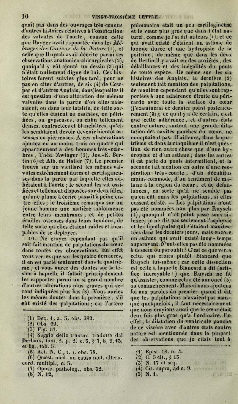 quait pas dans des ouvrages très-connus d’autres histoires relatives à l’ossification des valvules de l’aorte , comme celle que Rayger avait rapportée dans les Mé- langes des Curieux de la Nature ( 1), et celle que Ruyscli avait décrite parmi ses observations anatomico-chirurgicales (2), quoiqu’il y eût ajouté un dessin (3) qui n’était nullement digne de lui. Ces his- toires furent suivies plus tard, pour ne pas en citer d’autres, de six (4) de Cow- per et d’autres Anglais, dans'lesquelles il est question d’une altération des memes valvules dans la partie d’où elles nais- saient, ou dans leur totalité, de telle sor- te qu’elles étaient ou ossifiées, ou pétri- fiées , ou gypseuses, ou enfin tellement denses, contractées et blanchâtres, qu’el- les semblaient devoir devenir bientôt os- seuses ou pierreuses. A ces observations ajoutez-en au moins trois ou quatre qui appartiennent à des hommes très-célè- bres , Théd. Zwinger (5), Jos.-E. Ber- tin (6) et Alb. de Haller (7). Le premier trouva sur un vieillard les memes val- vules extrêmement dures et cartilagineu- ses dans la partie par laquelle elles ad- héraient à l’aorte ; le second les vit ossi- fiées et tellement disposées sur deux filles, qu’une plume à écrire passait à peine en- tre elles ; le troisième remarqua sur un jeune homme une matière sablonneuse entre leurs membranes , et de petites écailles osseuses dans leurs tendons, de telle sorte qu’elles étaient raides et inca- pables de se déployer. 10. Ne croyez cependant pas qu’il soit fait mention de palpitations du cœur dans toutes ces observations. En effet vous verrez que sur les quatre dernières, il en est parlé seulement dans la quatriè- me , et vous aurez des doutes sur la lé- sion à laquelle il fallait principalement les rapporter parmi un si grand nombre d’autres altérations plus graves qui se- ront indiquées plus bas (8). Vous auriez les mêmes doutes dans la première , s’il eût existé des palpitations ; car l’artère (1) Dec. 1, a. 5, obs. 282. (2) Obs. 69. (3) Fig. 57. (4) Saggio delle transaz. tradotte dal Derham, tom. 2. p. 2, c. 3, § 7, 8, 9,13, et fig., tab. 5. (5) Act. N. C., t. i, obs. 78. (6) Quæst. med. an causa mot. altern. cord. multipl., n. 3. (7) Opusc. palholog., obs. 52. (8) N. 12. pulmonaire était un peu cartilagineuse et le cœur plus gros que dans l’état na- turel , comme je l’ai dit ailleurs ( I ), et ce qui avait existé c’étaient un asthme de longue durée et une hydropisie de la poitrine , de même que dans les deux de Berlin il y avait eu des anxiétés , des défaillances et des inégalités du pouls de toute espèce. De même sur les six histoires des Anglais, la dernière (2) seulement fait mention des palpitations, de manière cependant qu’elles sont rap- portées à une adhérence étroite du péri- carde avec toute la surface du cœur (j’examinerai ce dernier point postérieu- rement (3)); ce qu’il y a de certain, c’est que cette adhérence , et d’autres états contre nature, surtout une grande dila- tation des cavités gauches du cœur, ne manquaient pas. D’ailleurs, dans la qua- trième et dans la cinquième il n’est ques- tion de rien autre chose que d’une hy- dropisie et d’un asthme ; dans les autres il est parlé du pouls intermittent, et la seconde fait mention en outre d’une res- piration très-courte, d’un décubitus moins commode, d’un sentiment de ma- laise à la région du cœur, et de défail- lances , en sorte qu’il ne semble pas qu’on eût omis les palpitations, si elles eussent existé. — Les palpitations n’ont pas été nommées non plus par Ruyscli (4), quoiqu’il n’ait point passé sous si- lence, je ne dis pas seulement l’asphyxie et les lipothymies qui s’étaient manifes- tées dans les derniers jours, mais encore un asthme qui avait existé long - temps auparavant. N’ont-elles pas été nommées à dessein ou paroubli ? C’est ce que verra celui qui croira plutôt Blancard que Ruysch lui-même ; car cette dissection est celle à laquelle Blancard a dit (arti- fice incroyable!) que Ruysch ne fit qu’assisler, comme cela a été annoncé (5) au commencement. Mais si nous ajoutons foi aux paroles du premier quand il dit que les palpitations n’avaient pus man- qué quelquefois, il faut nécessairement que nous croyions aussi que le cœur était deux fois plus gros qu’à l’ordinaire. En effet, la dilatation du ventricule gauche de ce viscère avec d’autres états contre nature est mentionnée dans la plupart des observations que je citais tout à (1) Epist. 18, n. 4. (2) C. 3 cit., § 13. (3) N. 17 et seq. (4) Cil. supra, ad n. 9, (5) N. 1.