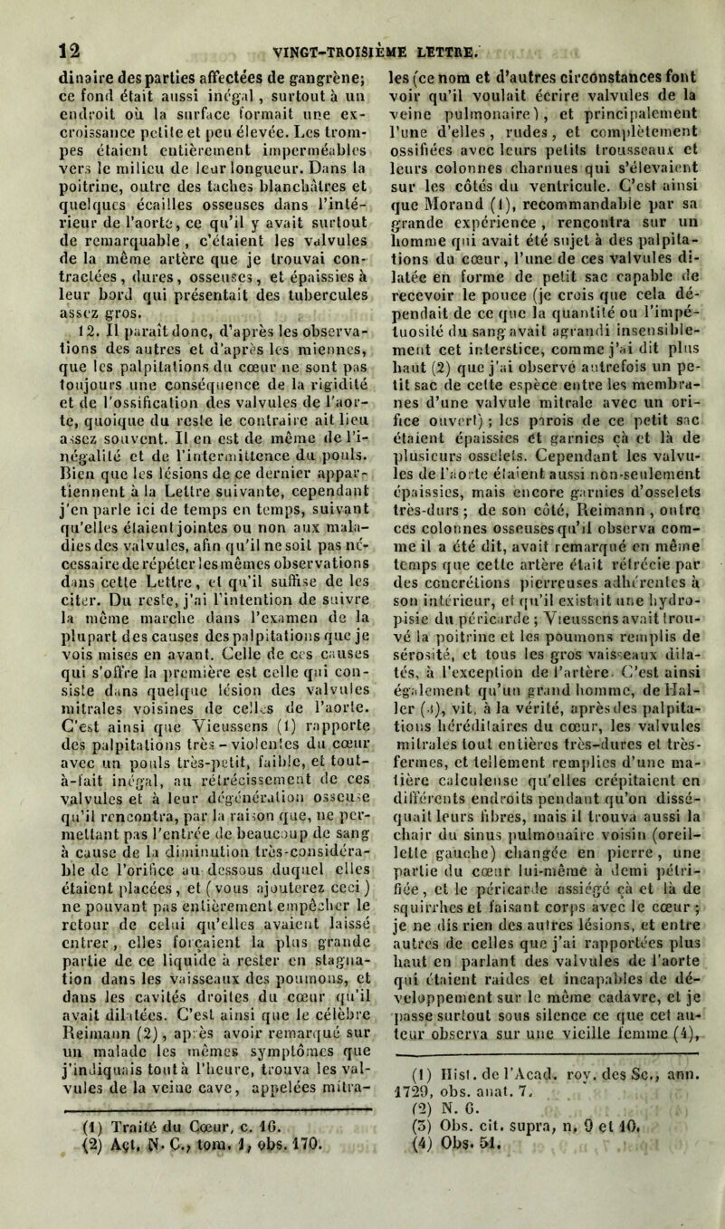dinaire des parties affectées de gangrène; ce fond était aussi inégal , surtout à un endroit où la surface formait une ex- croissance petite et peu élevée. Les trom- pes étaient entièrement imperméables vers le milieu de leur longueur. Dans la poitrine, outre des taches blanchâtres et quelques écailles osseuses dans l’inté- rieur de l’aorte, ce qu’il y avait surtout de remarquable , c’étaient les valvules de la même artère que je trouvai con- tractées , dures, osseuses, et épaissies à leur bord qui présentait des tubercules assez gros. 12. Il paraît donc, d’après les observa- tions des autres et d’après les miennes, que les palpitations du cœur ne sont pas toujours une conséquence de la rigidité et de l'ossification clés valvules de l’aor- te, quoique du reste le contraire ait lieu assez souvent. Il en est de même de l’i- négalité et de l’intermittence du pouls. Bien que les lésions de ce dernier appar- tiennent à la Lettre suivante, cependant j’en parle ici de temps en temps, suivant qu’elles étaient jointes ou non aux mala- dies des valvules, afin qu'il ne soit pas né- cessaire de répéter les mêmes observations dans cette Lettre, ci qu’il suffise de les citer. Du reste, j’ai l’intention de suivre la même marche dans l’examen de la plupart des causes des palpitations que je vois mises en avant. Celle de ces causes qui s’offre la première est celle qui con- siste dans quelque lésion des valvules mitrales voisines de celles de l’aorte. C’est ainsi que Yieussens (1) rapporte des palpitations très - violentes du cœur avec un pouls très-petit, faible, et tout- à-fait inégal, au rétrécissement de ces valvules et à leur dégénération osseuse qu’il rencontra, par la raison que, 11e per- mettant pas l'entrée de beaucoup de sang à cause de la diminution très-considéra- ble de l’orifice au dessous duquel elles étaient placées, et (vous ajouterez ceci) ne pouvant pas entièrement empêcher le retour de celui qu’elles avaient laissé entrer , elles forçaient la plus grande partie de ce liquide à rester en stagna- tion dans les vaisseaux des poumons, et dans les cavités droites du cœur qu’il avait dilatées. C’est ainsi que le célèbre Reimann (2), après avoir remarqué sur un malade les mêmes symptômes que j’indiquais tout à l’heure, trouva les val- vules de la veine cave, appelées mitra- (1) Traité du Cœur, c. 10. les (ce nom et d’autres circonstances font voir qu’il voulait écrire valvules de la veine pulmonaire), et principalement l’une d’elles, rudes, et complètement ossifiées avec leurs petits trousseaux et leurs colonnes charnues qui s’élevaient sur les côtés du ventricule. C’est ainsi que Morand (1), recommandable par sa grande expérience, rencontra sur un homme qui avait été sujet à des palpita- tions du cœur, l’une de ces valvules di- latée en forme de petit sac capable de recevoir le pouce (je crois que cela dé- pendait de ce que la quantité ou l’impé- tuosité du sang avait agrandi insensible- ment cet interstice, comme j’ai dit plus haut (2) que j’ai observé autrefois un pe- tit sac de cette espèce entre les membra- nes d’une valvule mitrale avec un ori- fice ouvert) ; les parois de ce petit sac étaient épaissies et garnies çà et là de plusieurs osselets. Cependant les valvu- les de l’aorte étaient aussi non-seulement épaissies, mais encore garnies d’osselets très-durs ; de son côté, Reimann , outre ces colonnes osseuses qu’il observa com- me il a été dit, avait remarqué en même temps que cette artère était rétrécie par des concrétions pierreuses adhérentes à son intérieur, et qu’il existait une hydro- pisie du péricarde ; Yieussens avait trou- vé la poitrine et les poumons remplis de sérosité, et tous les gros vaisseaux dila- tés, à l’exception de l’artère. C’est ainsi également qu’un grand homme, de Hal- ler ( i), vit, à la vérité, après des palpita- tions héréditaires du cœur, les valvules mitrales tout entières très-dures et très- fermes, et tellement remplies d’une ma- tière calculeuse qu’elles crépitaient en différents endroits pendant qu’on dissé- quait leurs fibres, mais il trouva aussi la chair du sinus pulmonaire voisin (oreil- lette gauche) changée en pierre, une partie du cœur lui-même à demi pétri- fiée, et le péricarde assiégé çà et là de squirrhes et faisant corps avec le cœur ; je ne dis rien des autres lésions, et entre autres de celles que j’ai rapportées plus haut en parlant des valvules de l’aorte qui étaient raides et incapables de dé- veloppement sur le même cadavre, et je qiasse surtout sous silence ce que cet au- teur observa sur une vieille femme (4), (1) Ilist. de l’Àcad. roy. des Sc., ami. 1729, obs. anat. 7, (2) N. G. (3) Obs. cit. supra, n, 9 et 10.