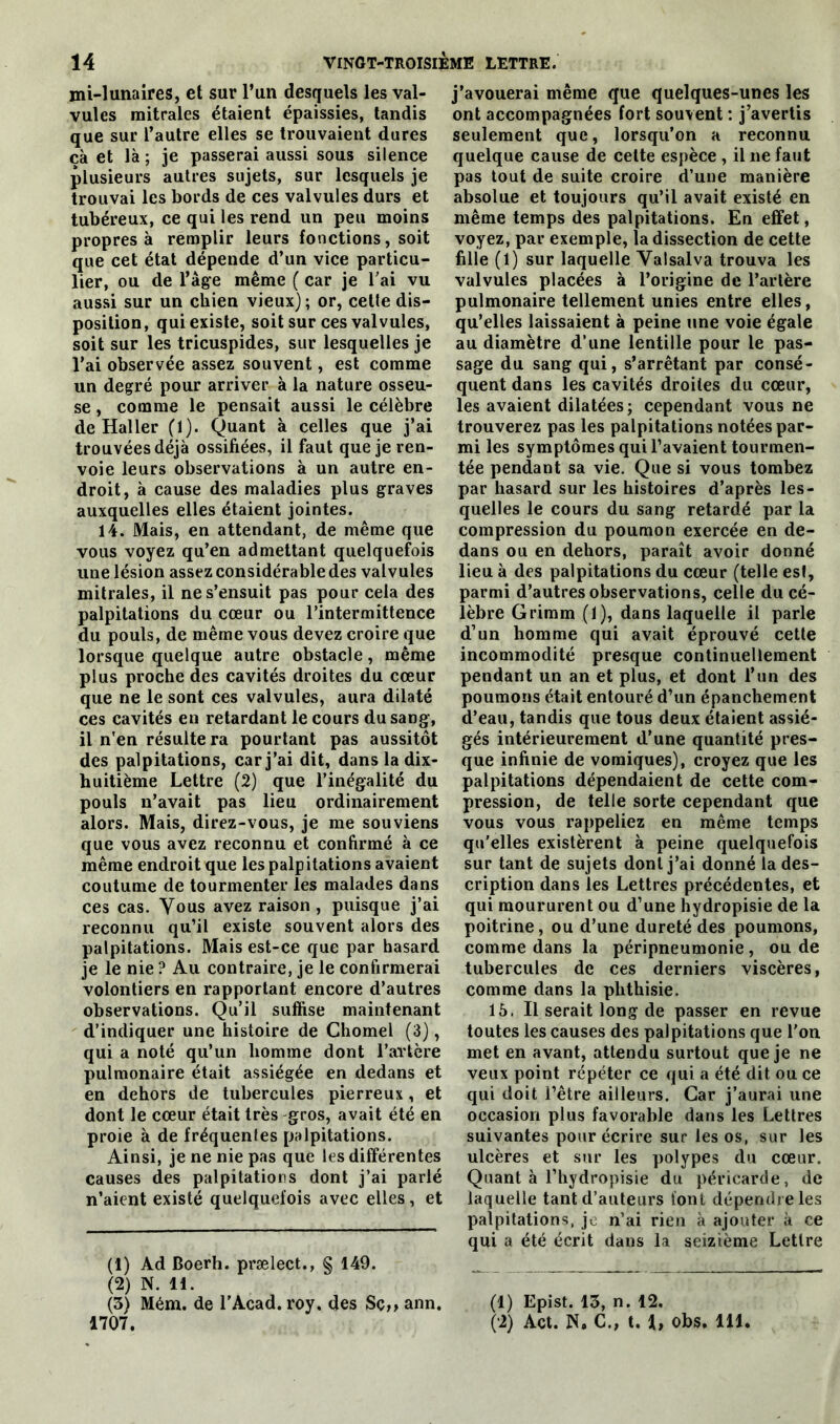 mi-lunaires, et sur l’un desquels les val- vules mitrales étaient épaissies, tandis que sur l’autre elles se trouvaient dures cà et là ; je passerai aussi sous silence plusieurs autres sujets, sur lesquels je trouvai les bords de ces valvules durs et tubéreux, ce qui les rend un peu moins propres à remplir leurs fonctions, soit que cet état dépende d’un vice particu- lier, ou de l’âge même ( car je l'ai vu aussi sur un chien vieux); or, cette dis- position, qui existe, soit sur ces valvules, soit sur les tricuspides, sur lesquelles je l’ai observée assez souvent, est comme un degré pour arriver à la nature osseu- se , comme le pensait aussi le célèbre de Haller (1). Quant à celles que j’ai trouvées déjà ossifiées, il faut que je ren- voie leurs observations à un autre en- droit, à cause des maladies plus graves auxquelles elles étaient jointes. 14. Mais, en attendant, de même que vous voyez qu’en admettant quelquefois une lésion assez considérable des valvules mitrales, il ne s’ensuit pas pour cela des palpitations du cœur ou l’intermittence du pouls, de même vous devez croire que lorsque quelque autre obstacle, même plus proche des cavités droites du cœur que ne le sont ces valvules, aura dilaté ces cavités en retardant le cours du sang, il n'en résulte ra pourtant pas aussitôt des palpitations, car j’ai dit, dans la dix- huitième Lettre (2) que l’inégalité du pouls n’avait pas lieu ordinairement alors. Mais, direz-vous, je me souviens que vous avez reconnu et confirmé à ce même endroit que les palpitations avaient coutume de tourmenter les malades dans ces cas. Vous avez raison , puisque j’ai reconnu qu’il existe souvent alors des palpitations. Mais est-ce que par hasard je le nie ? Au contraire, je le confirmerai volontiers en rapportant encore d’autres observations. Qu’il suffise maintenant d’indiquer une histoire de Chomel (3), qui a noté qu’un homme dont l’artère pulmonaire était assiégée en dedans et en dehors de tubercules pierreux, et dont le cœur était très -gros, avait été en proie à de fréquentes palpitations. Ainsi, je ne nie pas que les différentes causes des palpitations dont j’ai parlé n’aient existé quelquefois avec elles, et (1) Ad Boerh. prælect., § 149. (2) N. 11. (3) Mém. de l’Acad. roy. des Sç,> ann. j’avouerai même que quelques-unes les ont accompagnées fort souvent : j’avertis seulement que, lorsqu’on a reconnu quelque cause de celte espèce , il ne faut pas tout de suite croire d’une manière absolue et toujours qu’il avait existé en même temps des palpitations. En effet, voyez, par exemple, la dissection de cette fille (1) sur laquelle Yalsalva trouva les valvules placées à l’origine de l’artère pulmonaire tellement unies entre elles, qu’elles laissaient à peine une voie égale au diamètre d’une lentille pour le pas- sage du sang qui, s’arrêtant par consé- quent dans les cavités droites du cœur, les avaient dilatées; cependant vous ne trouverez pas les palpitations notées par- mi les symptômes qui l’avaient tourmen- tée pendant sa vie. Que si vous tombez par hasard sur les histoires d’après les- quelles le cours du sang retardé par la compression du poumon exercée en de- dans ou en dehors, paraît avoir donné lieu à des palpitations du cœur (telle est, parmi d’autres observations, celle du cé- lèbre Grimm (1), dans laquelle il parle d’un homme qui avait éprouvé cette incommodité presque continuellement pendant un an et plus, et dont l’un des poumons était entouré d’un épanchement d’eau, tandis que tous deux étaient assié- gés intérieurement d’une quantité pres- que infinie de vomiques), croyez que les palpitations dépendaient de cette com- pression, de telle sorte cependant que vous vous rappeliez en même temps qu’elles existèrent à peine quelquefois sur tant de sujets dont j’ai donné la des- cription dans les Lettres précédentes, et qui moururent ou d’une hydropisie de la poitrine, ou d’une dureté des poumons, comme dans la péripneumonie, ou de tubercules de ces derniers viscères, comme dans la phthisie. 15. Il serait long de passer en revue toutes les causes des palpitations que l’on met en avant, attendu surtout que je ne veux point répéter ce qui a été dit ou ce qui doit l’être ailleurs. Car j’aurai une occasion plus favorable dans les Lettres suivantes pour écrire sur les os, sur les ulcères et sur les polypes du cœur. Quant à l’hydropisie du péricarde, de laquelle tant d’auteurs font dépendre les palpitations, je n’ai rien à ajouter à ce qui a été écrit dans la seizième Lettre (1) Epist. 13, n. 12.