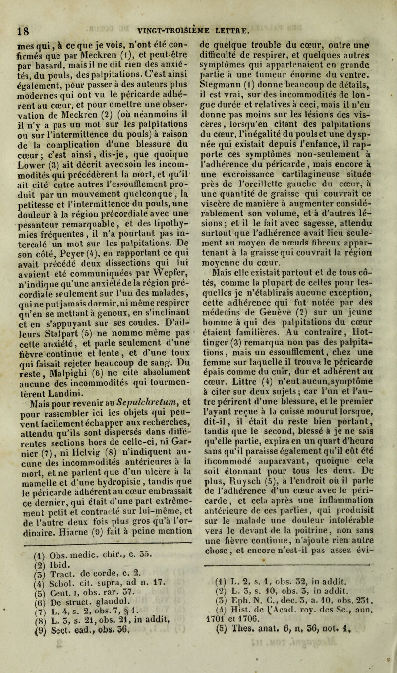 mes qui, k ce que je vois, n’ont été con- firmés que par Meckren (l), et peut-être par hasard, mais il ne dit rien des anxié- tés, du pouls, des palpitations. C’est ainsi également, pour passer à des auteurs plus modernes qui ont vu le péricarde adhé- rent au cœur, et pour omettre une obser- vation de Meckren (2) (où néanmoins il il n’y a pas un mot sur les palpitations ou sur l’intermittence du pouls) à raison de la complication d’une blessure du cœur ; c’est ainsi, dis-je , que quoique Lower (3) ait décrit avec soin les incom- modités qui précédèrent la mort, et qu'il ait cité entre autres l’essoufflement pro- duit par un mouvement quelconque, la petitesse et l’intermittence du pouls, une douleur à la région précordiale avec une pesanteur remarquable, et des lipothy- mies fréquentes , il n’a pourtant pas in- tercalé un mot sur les palpitations. De son côté, Peyer (4), en rapportant ce qui avait précédé deux dissections qui lui avaient été communiquées par Wepfer, n’indique qu’une anxiétéde la région pré- cordiale seulement sur l’un des malades, qui ne put jamais dormir, ni même respirer qu’en se mettant à genoux, en s’inclinant et en s’appuyant sur ses coudes. D’ail- leurs Stalpart (5) ne nomme même pas celte anxiété, et parle seulement d’une fièvre continue et lente, et d’une toux qui faisait rejeter beaucoup de sang. Du reste, Malpighi (6) ne cite absolument aucune des incommodités qui tourmen- tèrent Landini. Mais pour revenir au Sepulchretum, et pour rassembler ici les objets qui peu- vent facilement échapper aux recherches, attendu qu’ils sont dispersés dans diffé- rentes sections hors de celle-ci, ni Gar- nier (7), ni Helvig (8) n’indiquent au- cune des incommodités antérieures à la mort, et ne parlent que d’un ulcère à la mamelle et d’une hydropisie , tandis que le péricarde adhérent au cœur embrassait ce dernier, qui était d’une part extrême- ment petit et contracté sur lui-même, et de l’autre deux fois plus gros qu’à l’or- dinaire. Hiarne (9) fait à peine mention (1) Obs. medic. chir., c. 35. (2) Ibid. (5) Tract, de corde, c. 2. (4) Schol. cit. supra, ad n. 17. (5) Cent, i, obs. rar. 37. (G) De struct. glandul. (7) L. 4, s. 2, obs. 7, § 1. (8) L. 3, s. 21, obs. 21, in addit, (9) Sect. ead., obs. 36, de quelque trouble du cœur, outre une difficulté de respirer, et quelques autres symptômes qui appartenaient en grande partie à une tumeur énorme du ventre. Stegmann (1) donne beaucoup de détails, il est vrai, sur des incommodités de lon- gue durée et relatives à ceci, mais il n’en donne pas moins sur les lésions des vis- cères , lorsqu’en citant des palpitations du cœur, l’inégalité du pouls et une dysp- née qui existait depuis l’enfance, il rap- porte ces symptômes non-seulement à l’adhérence du péricarde, mais encore à une excroissance cartilagineuse située près de l’oreillette gauche du cœur, à une quantité de graisse qui couvrait ce viscère de manière à augmenter considé- rablement son volume, et à d’autres lé- sions ; et il le fait avec sagesse, attendu surtout que l’adhérence avait lieu seule- ment au moyen de nœuds fibreux appar- tenant à la graisse qui couvrait la région moyenne du cœur. Mais elle existait partout et de tous cô- tés, comme la plupart de celles pour les- quelles je n’établirais aucune exception, cette adhérence qui fut notée par des médecins de Genève (2) sur un jeune homme à qui des palpitations du cœur étaient familières. Au contraire, Hot- tinger (3) remarqua non pas des palpita- tions , mais un essoufflement, chez une femme sur laquelle il trouva le péricarde épais comme du cuir, dur et adhérent au cœur. Littré (4) n’eut aucun, symptôme à citer sur deux sujets ; car l’un et l’au- tre périrent d’une blessure, et le premier l’ayant reçue à la cuisse mourut lorsque, dit-il, il était du reste bien portant, tandis que le second, blessé à je ne sais qu’elle partie, expira en un quart d’heure sans qu’il paraisse également qu’il eût été ihcommodé auparavant, quoique cela soit étonnant pour tous les deux. De plus, Ruysch (5), à l’endroit où il parle de l’adhérence d’un cœur avec le péri- carde , et cela après une inflammation antérieure de ces parties, qui produisit sur le malade une douleur intolérable vers le devant de la poitrine, non sans une fièvre continue, n’ajoute rien autre chose, et encore n’est-il pas assez évi- (1) L. 2, s. 1, obs. 32, in addit. (2) L. 3, s. 10, obs. 3, in addit. (3) Eph. N. C., dec. 3, a. 10, obs. 251. (4) Hist. de ^’Acad. rov. des Sc., ann, 1701 et 1706. (5) Thés, anat, 6, n, 36, not. 1,