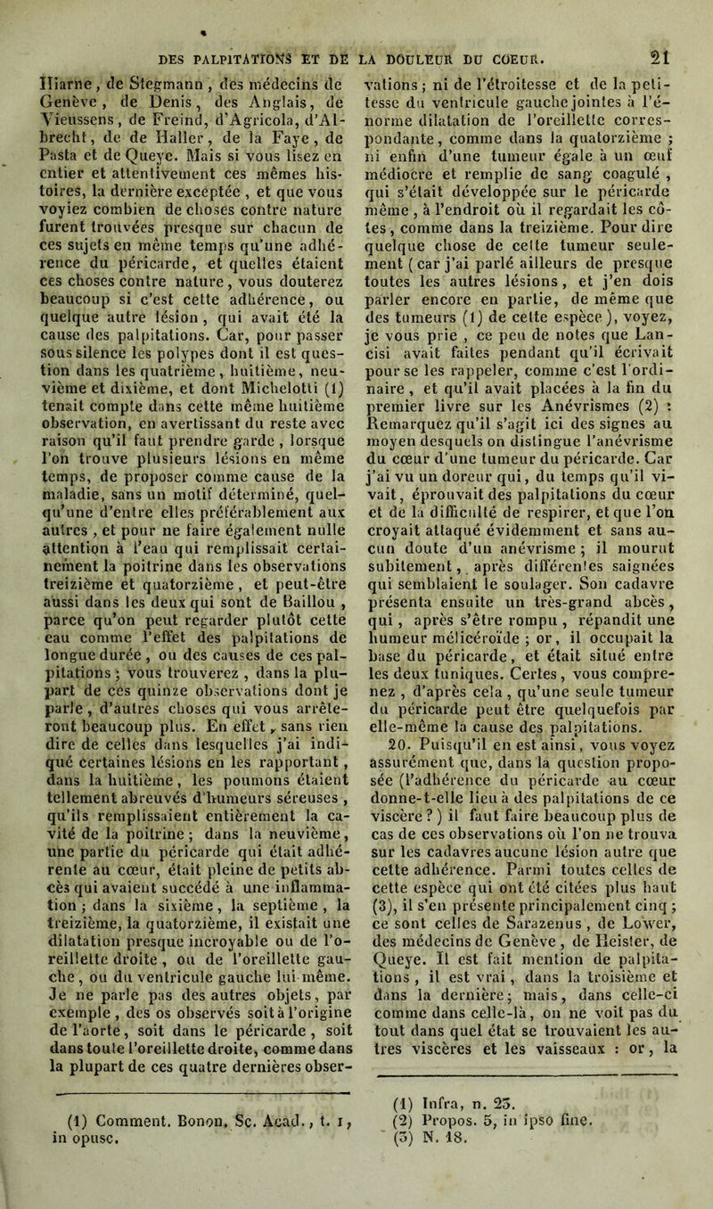 ïliarne, de Stegmann , des médecins de Genève, de Denis, des Anglais, de Yieussens, de Freind, d’Agricola, d’Al- brecht, de de Haller, de la Faye, de Pasta et de Queye. Mais si vous lisez en entier et attentivement ces mêmes his- toires, la dernière exceptée , et que vous voyiez combien de choses contre nature furent trouvées presque sur chacun de ces sujets en même temps qu’une adhé- rence du péricarde, et quelles étaient ces choses contre nature , vous douterez beaucoup si c’est cette adhérence, ou quelque autre lésion , qui avait été la cause des palpitations. Car, pour passer sous silence les polypes dont il est ques- tion dans les quatrième huitième, neu- vième et dixième, et dont Michelotti (1) tenait compte dans cette même huitième observation, en avertissant du reste avec raison qu’il faut prendre garde , lorsque l’on trouve plusieurs lésions en même temps, de proposer comme cause de la maladie, sans un motif déterminé, quel- qu’une d’entre elles préférablement aux autres , et pour ne faire également nulle ^ttentiQn à l’eau qui remplissait certai- nement la poitrine dans les observations treizième et quatorzième , et peut-être aussi dans les deux qui sont de Baillou , parce qu’on peut regarder plutôt cette eau comme l’effet des palpitations de longue durée , ou des causes de ces pal- pitations ; vous trouverez , dans la plu- part de cCs quinze observations dont je parle , d’autres choses qui vous arrête- ront beaucoup plus. En effet y sans rien dire de celles dans lesquelles j’ai indi- qué Certaines lésions en les rapportant, dans la huitième, les poumons étaient tellement abreuvés d'humeurs séreuses , qu’ils remplissaient entièrement la ca- vité de la poitrine; dans la neuvième, une partie du péricarde qui était adhé- rente au cœur, était pleine de petits ab- cès qui avaient succédé à une inflamma- tion ; dans la sixième, la septième , la treizième, la quatorzième, il existait une dilatation presque incroyable ou de l’o- reillette droite , ou de l’oreillette gau- che, ou du ventricule gauche lui même. Je ne parle pas des autres objets, par exemple , des os observés soit à l’origine de l’aorte, soit dans le péricarde , soit dans toute l’oreillette droite, comme dans la plupart de ces quatre dernières obser- (1) Comment. Bonon. Sc. Acad., t. i, vations ; ni de l’étroitesse et de la peti- tesse du ventricule gauche jointes à l’é- norme dilatation de l’oreillette corres- pondante , comme dans la quatorzième ; ni enfin d’une tumeur égale à un œuf médiocre et remplie de sang coagulé , qui s’était développée sur le péricarde même , à l’endroit où il regardait les cô- tes , comme dans la treizième. Pour dire quelque chose de cette tumeur seule- ment (car j’ai parlé ailleurs de presque toutes les autres lésions, et j’en dois parler encore en partie, de même que des tumeurs (1) de celte espèce), voyez, je vous prie , ce peu de notes que Lan- cisi avait faites pendant qu’il écrivait pour se les rappeler, comme c’est l’ordi- naire , et qu’il avait placées à la fin du premier livre sur les Anévrismes (2) : Remarquez qu’il s’agit ici des signes au moyen desquels on distingue l’anévrisme du cœur d’une tumeur du péricarde. Car j’ai vu un doreur qui, du temps qu’il vi- vait, éprouvait des palpitations du cœur et de la difficulté de respirer, et que l’on croyait attaqué évidemment et sans au- cun doute d’un anévrisme ; il mourut subitement, après différentes saignées qui semblaient le soulager. Son cadavre présenta ensuite un très-grand abcès, qui, après s’être rompu , répandit une humeur mélicéroïde ; or, il occupait la base du péricarde, et était situé entre les deux tuniques. Certes , vous compre- nez , d’après cela , qu’une seule tumeur du péricarde peut être quelquefois par elle-même la cause des palpitations. 20. Puisqu’il en est ainsi, vous voyez assurément que, dans la question propo- sée (l’adhérence du péricarde au cœur donne-t-elle lieu à des palpitations de ce viscère ? ) il faut faire beaucoup plus de cas de ces observations où l’on ne trouva sur les cadavres aucune lésion autre que cette adhérence. Parmi toutes celles de cette espèce qui ont été citées plus haut (3), il s’en présente principalement cinq ; ce sont celles de Sara zen us , de Lower, des médecins de Genève , de Reister, de Queye. Il est fait mention de palpita- tions , il est vrai, dans la troisième et dans la dernière; mais, dans celle-ci comme dans celle-là, on ne voit pas du tout dans quel état se trouvaient les au- tres viscères et les vaisseaux : or, la (1) Infra, n. 25. (2) Propos. 5, in ipso fine.