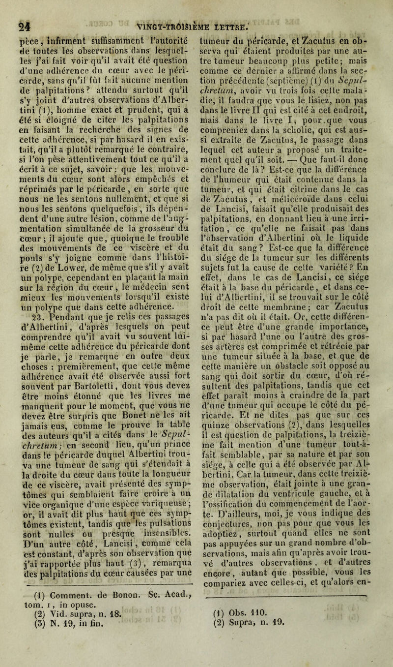 pèce, infirment suffisamment l’autorité de toutes les observations dans lesquel- les j’ai fait voir qu’il avait été question d’une adhérence du cœur avec Je péri- carde, sans qu’il fût fait aucune mention de palpitations? attendu surtout qu’il s’y joint d'autres observations d’Alber- tini (1), homme exact et prudent, qui a été si éloigné de citer les palpitations en faisant la recherche des signes de cette adhérence, si par hasard il en exis- tait, qu’il a plutôt remarqué le contraire, si l’on pèse attentivement tout ce qu’il a écrit à ce sujet, savoir : que les mouve- ments du cœur sont alors empêchés et réprimés par le péricarde , en sorte que nous ne les sentons nullement, et que si nous les sentons quelquefois , ils dépen- dent d’une autre lésion, comme de l’aug- mentation simultanée de la grosseur du cœur; il ajouîe que, quoique le trouble des mouvements de ce viscère et du pouls s’y joigne comme dans l’histoi- re (2) de Lower, de même que s’il y avait un polype, cependant en plaçant la mairi sur la région du cœur, le médecin sent mieux les mouvements lorsqu’il existe un polype que dans celte adhérence. 23. Pendant que je relis ces passages d’Albertini, d’après lesquels on peut comprendre qu’il avait vu souvent lui- même cette adhérence du péricarde dont je parle, je remarque en outre deux choses : premièrement, que celte même adhérence avait été observée aussi fort souvent par Bartoletti, dont vous devez être moins étonné que les livres me manquent pour le moment, que vous ne devez être surpris que Bonet ne les ait jamais eus, comme le prouve la table des auteurs qu’il a cités dans le Sepul- chrelum; en second lieu, qu’un prince dans le péricarde duquel Albertini trou- va une tumeur de sang qui s'étendait k la droite du cœur dans toute la longueur de ce viscère, avait présenté des symp- tômes qui semblaient faire croire à un vice organique d’une espèce variqueuse; or, il avait dit plus haut que ces symp- tômes existent, tandis que les pulsations sont nulles ou presque insensibles. D’un autre côté, Lancisi, comme cela est constant, d’après son observation que j’ai rapportée plus haut (3), remarqua des palpitations du cœur causées par une (1) Comment, de Bonon. Sc, Acad., tom. i, in opuse. (2) Yid. supra, n. 18. (3) N. 19, in fin. tumeur du péricarde, et Zacutus en ob- serva qui étaient produites par une au- tre tumeur beaucoup plus petite; mais comme ce dernier a affirmé dans la sec- tion précédente (septième) (1) du Sepul- chreiunï, avoir vu trois fois cette mala- die, il faudra que vous le lisiez, non pas dans le livre II qui est cité à cet endroit, mais dans le livre I, pour.que vous compreniez dans la sebolie, qui est aus- si extraite de Zacutus, le passage dans lequel cet auteur a proposé un traite- ment quel qu'il soit. —- Que faut-il donc conclure de là? Est-ce que la différence de l’humeur qui était contenue dans la tumeur, et qui était citrine dans le cas de Zacutus , et mêlicéroïde dans celui de Lancisi, faisait qu’elle produisait des palpitations, en donnant lieu à une irri- tation , ce qu’elle ne faisait pas dans l’observation d’Albertini où le liquide était du sang? Est-ce que la différence du siège de la tumeur sur les différents sujets fut la cause de cette variété? En effet, dans le cas de Lancisi, ce siège était à la base du péricarde, et dans ce- lui d’Albertini, il se trouvait sur le côté droit de cette membrane; car Zacutus n’a pas dit où il était. Or, cette différen- ce peut être d’une grande importance, si par hasard l’une ou l'autre des gros- ses artères est comprimée et rétrécie par une tumeur située à la base, et que de cette manière un obstacle soit opposé au sang qui doit sortir du cœur, d’où ré- sultent des palpitations, tandis que cet effet paraît moins à craindre de la part d’une tumeur qui occupe le côté du pé- ricarde. Et ne dites pas que sur ces quinze observations (2), dans lesquelles il est question de palpitations, la treiziè- me fait mention d’une tumeur tout-à- fait semblable, par sa nature et par son siège, à celle qui a été observée par Al- bertini. Car la tumeur, dans cette treiziè- me observation, était jointe à une gran- de dilatation du ventricule gauche, et à l’ossification du commencement de l’aor- te. D’ailleurs, moi, je vous indique des conjectures, non pas pour que vous les adoptiez, surtout quand elles ne sont pas appuyées sur un grand nombre d’ob- servations, mais afin qu’après avoir trou- vé d’autres observations , et d’autres encore, autant que possible, vous les compariez avec celles-ci, et qu’alors en- (1) Obs. 110. (2) Supra, n. 19.