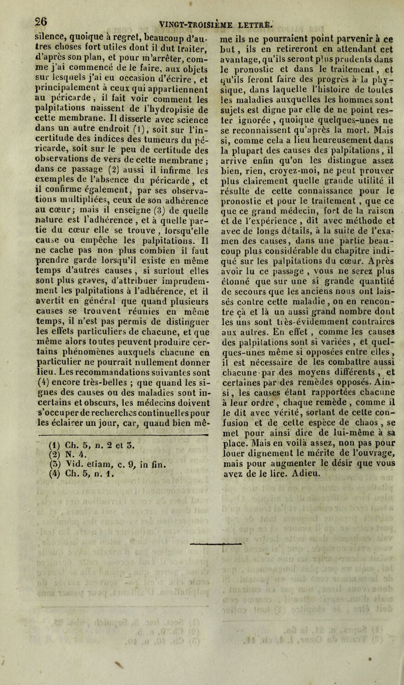silence, quoique a regret, beaucoup d’au- tres choses fort utiles dont il dut traiter, d’après son plan, et pour m’arrêter, com- me j’ai commencé de le faire, aux objets sur lesquels j’ai eu occasion d’écrire , et principalement à ceux qui appartiennent au péricarde , il fait voir comment les palpitations naissent de l’hydropisie de cette membrane. Il disserte avec science dans un autre endroit (1), soit sur l’in- certitude des indices des tumeurs du pé- ricarde, soit sur le peu de certitude des observations de vers de celte membrane ; dans ce passage (2) aussi il infirme les exemples de l’absence du péricarde, et il confirme également, par ses observa- tions multipliées, ceux de son adhérence au cœur; mais il enseigne (3) de quelle nature est l’adhérence , et à quelle par- tie du cœur elle se trouve , lorsqu’elle cause ou empêche les palpitations. Il ne cache pas non plus combien il faut prendre garde lorsqu’il existe en même temps d’autres causes , si surtout elles sont plus graves, d’attribuer imprudem- ment les palpitations à l’adhérence, et il avertit en général que quand plusieurs causes se trouvent réunies en même temps, il n’est pas permis de distinguer les effets particuliers de chacune, et que même alors toutes peuvent produire cer- tains phénomènes auxquels chacune en particulier ne pourrait nullement donner lieu. Les recommandations suivantes sont (4) encore très-belles ; que quand les si- gnes des causes ou des maladies sont in- certains et obscurs, les médecins doivent s’occuper de recherches continuelles pour les éclairer un jour, car, quand bien mê- (1) Ch. 5, n. 2 et 3. (2) N. 4. (3) Vid. efiam, c. 9, in fin. (4) Ch. 5, n. 1. me ils ne pourraient point parvenir à ce but, ils en retireront en attendant cet avantage, qu’ils seront plus prudents dans le pronostic et dans le traitement, et qu’ils feront faire des progrès à la phy- sique, dans laquelle l’histoire de toutes les maladies auxquelles les hommes sont sujets est digne par elle de ne point res- ter ignorée , quoique quelques-unes ne se reconnaissent qu’après la mort. Mais si, comme cela a lieu heureusement dans la plupart des causes des palpitations, il arrive enfin qu’on les distingue assez bien, rien, croyez-moi, ne peut prouver plus clairement quelle grande utilité il résulte de cette connaissance pour le pronostic et pour le traitement , que ce que ce grand médecin, fort de la raison et de l'expérience , dit avec méthode et avec de longs détails, à la suite de l’exa- men des causes, dans une partie beau- coup plus considérable du chapitre indi- qué sur les palpitations du cœur. Après avoir lu ce passage , vous ne serez plus étonné que sur une si grande quantité de secours que les anciens nous ont lais- sés contre cette maladie, on en rencon- tre çà et là un aussi grand nombre dont les uns sont très-évidemment contraires aux autres. En effet , comme les causes des palpitations sont si variées , et quel- ques-unes même si opposées entre elles , il est nécessaire de les combattre aussi chacune par des moyens différents, et certaines par des remèdes opposés. Ain- si , les causes étant rapportées chacune à leur ordre , chaque remède , comme il le dit avec vérité, sortant de cette con- fusion et de celte espèce de chaos , se met pour ainsi dire de lui-même à sa place. Mais en voilà assez, non pas pour louer dignement le mérite de l’ouvrage, mais pour augmenter le désir que vous avez de le lire. Adieu.