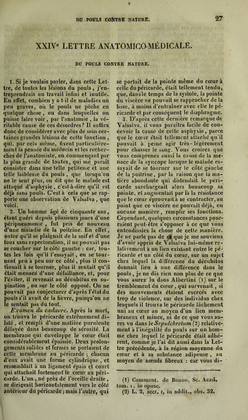 XXIV' LETTRE ANATOMICO-MÉDICÀLE. DD POULS CONTRE NATURE. 1. Si je voulais parler, dans cette Let- tre, de toutes les lésions du pouls , j’en- treprendrais un travail infini et inutile. En effet, combien y a-t-il de maladies un peu graves, où le pouls ne pèche en quelque chose , ou dans lesquelles on puisse faire voir, par l’anatomie , la vé- ritable cause de ces désordres? Il suffira donc de considérer avec plus de soin cer- taines grandes lésions de cette fonction, qui, par cela même, fixent particulière- ment la pensée du médecin et les recher- ches de l’anatomiste, en commençant par la plus grande de toutes, qui me paraît consister dans une telle petitesse et une telle faiblesse du pouls , que lorsqu’on ne le sent plus, on dit que le malade est attaqué d’asphyxie , c’est-à-dire qu’il est déjà sans pouls. C’est à cela que se rap- porte une observation de Valsalva , que voici. 2. Un homme âgé de cinquante ans, étant guéri depuis plusieurs jours d’une péripneumonie , fut pris de nouveau d’une maladie de la poitrine. En effet, outre qu’il se plaignait de la soif et d’une toux sans expectoration, il ne pouvait pas se coucher sur le côté gauche : car, tou- tes les fois qu’il l’essayait, en se tour- nant peu à peu sur ce côté , plus il con- tinuait à se tourner, plus il sentait qu’il était menacé d’une défaillance, et, pour l’éviter, il revenait au décubitus en su- pination , ou sur le côté opposé. On ne pouvait pas conjecturer d’après l’état du pouls s’il avait de la fièvre, puisqu’on ne le sentait pas du tout. Examen du cadavre. Après la mort, on trouva le péricarde extrêmement di- laté , et rempli d’une matière purulente délayée dans beaucoup de sérosité. La membrane qui enveloppe le cœur était considérablemeut épaissie. Deux prolon- gements solides et fermes se portaient de cette membrane au péricarde ; chacun d’eux avait une forme cylindrique , et ressemblait à un ligament épais et court qui attachait fortement le cœur au péri- carde. L’un , né près de l’oreille droite , se dirigeait horizontalement vers le côté antérieur du péricarde ; mais l’autre, qui se portait de la pointe même du cœur à celle du péricarde, était tellement tendu, que, dansle temps de la systole, la pointe du viscère ne pouvait se rapprocher de la base, à moins d'entraîner avec elle le pé- ricarde et par conséquent le diaphragme. 3. D’après cette dernière remarque de Valsalva, il vous paraîtra facile de con- cevoir la cause de cette asphyxie, parce que le cœur était tellement attaché qu’il pouvait à peine agir très - légèrement pour chasser le sang. Vous croirez que vous comprenez aussi la cause de la me- nace de la syncope lorsque le malade es- sayait de se tourner sur le côté gauche de la poitrine , par la raison que la ma- tière abondante qui distendait le péri- carde surchargeait alors beaucoup sa pointe, et augmentait par là la résistance que le cœur éprouvait à se contracter, au point que ce viscère ne pouvait déjà, en aucune manière, remplir ses fonctions. Cependant, quelques circonstances pour- raient peut-être s’opposer à ce que vous entendissiez la chose de cette manière. Je ne parle pas de Cfc que je me souviens d’avoir appris de Valsalva lui-même re- lativement à un lien existant entre le pé- ricarde et un côté du cœur, sur un sujet chez lequel la différence du décubitus donnait lieu à une différence dans le pouls , je ne dis rien non plus de ce que vous aurez lu dans Albertini (l) sur le tremblement du cœur , qui survenait , si des mouvements étaient exercés avec trop de violence, sur des individus chez lesquels il trouva le péricarde lâchement uni au cœur au moyen d’un lien mem- braneux et mince, ni de ce que vous au- rez vu dans 1 e Sepulchretum (2) relative- ment à l’inégalité du pouls sur un hom- me chez lequel le péricarde était adhé- rent, comme je l’ai dit aussi dans la Let- tre précédente, à la région moyenne du cœur et à sa substance adipeuse , au moyen de nœuds fibreux : car vous di- (1) Comment, de Bonon. Sc. Acad, tom. î , in opusc. (2) L. 2, sect. b ùi addit., obs. 52.