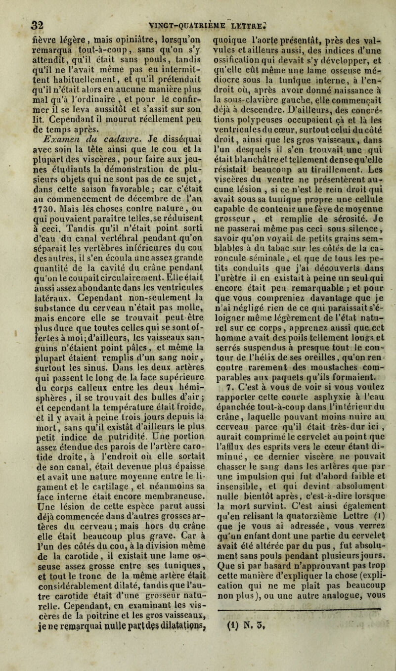 fièvre légère, mais opiniâtre, lorsqu’on remarqua tout-à-coup, sans qu’on s’y attendît, qu’il était sans pouls, tandis qu’il ne l’avait même pas eu intermit- tent habituellement, et qu’il prétendait qu’il n’était alors en aucune manière plus mal qu’à l'ordinaire , et pour le confir- mer il se leva aussitôt et s’assit sur son lit. Cependant il mourut réellement peu de temps après. Examen du cadavre. Je disséquai avec soin la tête ainsi que le cou et la plupart des viscères, pour faire aux jeu- nes étudiants la démonstration de plu- sieurs objets qui ne sont pas de ce sujet, dans cette saison favorable ; car c’était au commencement de décembre de l’an 1730. Mais lés choses contre nature, ou qui pouvaient paraître telles.se réduisent à ceci. Tandis qu’il n’était point sorti d’eau du canal vertébral pendant qu’on séparait les vertèbres inférieures du cou des autres, il s’en écoula une assez grande quantité de la cavité du crâne pendant qu’on le coupait circulairement. Elleétait aussi assez abondante dans les ventricules latéraux. Cependant non-seulement la substance du cerveau n’était pas molle, mais encore elle se trouvait peut-être plus dure que toutes celles qui se sont of- fertes à moi; d’ailleurs, les vaisseaux san- guins n’étaient point pâles , et même la plupart étaient remplis d’un sang noir, surtout les sinus. Dans les deux artères qui passent le long de la face supérieure du corps calleux entre les deux hémi- sphères , il se trouvait des bulles d’air ; et cependant la température était froide, et il y avait à peine trois jours depuis la mort, sans qu’il existât d’ailleurs le plus petit indice de putridité. Une portion assez étendue des parois de l’artère caro- tide droite, à l’endroit où elle sortait de son canal, était devenue plus épaisse et avait une nature moyenne entre le li- gament et le cartilage , et néanmoins sa face interne était encore membraneuse. Une lésion de cette espèce parut aussi déjà commencée dans d’autres grosses ar- tères du cerveau ; mais hors du crâne elle était beaucoup plus grave. Car à l’un des côtés du cou, à la division même de la carotide, il existait une lame os- seuse assez grosse entre ses tuniques, et tout le tronc de la même artère était considérablement dilaté, tandis que l’au- tre carotide était d’une grosseur natu- relle. Cependant, en examinant les vis- cères de la poitrine et les gros vaisseaux, quoique l’aorte présentât, près des val- vules et ailleurs aussi, des indices d’une ossification qui devait s’y développer, et qu’elle eût même une lame osseuse mé- diocre sous la tunique interne, à l’en- droit où, après avoir donné naissance à la sous-clavière gauche, elle commençait déjà à descendre. D’ailleurs, des concré- tions polypeuses occupaient çà et là les ventricules du cœur, surtout celui ducôté droit, ainsi que les gros vaisseaux, dans l’un desquels il s’en trouvait une qui était blanchâtre et tellement dense qu’elle résistait beaucoup au tiraillement. Les viscères du ventre ne présentèrent au- cune lésion , si ce n’est le rein droit qui avait sous sa tunique propre une cellule capable de contenir une fève de moyenne grosseur , et remplie de sérosité. Je ne passerai même pas ceci sous silence, savoir qu’on voyait de petits grains sem- blables à du tabac sur les côtés de la ca- roncule séminale , et que de tous les pe- tits conduits que j’ai découverts dans l’urètre il en existait à peine un seul qui encore était peu remarquable ; et pour que vous compreniez davantage que je mai négligé rien de ce qui paraissait s’é- loigner même légèrement de l’état natu- rel sur ce corps, apprenez aussi que.cet homme avait des poils tellement longs et serrés suspendus à presque tout le con- tour de l’hélix de ses oreilles, qu’on ren contre rarement des moustaches com- parables aux paquets qu’ils formaient. 7. C’est à vous de voir si vous voulez rapporter cette courte asphyxie à l’eau épanchée tout-k-coup dans l’intérieur du crâne, laquelle pouvant moins nuire au cerveau parce qu’il était très-dur ici , aurait comprimé le cervelet ail point que l’alïlux des esprits vers le cœur étant di- minué, ce dernier viscère ne pouvait chasser le sang dans les artères que par une impulsion qui fut d’abord faible et insensible, et qui devint absolument nulle bientôt après, c’est-à-dire lorsque la mort survint. C’est ainsi également qu’en relisant la quatorzième Lettre (1) que je vous ai adressée, vous verrez qu'un enfant dont une partie du cervelet avait été altérée par du pus , fut absolu- ment sans pouls pendant plusieurs jours. Que si par hasard n’approuvant pas trop cette manière d’expliquer la chose (expli- cation qui ne me plaît pas beaucoup non plus), ou une autre analogue, vous