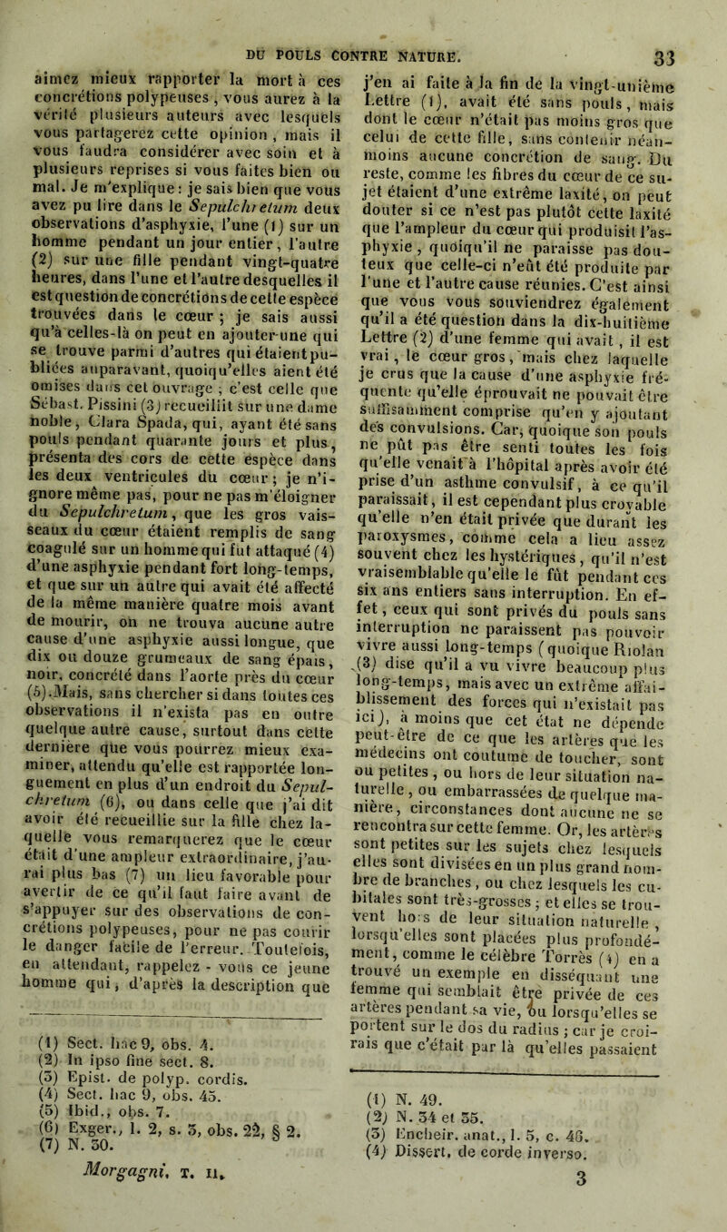 aimez mieux rapporter la mort à ces concrétions polypeuses , vous aurez à la vérilé plusieurs auteurs avec lesquels vous partagerez cette opinion , mais il vous faudra considérer avec soin et à plusieurs reprises si vous faites bien ou mal. Je m'explique : je sais bien que vous avez pu lire dans le Sepulchretum deux observations d’asphyxie, l’une (1) sur un homme pendant un jour entier, l’autre (2) sur une fille pendant vingt-quatre heures, dans l’une et l’autre desquelles il est question de concrétions de cette espèce trouvées dans le cœur ; je sais aussi qu’à celles-là on peut en ajouter-une qui se trouve parmi d’autres qui étaientpu- bliées auparavant, quoiqu’elles aient été omises dates cet ouvrage , c’est celle que Sébast. Pissini (3J recueillit sur une dame noble, Clara Spada, qui, ayant été sans pouls pendant quarante jours et plus, présenta des cors de cètte espèce dans les deux ventricules du cœur; je n’i- gnore même pas, pour ne pas m’éloigner du Sepulchretum, que les gros vais- seaux du cœur étaient remplis de sang coagulé sur un homme qui fut attaqué (4) d’une asphyxie pendant fort long-temps, et que sur un autre qui avait été affecté de la même manière quatre mois avant de mourir, on ne trouva aucune autre cause d’une asphyxie aussi longue, que dix ou douze grumeaux de sang épais, noir, concrélé dans l’aorte près du cœur (5).Mais, sans chercher si dans toutes ces observations il n’exista pas en outre quelque autre cause' surtout dans dette dernière que vous pourrez mieux exa- miner, attendu qu’elle est rapportée lon- guement en plus d’un endroit du Sepul- chretum (6), ou dans celle que j’ai dit avoir élé recueillie sur la fille chez la- quelle vous remarquerez que le cœur était d’une ampleur extraordinaire, j’au- rai plus bas (7) un lieu favorable pour avertir de ce qu’il faut faire avant de s’appuyer sur des observations de con- crétions polypeuses, pour ne pas courir le danger facile de l'erreur.-Toutefois, en attendant, rappelez - vous ce jeune homme qui, d’après la description que (1) Sect. bac 9, obs. 4. (2) In ipso fine sect. 8. (5) Epist. de polyp. eordis. (4) Sect. bac 9, obs. 45. (5) Ibid., obs. 7. (6) Exger., 1. 2, s. 5, obs. 2$, S 2. (7) N. 50. 3 Morgagni, T. il* j’en ai faite à la fin de la vingt-unième Lettre (l), avait été sans pouls, mais dont le cœur n’était pas moins gros que celui de cette fille, sans contenir néan- moins aucune concrétion de sang. Du reste, comme les fibres du cœur de ce su- jet étaient d’une extrême laxité, on peut douter si ce n’est pas plutôt cette laxité que l’ampleur du cœur qui produisit l’as- phyxie , quoiqu’il ne paraisse pas dou- teux que celle-ci n’eut été produite par l’une et l’autre cause réunies. C’est ainsi que vous vous souviendrez également qu’il a été question dans la dix-huitième Lettre (2) d’une femme qui avait , il est vrai, le cœur gros, mais chez laquelle je crus que la cause d’une asphyxie fré- quente qu’elle éprouvait ne pouvait être suffisamment comprise qu’en y ajoutant des convulsions. Car, quoique son pouls ræ pût pas être senti toutes les fois qu’elle venait à l’hôpital après avoir été prise d’un asthme convulsif, à ce qu'il paraissait, il est cependant plus croyable quelle n’en était privée que durant les paroxysmes, comme cela a lieu assez souvent chez les hystériques , qu’il n’est vraisemblable qu’elle le fût pendant ces six ans entiers sans interruption. En ef- fet, ceux qui sont privés du pouls sans interruption ne paraissent pas pouvoir vivre aussi long-temps (quoique Riolan ,(3) dise qu’il a vu vivre beaucoup plus long-temps, mais avec un extrême affai- blissement des forces qui n’existait pas ici}, a moins que cet état ne dépende peut-elre de ce que les artères que les médecins ont coutume de toucher, sont ou petites , ou hors de leur situation na- turelle , ou embarrassées de quelque ma- niéré, circonstances dont aucune ne se rencontra sur cette femme. Or, les artères sont petites sur les sujets chez lesquels elles sont divisées en un plus grand nom- bre de branches , ou chez lesquels les cu- bitales sont très-grosses ; et elles se trou- vent bo: s de leur situation naturelle , lorsqu’elles sont placées plus profondé- ment, comme le célèbre Torrès (4j en a trouvé un exemple en disséquant une femme qui semblait être privée de ces artères pendant sa vie, bu lorsqu’elles se poitent sur le dos du radias ; car je croi- rais que c était par là qu elles passaient (t) N. 49. (2j N. 34 et 55. (5) Encheir. anat., 1. 5, c. 43. (4} Disert, de corde in verso. 3