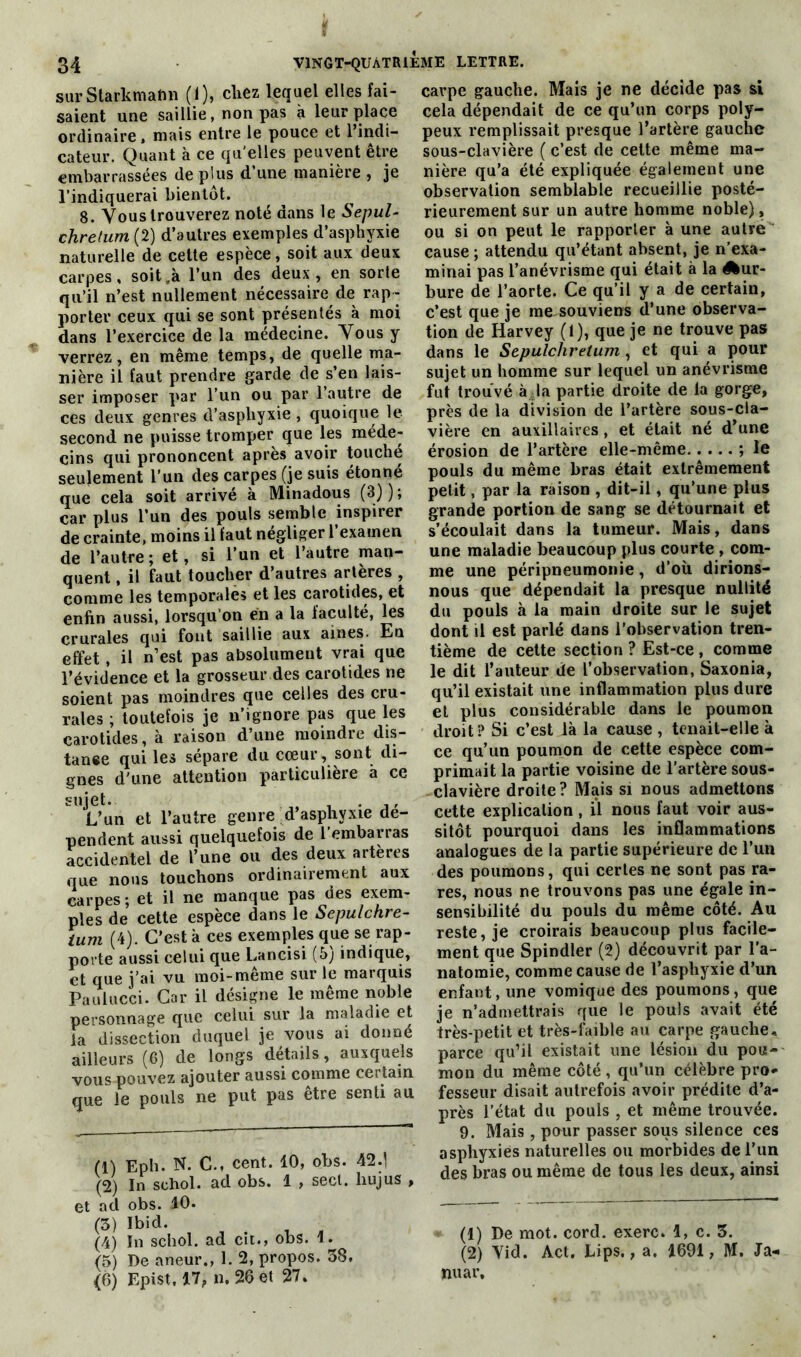 sur Starkmabn (1), chez lequel elles fai- saient une saillie, non pas à leur place ordinaire, mais entre le pouce et 1 indi- cateur. Quant à ce quelles peuvent être embarrassées de plus d’une manière , je l’indiquerai bientôt. 8. Vous trouverez noté dans le Sepul- chrefum (2) d’autres exemples d’asphyxie naturelle de cette espèce, soit aux deux carpes, soit .à l’un des deux , en sorte qu’il n’est nullement nécessaire de rap- porter ceux qui se sont présentés à moi dans l’exercice de la médecine. Vous y verrez, en même temps, de quelle ma- nière il faut prendre garde de s’en lais- ser imposer par l’un ou par 1 autre de ces deux genres d’asphyxie , quoique le second ne puisse tromper que les méde- cins qui prononcent après avoir touché seulement l’un des carpes (je suis étonné que cela soit arrivé à Minadous (3)); car plus l’un des pouls semble inspirer de crainte, moins il faut négliger l’examen de l’autre; et, si l’un et l’autre man- quent , il faut toucher d’autres artères , comme les temporales et les carotides, et enfin aussi, lorsqu’on en a la faculté, les crurales qui font saillie aux aines. Eu effet, il n’est pas absolument vrai que l’évidence et la grosseur des carotides ne soient pas moindres que celles des cru- rales ; toutefois je n’ignore pas que les carotides, à raison d’une moindre dis- tance qui les sépare du cœur, sont di- gnes d'une attention particulière a ce sujet. _ . ,, L’un et l’autre genre d’asphyxie dé- pendent aussi quelquefois de l embarras accidentel de l’une ou des deux arteres que nous touchons ordinairement aux carpes ; et il ne manque pas des exem- ples de cette espèce dans le Sepulchre- ium (4). C’est à ces exemples que se rap- porte aussi celui que Lancisi (5; indique, et que j’ai vu moi-même sur le marquis Paulucci. Car il désigne le même noble personnage que celui sur la maladie et la dissection duquel je vous ai donné ailleurs (6) de longs détails, auxquels vous pouvez ajouter aussi comme certain que le pouls ne put pas être senti au (1) Eph. N. C., cent. 10, obs. 42.j (2) In sehol. ad obs. 1 , sect. hujus , et ad obs. 10. (3) Ibid. (4) In sehol. ad cit., obs. 1. (5) De aneur., 1. 2, propos. 38. (6) Epist, 17, n. 26 el 27. carpe gauche. Mais je ne décide pas si cela dépendait de ce qu’un corps poly- peux remplissait presque l’artère gauche sous-clavière ( c’est de cette même ma- nière qu’a été expliquée également une observation semblable recueillie posté- rieurement sur un autre homme noble), ou si on peut le rapporter à une autre cause ; attendu qu’étant absent, je n’exa- minai pas l’anévrisme qui était à la ^ur- bure de l’aorte. Ce qu’il y a de certain, c’est que je me souviens d’une observa- tion de Harvey (1), que je ne trouve pas dans le Sepulcliretum, et qui a pour sujet un homme sur lequel un anévrisme fut trouvé à la partie droite de la gorge, près de la division de l’artère sous-cla- vière en auxiliaires , et était né d’une érosion de l’artère elle-même ; le pouls du même bras était extrêmement petit, par la raison , dit-il, qu’une plus grande portion de sang se détournait et s’écoulait dans la tumeur. Mais, dans une maladie beaucoup plus courte , com- me une péripneumonie, d’où dirions- nous que dépendait la presque nullité du pouls à la main droite sur le sujet dont il est parlé dans l’observation tren- tième de cette section ? Est-ce , comme le dit l’auteur de l’observation, Saxonia, qu’il existait une inflammation plus dure el plus considérable dans le poumon droit? Si c’est là la cause , tenait-elle à ce qu’un poumon de cette espèce com- primait la partie voisine de l’artère sous- -clavière droite? Mais si nous admettons cette explication, il nous faut voir aus- sitôt pourquoi dans les inflammations analogues de la partie supérieure de l’un des poumons, qui certes ne sont pas ra- res, nous ne trouvons pas une égale in- sensibilité du pouls du même côté. Au reste, je croirais beaucoup plus facile- ment que Spindler (2) découvrit par l’a- natomie, comme cause de l’asphyxie d’un enfant, une vomique des poumons, que je n’admettrais que le pouls avait été très-petit et très-faible au carpe gauche, parce qu’il existait une lésion du pou- mon du même côté, qu’un célèbre pro- fesseur disait autrefois avoir prédite d’a- près l’état du pouls , et même trouvée. 9. Mais, pour passer sous silence ces asphyxies naturelles ou morbides de l’un des bras ou même de tous les deux, ainsi (1) De mot. cord. exerc. 1, c. 3. (2) Yid. Act. Lips., a. 1691, M. Ja- jnuar.