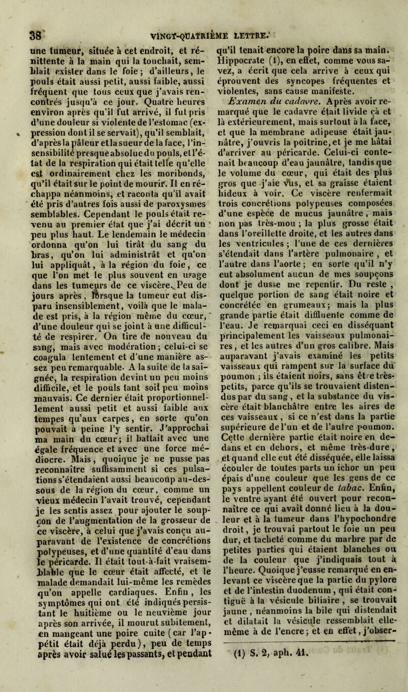 une tumeur, située à cet endroit, et ré- nittente à la main qui la touchait, sem- blait exister dans le foie; d’ailleurs, le pouls était aussi petit, aussi faible, aussi fréquent que tous ceux que j’avais ren- contrés jusqu’à ce jour. Quatre heures environ après qu’il fut arrivé, il fut pris d’une douleur si violente de l’estomac (ex- pression dont il se servait), qu’il semblait, d’après la pâleur et la sueur de la face, l'in- sensibilité presque absolue du pouls, et l’é- tat de la respiration qui était telle qu’elle est ordinairement chez les moribonds, qu’il était sur le point de mourir. Il en ré- chappa néanmoins, et raconta qu’il avait été pris d’autres fois aussi de paroxysmes semblables. Cependant le pouls était re- venu au premier état que j’ai décrit un peu plus haut. Le lendemain le médecin ordonna qu’on lui tirât du sang du bras, qu’on lui administrât et qu’on lui appliquât, à la région du foie, ce que l’on met le plus souvent en usage dans les tumeprs de ce viscère.,Peu de jours après, mrsque la tumeur eut dis- paru insensiblement, voilà que le mala- de est pris, à la région même du cœur, d’une douleur qui se joint à une difficul- té de respirer. On tire de nouveau du sang, mais avec modération ; celui-ci se coagula lentement et d’une manière as- sez peu remarquable- A la suite de la sai- gnée, la respiration devint un peu moins difficile, et le pouls tant soit peu moins mauvais. Ce dernier était proportionnel- lement aussi petit et aussi faible aux tempes qu’aux carpes, en sorte qu’on pouvait à peine l’y sentir. J’approchai ma main du cœur; il battait avec une égale fréquence et avec une force mé- diocre. Mais, quoique je ne pusse pas reconnaître suffisamment si ces pulsa- tions s’étendaient aussi beaucoup au-des- sous de la région du cœur, comme un ■vieux médecin l’avait trouvé, cependant je les sentis assez pour ajouter le soup- çon de l’augmentation de la grosseur de ce viscère, à celui que j’avais conçu au- paravant de l’existence de concrétions polypeuses, et d’une quantité d’eau dans le péricarde. Il était tout-à-fait vraisem- blable que le cœur était affecté, et le malade demandait lui-même les remèdes qu’on appelle cardiaques. Enfin , les symptômes qui ont été indiqués persis- tant le huitième ou le neuvième jour après son arrivée, il mourut subitement, en mangeant une poire cuite (car l’ap- pétit était déjà perdu), peu de temps après avoir salué les passants, et pendant qu’il tenait encore la poire dans sa main. Hippocrate (1), en effet, comme vous sa- vez, a écrit que cela arrive à ceux qui éprouvent des syncopes fréquentes et violentes, sans cause manifeste. Examen du cadavre. Après avoir re- marqué que le cadavre était livide çà et là extérieurement, mais surtout à la face, et que la membrane adipeuse était jau- nâtre, j’ouvris la poitrine, et je me hâtai d’arriver au péricarde. Celui-ci conte- nait beaucoup d’eau jaunâtre, tandis que le volume du cœur, qui était des plus gros que j’aie Vhs, et sa graisse étaient hideux à voir. Ce viscère renfermait trois concrétions polypeuses composées d’une espèce de mucus jaunâtre , mais non pas très-mou ; la plus grosse était dans l’oreillette droite, et les autres dans les ventricules ; l’une de ces dernières s’étendait dans l’artère pulmonaire , et l’autre dans l’aorte ; en sorte qu’il n’y eut absolument aucun de mes soupçons dont je dusse me repentir. Du reste , quelque portion de sang était noire et concrétée en grumeaux; mais la plus grande partie était diffluente comme de l’eau. Je remarquai ceci en disséquant principalement les vaisseaux pulmonai- res, et les autres d’un gros calibre. Mais auparavant j’avais examiné les petits vaisseaux qui rampent sur la surface du poumon ; ils étaient noirs, sans être très- petits, parce qu’ils se trouvaient disten- dus par du sang, et la substance du vis- cère était blanchâtre entre les aires de ces vaisseaux, si ce n’est dans la partie supérieure de l’un et de l’autre poumon. Cette dernière partie était noire en de- dans et en dehors, et même très-dure, et quand elle eut été disséquée, elle laissa écouler de toutes parts un ichor un peu épais d’une couleur que les gens de ce pays appellent couleur de tabac. Enfin, le ventre ayant été ouvert pour recon- naître ce qui avait donné lieu à la dou- leur et à la tumeur dans l’hypochondre droit, je trouvai partout le foie un peu dur, et tacheté comme du marbre par de petites parties qui étaient blanches ou de la couleur que j’indiquais tout à l’heure. Quoique j’eusse remarqué en en- levant ce viscère que la partie du pylore et de l’intestin duodénum, qui était con- tiguë à la vésicule biliaire , se trouvait jaune , néanmoins la bile qui distendait et dilatait la vésicule ressemblait elle- même à de l’encre; et en effet, j’obser- (1) S. 2, aph. 41.