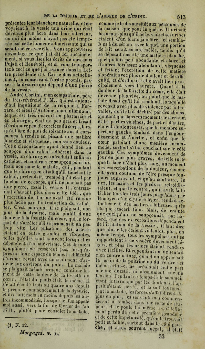 présenter leur blancheur naturelle, et en- voyaient à la vessie une urine qui était devenue plus âcre dans leur intérieur, ou qui du moins n’avait pas été tempé- rée par cette humeur adoucissante qui se serait mêlée avec elle. Vous approuverez davantage ce que j’ai dit ici succincte- ment, si vous lisez les écrits de mes amis Pujati et Bénévoli, et si vous transpor- tez à ceci ce que j’ai avancé dans la Let- tre précédente (1). Car je dois actuelle- ment, en conservant l’ordre promis, pas- ser à la dysurie qui dépend d’une pierre de la vessie. André Cortini, mon compatriote, père du très-révérend P. M., qui est aujour- d’hui inquisiteur de la religion à Fer- rare, et aïeul d’Antoine, mon intime ami lequel est très-instruit en pharmacie et en chirurgie, était un peu gras et faisait d’ordinaire peu d’exercices du corps, lors- qu'à l’âge de plus de soixante ans il com- mença à rendre en pissant une matière blanche et visqueuse, non sans douleur. Cette circonstance ayant donné lieu au soupçon d’un calcul adhérent dans la vessie, un chirurgien introduisit enfin un cathéter, et confirma ce soupçon pour lui, mais non pour le malade , qui , pendant que le chirurgien disait qu’il touchait le calcul, prétendait, trompé qu’il était par le choc de ce corps, qu’il ne touchait pas une pierre, mais la vessie. Il s’entrete- nait d’au (an t plus dans cette idée , que l’excrétion de l’urine avait été rendue plus facile par l’introduction du cathé- ter. C’est pourquoi il se plaignait, non plus de la dysurie, mais plutôt d’une douleur à la fossette du cœur, qui le for- çait de s’arrêter s’il se promenait un peu trop vite. Les pulsations des artères étaient en outre grandes et vibrantes, telles qu’elles sont souvent lorsqu’elles dépendent d’un anévrisme. Ces derniers symptômes ne cessèrent pas, lorsqu’a- près un long espace de temps la difficulté d’uriner revint avec un sentiment d’ar- deur aux environs du pubis. Le malade se plaignait même presque continuelle- ment de cette douleur de la fossette du cœur ; 1 état du pouls était le même. Il s’était écoulé trois ou quatre ans depuis le premier commencement de la dysurie, et dix-huit mois au moins depuis les au- tres incommodités, lorsque je fus appelé moi aussi, vers la fin de février de l’an 1711, plutôt pour consoler le malade, comme je le dis aussitôt aux personnes de la maison, que pour le guérir. Il urinait beaucoup plus qu’il ne buvait;et ses urines étaient d’un blanc jaunâtre, et sembla- bles à du sérum avec lequel une portion de lait serait encore mêlée, tandis qu’il se déposait ensuite une matière blanche, quelquefois peu abondante et claire, et d autres fois assez abondante, visqueuse et fétide; 1 excrétion de cette matière s’opérait avec plus de douleur et de diffi- culté, et d’ordinaire elle avait lieu prin- cipalement vers l’aurore. Quant à la douleur de la fossette du cœur, elle était devenue plus vive, au point que le ma- lade disait qu’il lui semblait, lorsqu’elle revenait avec plus de violence par inter- valles, qu’il était déchiré par des chiens, ajoutant que dans ces moments le sternum et les parties voisines, de part et d’autre, étaient douloureuses, que le membre su- périeur gauche tombait dans l’engour- dissement et l’inertie , et enfin que le cœur palpitait d’une manière incom- mode, surtout s’il se couchait sur le côté gauche. Ces symptômes devenaient de jour en jour plus graves , de telle sorte que la face n était plus rouge au moment des exacerbations de la douleur, comme elle avait coutume de l’être presque tou- jours auparavant, et qu’au contraire, le nez, les mains et les pieds se refroidis- saient, et que le ventre , qu’il avait fallu acher tousles trois jours jusqu’alors par le moyen d’un clystère léger, rendait ac- tuellement des matières bilieuses après chaque exacerbation. Mais, de crainte que quelqu’un ne soupçonnât, par ha- sard, que ces exacerbations dépendaient de l’irritation de la vessie, il faut dire que plus elles étaient violentes, plus, en même temps, tous les symptômes qui se rapportaient à ce viscère devenaient lé- gers, et plus les urines étaient rendues a vec facilité. Et cependant on ne sentait nen contre nature, quand on approchait ,aA main de la poitrine ou du ventre ; et meme celui-ci ne présentait nulle part aucune dureté, ni absolument aucune tension. Pendant ce temps-là le sommeil étant interrompu par les douleurs, i’ap- pet.t s’étant perdu, et la soif tourmen- . tant le malade, les forces s’affaiblirent de plus en plus, les sens internes commen- cèrent à tomber dans une sorte de stu - peur, et le pouls lui-même avait telle- ment perdu de celte première grandeur et de cette impétuosité, qu’on te trouvait petit et faible, surtout dans le côté gau- che, et assez souvent inégal; il était 33 (IJ N. 12. Morgagni, t. ii.