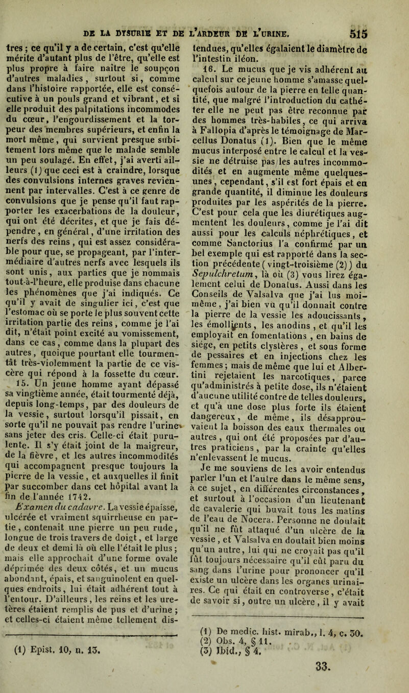 très ; ce qu’il y a de certain, c’est qu’elle mérite d’autant plus de l’être, qu’elle est plus propre à faire naître le soupçon d’autres maladies, surtout si, comme dans l’histoire rapportée, elle est consé- cutive à un pouls grand et vibrant, et si elle produit des palpitations incommodes du cœur, l'engourdissement et la tor- peur des membres supérieurs, et enfin la mort même, qui survient presque subi- tement lors même que le malade semble un peu soulagé. En effet, j’ai averti ail- leurs (1 ) que ceci est à craindre, lorsque des convulsions internes graves revien- nent par intervalles. C’est à ce genre de convulsions que je pense qu’il faut rap- porter les exacerbations de la douleur, qui ont été décrites, et que je fais dé- pendre , en général, d’une irritation des nerfs des reins , qui est assez considéra- ble pour que, se propageant, par l’inter- médiaire d’autres nerfs avec lesquels ils sont unis, aux parties que je nommais tout-à-l’heure, elle produise dans chacune les phénomènes que j’ai indiqués. Ce qu’il y avait de singulier ici, c’est que l’estomac où se porte le plus souvent cette irritation partie des reins , comme je l’ai dit, n’était point excité au vomissement, dans ce cas, comme dans la plupart des autres , quoique pourtant elle tourmen- tât très-violemment la partie de ce vis- cère qui répond à la fossette du cœur. 15. Un jeune homme ayant dépassé sa vingtième année, était tourmenté déjà, depuis long-temps, par des douleurs de la vessie, surtout lorsqu’il pissait, en sorte qu’il ne pouvait pas rendre l’urine^ sans jeter des cris. Celle-ci était puru- lente. U s’y était joint de la maigreur, de la fièvre, et les autres incommodités qui accompagnent presque toujours la pierre de la vessie , et auxquelles il finit Par succomber dans cet hôpital avant la fin de l’année 1742. Examen du cadavre. La vessie épaisse, ulcérée et vraiment squirrheuse en par- tie , contenait une pierre un peu rude, longue de trois travers de doigt, et large de deux et demi là où elle l’était le plus ; mais elle approchait d’une forme ovale déprimée des deux côtés, et un mucus abondant, épais, et sanguinolent en quel- ques endroits, lui était adhérent tout à l’entour. D’ailleurs , les reins et les ure- tères étaient remplis de pus et d’urine ; et celles-ci étaient même tellement dis- (1) Epist. 10, n. 13. tendues, qu’elles égalaient le diamètre de l’intestin iléon. 16. Le mucus que je vis adhérent ait calcul sur ce jeune homme s’amasse quel- quefois autour de la pierre en telle quan- tité, que malgré l’introduction du cathé- ter elle ne peut pas être reconnue par des hommes très-habiles, ce qui arriva à Fallopia d’après le témoignage de Mar- cellus Donatus (1). Bien que le même mucus interposé entre le calcul et la ves- sie ne détruise pas les autres incommo- dités et en augmente même quelques- unes , cependant, s’il est fort épais et en grande quantité, il diminue les douleurs produites par les aspérités de la pierre. C’est pour cela que les diurétiques aug- mentent les douleurs, comme je l’ai dit aussi pour les calculs néphrétiques, et comme Sanctorius l’a confirmé par un bel exemple qui est rapporté dans la sec- tion précédente ( vingt-troisième (2)) du Sepulchretum, là où (3) vous lirez éga- lement celui de Donatus. Aussi dans les Conseils de Yalsalva que j’ai lus moi- même , j’ai bien vu qu’il donnait contre la pierre de la vessie les adoucissants, les émollients, les anodins , et qu’il les employait en fomentations , en bains de siège, en petits clystères , et sous forme de pessaires et en injections chez les femmes ; mais de même que lui et Alber- tini rejetaient les narcotiques, parce qu’administrés à petite dose, ils n’étaient d’aucune utilité contre de telles douleurs, et qu’à une dose plus forte ils étaient dangereux, de même, ils désapprou- vaient la boisson des eaux thermales ou autres , qui ont été proposées par d’au- tres praticiens, par la crainte qu’elles n’enlevassent le mucus. Je me souviens de les avoir entendus parler l’un et l’autre dans le même sens, à ce sujet, en différentes circonstances, et surtout à l’occasion d’un lieutenant de cavalerie qui buvait tous les malins de l’eau de Nocera. Personne ne douiait qu’il ne fût attaqué d’un ulcère de la vessie , et Yalsalva en doutait bien moins qu’un autre, lui qui ne croyait pas qu’il fût toujours nécessaire qu’il eût paru du sang dans l’urine pour prononcer qu’il existe un ulcère dans les organes urinai- res. Ce qui était en controverse, c’était de savoir si, outre un ulcère, il y avait (1) De medic. liist. mirab,, 1. 4, c. 50. (2) Obs. 4, §11. (3) Ibid,, § 4. 33.