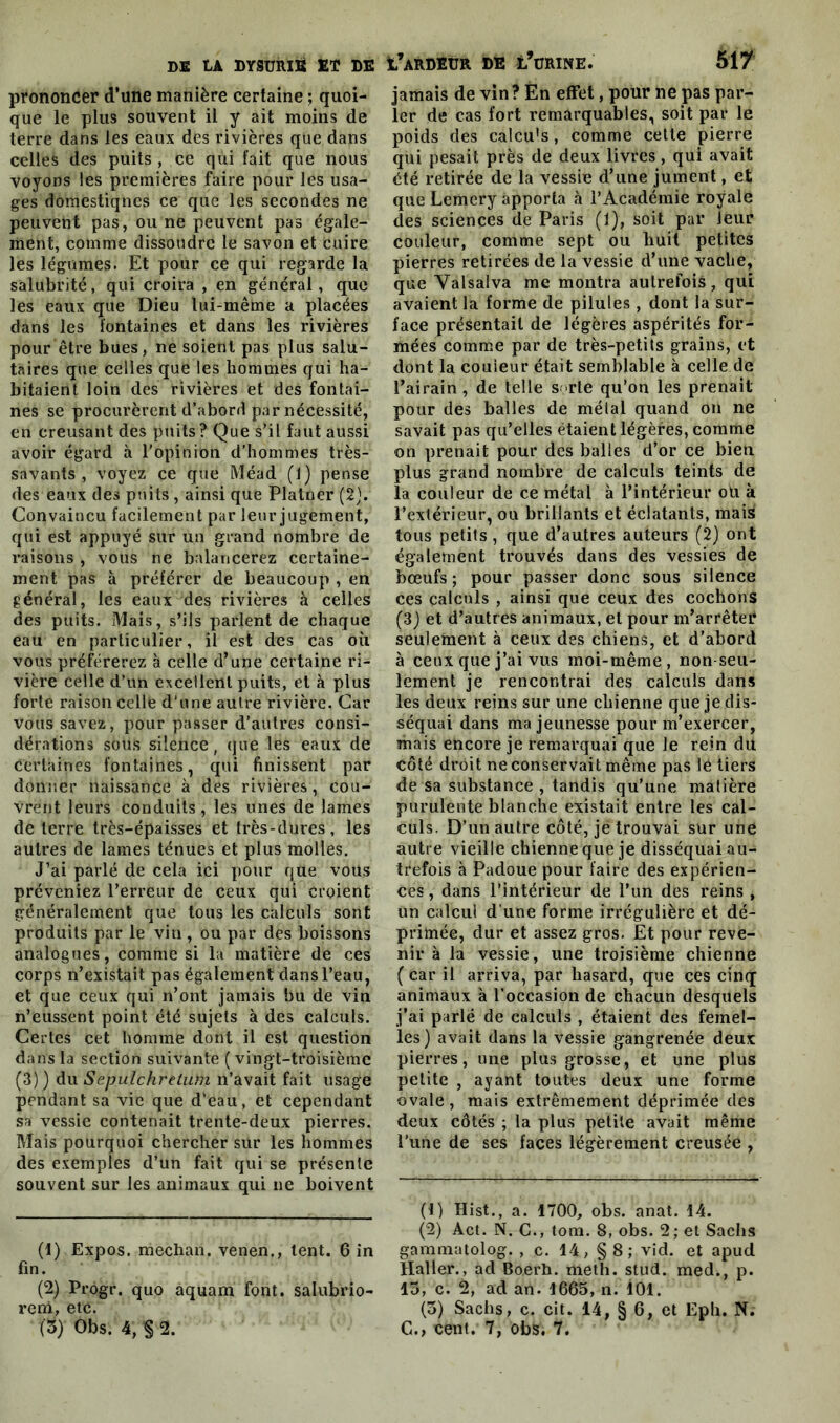 prononcer d’une manière certaine ; quoi- que le plus souvent il y ait moins de terre dans les eaux des rivières que dans celles des puits , ce qui fait que nous voyons les premières faire pour les usa- ges doraestiqnes ce que les secondes ne peuvent pas, ou ne peuvent pas égale- ment, comme dissoudre le savon et cuire les légumes. Et pour ce qui regarde la salubrité, qui croira , en général, que les eaux que Dieu lui-même a placées dans les fontaines et dans les rivières pour être bues, ne soient pas plus salu- taires que celles que les hommes qui ha- bitaient loin des rivières et des fontai- nes se procurèrent d’abord par nécessité, en creusant des puits? Que s’il faut aussi avoir égard à l'opinion d’hommes très- savants , voyez ce que Méad (J) pense des eaux des puits, ainsi que Platner (2). Convaincu facilement par leur jugement, qui est appuyé sur un grand nombre de raisons , vous ne balancerez certaine- ment pas à préférer de beaucoup , en général, les eaux des rivières à celles des puits. Mais, s’ils parlent de chaque eau en particulier, il est des cas où vous préférerez à celle d’une certaine ri- vière celle d’un excellent puits, et à plus forte raison celle d'une autre rivière. Car vous savez, pour passer d’autres consi- dérations sous silence, que les eaux de Certaines fontaines, qui finissent par donner naissance à des rivières, cou- vrent leurs conduits, les unes de lames de terre très-épaisses et très-dures , les autres de lames ténues et plus molles. J’ai parlé de cela ici pour que vous préveniez l’erreur de ceux qui croient généralement que tous les calculs sont produits par le vin, ou par des boissons analogues, comme si la matière de ces corps n’existait pas également dans l’eau, et que ceux qui n’ont jamais bu de vin n’eussent point été sujets à des calculs. Certes cet homme dont il est question dans la section suivante ( vingt-troisième (3) ) du Sepulchretuïn n’avait fait usage pendant sa vie que d’eau, et cependant sa vessie contenait trente-deux pierres. Mais pourquoi chercher sur les hommes des exemples d’un fait qui se présente souvent sur les animaux qui ne boivent (1) Expos, mechan. venen., tent. 6 in fin. (2) Progr. quo aquam font, salubrio- rem, etc. (3) Obs. 4, § 2. jamais de vin? Èn effet, pour ne pas par- ler de cas fort remarquables, soit par le poids des calcu's, comme cette pierre qui pesait près de deux livres, qui avait été retirée de la vessie d’une jument, et que Lemery apporta à l’Académie royale des sciences de Paris (1), soit par leur couleur, comme sept ou huit petites pierres retirées de la vessie d’une vache, que Yalsalva me montra autrefois, qui avaient la forme de pilules, dont la sur- face présentait de légères aspérités for- mées comme par de très-petits grains, et dont la couleur était semblable à celle de l’airain, de telle sorte qu’on les prenait pour des balles de métal quand on ne savait pas qu’elles étaient légères, comme on prenait pour des balles d’or ce bien plus grand nombre de calculs teints de la couleur de ce métal à l’intérieur ou à l’extérieur, ou brillants et éclatants, mais tous petits , que d’autres auteurs (2) ont également trouvés dans des vessies de bœufs; pour passer donc sous silence ces calculs , ainsi que ceux des cochons (3) et d’autres animaux, et pour m’arrêter seulement à ceux des chiens, et d’abord à ceux que j’ai vus moi-même, non-seu- lement je rencontrai des calculs dans les deux reins sur une chienne que je dis- séquai dans ma jeunesse pour m’exercer, mais encore je remarquai que le rein du côté droit ne conservait même pas lé tiers de sa substance, tandis qu’une matière purulente blanche existait entre les cal- culs. D’un autre eôté, je trouvai sur une autre vieille chienne que je disséquai au- trefois à Padoue pour faire des expérien- ces , dans l’intérieur de l’un des reins , un calcul d’une forme irrégulière et dé- primée, dur et assez gros. Et pour reve- nir à la vessie, une troisième chienne ( car il arriva, par hasard, que ces cinq animaux à l’occasion de chacun desquels j’ai parlé de calculs , étaient des femel- les) avait dans la vessie gangrenée deux pierres, une plus grosse, et une plus petite , ayant toutes deux une forme ovale, mais extrêmement déprimée des deux côtés ; la plus petite avait même l’une de ses faces légèrement creusée , (t) Hist., a. 1700, obs. anat. 14. (2) Act. N. G., tom. 8, obs. 2; et Sachs gammatolog. , c. 14, §8; vid. et apud Haller., ad Boerh. meth. stud. med., p. 15, c. 2, ad an. 1665, n. 101. (5) Sachs, c. cit. 14, § 6, et Eph. N. C., cent. 7, obs. 7.