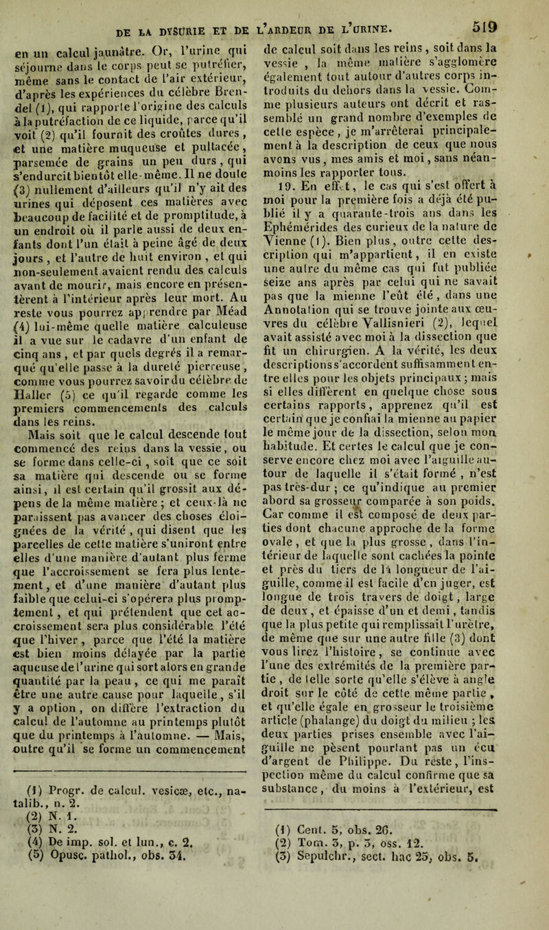 en un calcul jaunâtre. Or, l’urine qui séjourne dans le corps peut se putréher, même sans le contact de l’air extérieur, d’après les expériences du célèbre Bren- del (l), qui rapporle l'origine des calculs à la putréfaction de ce liquide, parce qu’il voit' (2) qu’il fournit des croûtes dures , et une matière muqueuse et pultacée, parsemée de grains un peu durs , qui s’endurcitbientdt elle-même. 11 ne doute (3) nullement d’ailleurs qu’il n’y ait des urines qui déposent ces matières avec beaucoup de facilité et de promptitude, à un endroit où il parle aussi de deux en- fants dont l’un était à peine âgé de deux jours , et l’autre de huit environ , et qui non-seulement avaient rendu des calculs avant de mourir, mais encore en présen- tèrent à l’intérieur après leur mort. Au reste vous pourrez apprendre par Méad (4) lui-même quelle matière calculeuse il a vue sur le cadavre d’un enfant de cinq ans , et par quels degrés il a remar- qué qu’elle passe à la dureté pierreuse , comme vous pourrez savoirdu célèbre de Haller (5) ce qu'il regarde comme les premiers commencements des calculs dans les reins. Mais soit que le calcul descende tout commencé des reins dans la vessie, ou se forme dans celle-ci , soit que ce soit sa matière qui descende ou se forme ainsi, il est certain qu’il grossit aux dé- pens de la même matière ; et ceux-là ne paraissent pas avancer des choses éloi- gnées de la vérité , qui disent que les parcelles de cette matière s’uniront entre elles d’une manière d’autant plus ferme que l’accroissement se fera plus lente- ment , et d’une manière d’autant plus faible que celui-ci s'opérera plus promp- tement , et qui prétendent que cet ac- croissement sera plus considérable l’été que l’hiver , parce que l’été la matière est bien moins délayée par la partie aqueuse de l’urine qui sort alors en grande quantité par la peau, ce qui me paraît être une autre cause pour laquelle, s’il y a option , on diffère l’extraction du calcul de l’automne au printemps plutôt que du printemps à l’automne. — Mais, outre qu’il se forme un commencement (1) Progr. de calcul, vesicæ, etc., na- talib., n. 2. (2) N. 1. (3) N. 2. (4) De imp. sol. et lun., c. 2. l’ardeur de l’urine. 519 de calcul soit dans les reins , soit dans la vessie , la même matière s’agglomère également tout autour d’autres corps in- troduits du dehors dans la vessie. Com- me plusieurs auteurs ont décrit et ras- semblé un grand nombre d’exemples de celle espèce , je m’arrêterai principale- ment à la description de ceux que nous avons vus, mes amis et moi, sans néan- moins les rapporter tous. 19. En effit, le cas qui s’est offert à inoi pour la première fois a déjà été pu- blié il y a quarante-trois ans dans les Ephémérides des curieux de la nature de Vienne (1). Bien plus, outre cette des- cription qui m’appartient, il en existe une autre du même cas qui fut publiée seize ans après par celui qui ne savait pas que la mienne l’eût été , dans une Annotation qui se trouve jointe aux œu- vres du célèbre Vallisnieri (2), lequel avait assisté avec moi à la dissection que fit un chirurgien. A la vérité, les deux descriptionss’accordent suffisamment en- tre elles pour les objets principaux ; mais si elles diffèrent en quelque chose sous certains rapports, apprenez qu’il est certain' que je confiai la mienne au papier le même jour de la dissection, selon mon habitude. Et certes le calcul que je con- serve encore chez moi avec l’aiguille au- tour de laquelle il s’était formé , n’est pas très-dur ; ce qu’indique au premier ahord sa grosseur comparée à son poids. Car comme il est composé de deux par- ties dont chacune approche de la forme ovale, et que la plus grosse, dans l’in- térieur de laquelle sont cachées la pointe et près du tiers de là longueur de l’ai- guille, comme il est facile d’en juger, est longue de trois travers de doigt, large de deux, et épaisse d’un et demi, tandis que la plus petite qui remplissait l’urètre, de même que sur une autre fille (3) dont vous lirez l’histoire, se continue avec l’une des extrémités de la première par- tie , de (elle sorte qu’elle s’élève à angle droit sur le côté de cette même partie , et qu’elle égale en grosseur le troisième article (phalange) du doigt du milieu ; les deux parties prises ensemble avec l’ai- guille ne pèsent pourtant pas un écu d’argent de Philippe. Du reste , l’ins- pection même du calcul confirme que sa substance, du moins à l’extérieur, est (!) Cent. 5, obs. 2G. (2) Torn. 3, p. 5, oss. 12.