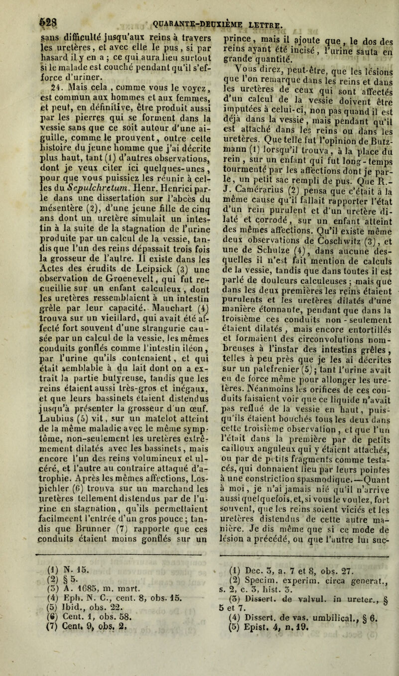 sans difficulté jusqu’aux reins à travers les uretères, et avec elle le pus, si par hasard il y en a ; ce qui aura lieu surtout si le malade est couché pendant qu’il s’ef- force d’uriner. 24. Mais cela , comme vous le voyez, est commun aux hommes et aux femmes, et peut, en définitive, être produit aussi par les pierres qui se forment dans la vessie sans que ce soit autour d'une ai- guille, comme le prouvent, outre celte histoire du jeune homme que j’ai décrite plus haut, tant (1) d’autres observations, dont je veux citer ici quelques-unes, pour que vous puissiez les réunir à cel- les du Sepulchretum. Henr. Henrici par- le dans une dissertation sur l’abcès du mésentère (2), d’une jeune fille de cinq ans dont un uretère simulait un intes- tin à la suite de la stagnation de l’urine produite par un calcul de la vessie, tan- dis que l’un des reins dépassait trois fois la grosseur de l’autre. Il existe dans les Actes des érudits de Leipsick (3) une observation de Groenevelt, qui fut re- cueillie sur un enfant calculeux , dont les uretères ressemblaient à un intestin grêle par leur capacité. Mauchart (4) trouva sur un vieillard, qui avait été af- fecté fort souvent d’une strangurie cau- sée par un calcul de la vessie, les mêmes conduits gonflés comme l’intestin iléon, par l’urine qu’ils contenaient, et qui était semblable à du lait dont on a ex- trait la partie butyreuse, tandis que les reins étaient aussi très-gros et inégaux, et que leurs bassinets étaient distendus jusqu’à présenter la grosseur d’un œuf. Laubius (5) vit, sur un matelot atteint de la même maladie avec le même symp- tôme, non-seulement les uretères extrê- mement dilatés avec les bassinets, mais encore l’un des reins volumineux et ul- céré, et l’autre au contraire attaqué d’a- trophie. Après les mêmes affections, Los- pichler (6) trouva sur un marchand les uretères tellement distendus par de l’u- rine en stagnation, qu’ils permettaient facilmeent l’entrée d’un gros pouce ; tan- dis que Brunner (7) rapporte que ces conduits étaient moins gonflés sur un (1) N. 15. (2) § 5. (5) A. 1685, m. mart. (4) Eph. N. C., cent. 8, obs. 15. (5) Ibid., obs. 22. (G) Cent. 1, obs. 58. prince, mais il ajoute que, le dos des reins ayant été incisé, l’urine sauta en grande quantité. Vous direz, peut-être, que les lésions que l’on remarque dans les reins et dans les uretères de ceux qui sont affectés d un calcul de la vessie doivent être imputées à celui-ci, non pas quand il est déjà dans la vessie , mais pendant qu’il est attache dans les reins ou dans les uretères. Que telle fut l’opinion de Butz- mann (1) lorsqu’il trouva, à la place du rein , sur un enfant qui fut long-temps tourmenté par les affections dont je par- le, un petit sac rempli de pus. Que R.- J. Camérarius (2) pensa que c’était à la même cause qu’il fallait rapporter l’état d’un rein purulent et d’un uretère di- laté et corrodé , sur un enfant atteint des mêmes affections. Qu’il existe même deux observations de Coschwitz (3), et une de Schulze (4), dans aucune des- quelles il n’est fait mention de calculs de la vessie, tandis que dans toutes il est parlé de douleurs calculeuses ; mais que dans les deux premières les reins étaient purulents et les uretères dilatés d’une manière étonnante, pendant que dans la troisième ces conduits non - seulement étaient dilatés , mais encore entortillés et formaient des circonvolutions nom- breuses à l’instar des intestins grêles, telles à peu près que je les ai décrites sur un palefrenier (5); tant l'urine avait eu de force même pour allonger les ure- tères. Néanmoins les orifices de ces con- duits faisaient voir que ce liquide n’avait pas reflué de la vessie en haut, puis- qu’ils étaient bouchés tous les deux dans cette troisième observation, et que l’un l’était dans la première par de petits cailloux anguleux qui y étaient attachés, ou par de petits fragments comme testa- cés, qui donnaient lieu par leurs pointes à une eonstriction spasmodique.—Quant à moi, je n’ai jamais nié qu'il n’arrive aussi quelquefois, et, si vousle voulez, fort souvent, que les reins soient viciés et les uretères distendus de cette autre ma- nière. Je dis même que si ce mode de lésion a précédé, ou que l’autre lui suc- (1) Dec. 3, a. 7 et 8, obs. 27. (2) Specim. experim. circa générât., s. 2, c. 3, hist. 3. (3) Dissert, de valvul. in ureler., S 5 et 7. (4) Dissert, de vas. umbilical., § 6.