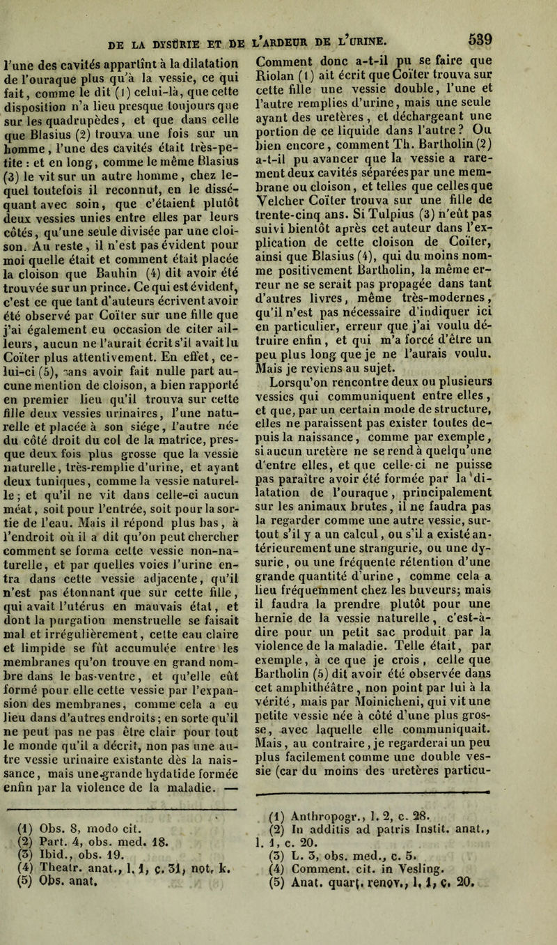 Tune des cavités appartînt à la dilatation de l'ouraque plus qu'à la vessie, ce qui fait, comme le dit ( 1 ) celui-là, que cette disposition n’a lieu presque toujours que sur les quadrupèdes, et que dans celle que Blasius (2) trouva une fois sur un homme, l’une des cavités était très-pe- tite : et en long, comme le même Blasius (3) le vit sur un autre homme , chez le- quel toutefois il reconnut, en le dissé- quant avec soin, que c’étaient plutôt deux vessies unies entre elles par leurs côtés, qu’une seule divisée par une cloi- son. Au reste, il n’est pas évident pour moi quelle était et comment était placée la cloison que Bauhin (4) dit avoir été trouvée sur un prince. Ce qui est évident, c’est ce que tant d’auteurs écrivent avoir été observé par Coïter sur une fille que j’ai également eu occasion de citer ail- leurs, aucun ne l’aurait écrit s’il avait lu Coïter plus attentivement. En effet, ce- lui-ci (5), ”,ans avoir fait nulle part au- cune mention de cloison, a bien rapporté en premier lieu qu’il trouva sur cette fille deux vessies urinaires, l’une natu- relle et placée à son siège, l’autre née du côté droit du col de la matrice, pres- que deux fois plus grosse que la vessie naturelle, très-remplie d’urine, et ayant deux tuniques, comme la vessie naturel- le ; et qu’il ne vit dans celle-ci aucun méat, soit pour l’entrée, soit pour la sor- tie de l’eau. Mais il répond plus bas , à l’endroit où il a dit qu’on peut chercher comment se forma cette vessie non-na- turelle, et par quelles voies l’urine en- tra dans cette vessie adjacente, qu’il n’est pas étonnant que sur cette fille, qui avait l’utérus en mauvais état, et dont la purgation menstruelle se faisait mal et irrégulièrement, cette eau claire et limpide se fut accumulée entre les membranes qu’on trouve en grand nom- bre dans le bas-ventre, et qu’elle eût formé pour elle cette vessie par l’expan- sion des membranes, comme cela a eu lieu dans d’autres endroits ; en sorte qu’il ne peut pas ne pas être clair pour tout le monde qu’il a décrit, non pas une au- tre vessie urinaire existante dès la nais- sance , mais une^rande hydatide formée enfin par la violence de la maladie. — (1) Obs. 8, modo cit. (2) Part. 4, obs. med. 18. (5) Ibid., obs. 19. (4) Theatr. anat., 1. i, ç. 31, not, k. l* ardeur de l’urine. 539 Comment donc a-t-il pu se faire que Riolan (t ) ait écrit que Coïter trouva sur cette fille une vessie double, l’une et l’autre remplies d’urine, mais une seule ayant des uretères , et déchargeant une portion de ce liquide dans l’autre ? Ou bien encore, comment Th. Bartholin (2) a-t-il pu avancer que la vessie a rare- ment deux cavités séparées par une mem- brane ou cloison, et telles que celles que Velcher Coïter trouva sur une fille de trente-cinq ans. Si Tulpius (3) n’eût pas suivi bientôt après cet auteur dans l’ex- plication de cette cloison de Coïter, ainsi que Blasius (4), qui du moins nom- me positivement Bartholin, la même er- reur ne se serait pas propagée dans tant d’autres livres, même très-modernes, qu’il n’est pas nécessaire d’indiquer ici en particulier, erreur que j’ai voulu dé- truire enfin , et qui m’a forcé d’être un peu plus long que je ne l’aurais voulu. Mais je reviens au sujet. Lorsqu’on rencontre deux ou plusieurs vessies qui communiquent entre elles, et que, par un certain mode de structure, elles ne paraissent pas exister toutes de- puis la naissance, comme par exemple, si aucun uretère ne se rend à quelqu’une d'entre elles, et que celle-ci ne puisse pas paraître avoir été formée par laMi- latation de l’ouraque , principalement sur les animaux brutes, il ne faudra pas la regarder comme une autre vessie, sur- tout s’il y a un calcul, ou s’il a existé an- térieurement une strangurie, ou une dy- surie, ou une fréquente rétention d’une grande quantité d’urine , comme cela a lieu fréquemment chez les buveurs; mais il faudra la prendre plutôt pour une hernie de la vessie naturelle, c’est-à- dire pour un petit sac produit par la violence de la maladie. Telle était, par exemple, à ce que je crois, celle que Bartholin (5) dit avoir été observée dans cet amphithéâtre , non point par lui à la vérité, mais par Moinicheni, qui vit une petite vessie née à côté d’une plus gros- se, avec laquelle elle communiquait. Mais, au contraire, je regarderai un peu plus facilement comme une double ves- sie (car du moins des uretères particu- (1) Anthropogr., 1. 2, c. 28. (2) In additis ad patris Instit. anat., 1. i, c. 20. (3) L. 3, obs. med., c. 5. (4) Comment, cit. in Yesling.