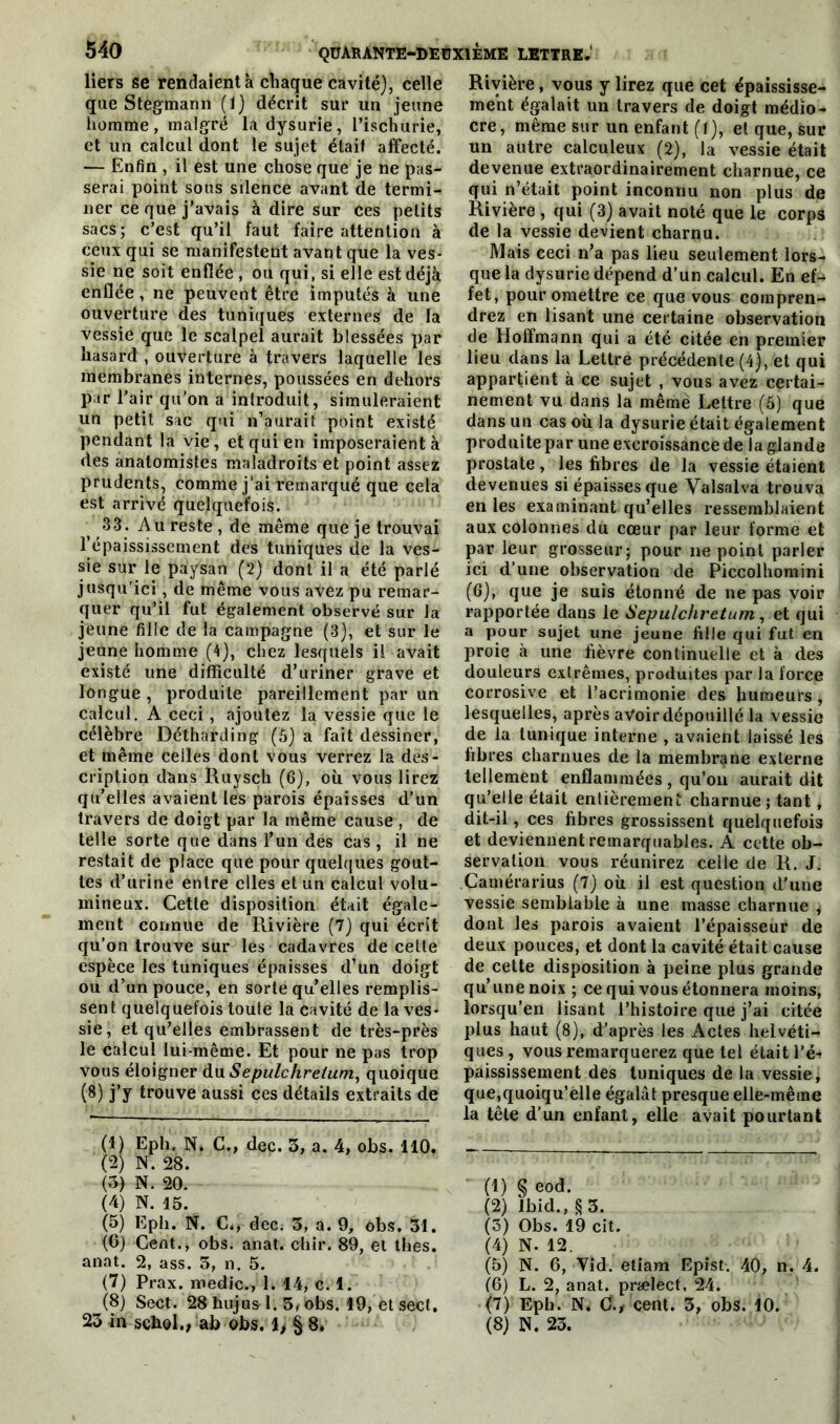 liers se rendaient à chaque cavité), celle que Stegmann (1) décrit sur un jeune homme, malgré la dysurie, l’ischurie, et un calcul dont le sujet était affecté. — Enfin , il est une chose que je ne pas- serai point sous silence avant de termi- ner ce que j'avais à dire sur ces petits sacs; c’est qu’il faut faire attention à ceux qui se manifestent avant que la ves- sie ne soit enflée , ou qui, si elle est déjà enflée, ne peuvent être imputés à une ouverture des tuniques externes de la vessie que le scalpel aurait blessées par hasard , ouverture à travers laquelle les membranes internes, poussées en dehors par l’air qu’on a introduit, simuleraient un petit sac qui n’aurait point existé pendant la vie, et qui en imposeraient à des anatomistes maladroits et point assez prudents, comme j’ai remarqué que cela est arrivé quelquefois. ' 33. Au reste , de même que je trouvai l’épaississement des tuniques de la ves- sie sur le paysan (2) dont il a été parlé jusqu'ici, de même vous avez pu remar- quer qu’il fut également observé sur la jeune fille de la campagne (3), et sur le jeune homme (4), chez lesquels il avait existé une difficulté d’uriner grave et longue , produite pareillement par un calcul. A ceci, ajoutez la vessie que le célèbre Détharding (6) a fait dessiner, et même celles dont vous verrez la des- cription dans Ruysch (6), où vous lirez qu’elles avaient les parois épaisses d’un travers de doigt par la même cause , de telle sorte que dans l’un des cas, il ne restait de place que pour quelques gout- tes d’urine entre elles et un calcul volu- mineux. Cette disposition était égale- ment connue de Rivière (7) qui écrit qu’on trouve sur les cadavres de cette espèce les tuniques épaisses d’un doigt ou d’un pouce, en sorte qu’elles remplis- sent quelquefois toute la cavité de la ves- sie, et qu’elles embrassent de très-près le calcul lui-même. Et pour ne pas trop vous éloigner du Sepulchrelum, quoique (8) j’y trouve aussi ces détails extraits de (1) Eph, N. C., dec. 3, a. 4, obs. 110. (2) N. 28. (3) N. 20. (4) N. 15. (5) Eph. N. C., dec. 3, a. 9, obs. 31. (6) Cent., obs. anat. chir. 89, et thés, anat. 2, ass. 3, n. 5. (7) Prax. medic., 1. 14, c. 1. (8) Sect. 28 hujus 1. 3, obs. 19, et secl, Rivière, vous y lirez que cet épaississe- ment égalait un travers de doigt médio- cre, même sur un enfant (1), et que, sur un autre calculeux (2), la vessie était devenue extraordinairement charnue, ce qui n’était point inconnu non plus de Rivière , qui (3) avait noté que le corps de la vessie devient charnu. Mais ceci n’a pas lieu seulement lors4 que la dysurie dépend d’un calcul. En efc fet, pour omettre ce que vous compren- drez en lisant une certaine observation de Hoffmann qui a été citée en premier lieu dans la Lettre précédente (4), et qui appartient à ce sujet , vous avez certai- nement vu dans la même Lettre (5) que dans un cas où la dysurie était également produite par une excroissance de la glande prostate, les fibres de la vessie étaient devenues si épaisses que Valsalva trouva en les examinant qu’elles ressemblaient aux colonnes du cœur par leur forme et par leur grosseur; pour ne point parler ici d’une observation de Piccolhomini (6), que je suis étonné de ne pas voir rapportée dans le Sepulchretum, et qui a pour sujet une jeune fille qui fut en proie à une fièvre continuelle et à des douleurs extrêmes, produites par la force corrosive et l’acrimonie des humeurs , lesquelles, après avoir dépouillé la vessie de la tunique interne , avaient laissé les fibres charnues de la membrane externe tellement enflammées, qu’on aurait dit qu’elle était entièrement charnue ; tant, dit-il, ces fibres grossissent quelquefois et deviennent remarquables. A cette ob- servation vous réunirez celle de R. J. Çamérarius (7) où il est question d'une vessie semblable à une masse charnue ^ dont les parois avaient l’épaisseur de deux pouces, et dont la cavité était cause de cette disposition à peine plus grande qu’une noix ; ce qui vous étonnera moins, lorsqu’en lisant l’histoire que j’ai citée plus haut (8), d’après les Actes helvéti- ques , vous remarquerez que tel était l’é« paississement des tuniques de la vessie, que,quoiqu’elle égalât presque elle-même la tête d'un enfant, elle avait pourtant (1) § eod. (2) Ibid., § 3. (5) Obs. 19 cit. (4) N. 12. (5) N. 6, Vid. etiam Epist. 40, n. 4. (6) L. 2, anat. prælect, 24. (7) Eph. N. C., cent. 3, obs. 10.