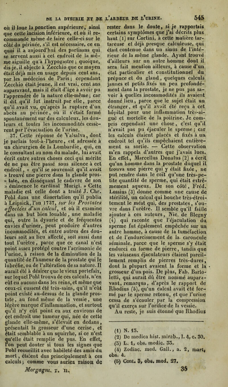 où il loue la ponction supérieure, ainsi que cette incision inférieure, et où il re- commande même de faire celle-ci sur le côté du périnée, s’il est nécessaire, ce en quoi il a aujourd’hui des partisans qui se servent aussi à cet endroit de la mê- me aiguille qu’à l’hypogastre ; quoique, dis-je, il objecte à Zecchio que ce moyen était déjà mis en usage depuis cent ans, par les médecins de Paris ; cependant Zecchio était jeune, il est vrai, cent ans auparavant, mais il était d’âge à avoir pu l’apprendre de la nature elle-même; car il dit qu’il fut instruit par elle, parce qu’il avait vu, qu’après la rupture d’un abcès au périnée, où il s’était formé spontanément sur des calculeux, les dou- leurs et toutes les incommodités cessè- rent par l’évacuation de F urine. 37. Cette réponse de Valsalva, dont je parlais tout-à-l’heure, est adressée à un chirurgien de la Lombardie, qui, en le consultant au nom du malade, lui avait écrit entre autres choses ceci qui mérite de ne pas être passé sous silence à cet endroit, « qu’il se souvenait qu’il avait j> trouvé une pierre dans la glande pros- » tate, en disséquant le cadavre de son w éminence le cardinal Morigi. » Cette maladie est celle dont a traité J. Chr. Pohl dans une dissertation qu’il publia à Leipsick, l’an 1737, sur les Prostates affectées d'un calcul, et où il examine dans un but bien louable, une maladie qui, outre la dysurie et de fréquentes envies d’uriner, peut produire d’autres incommodités, et entre autres des dou- leurs soit au lieu affecté, soit aussi dans tout l’urètre, parce que ce canal n’est point assez protégé contre l’acrimonie de l’urine, à raison de la diminution de la quantité de l’humeur de la prostate qui le lubréfie, ou de l’altération de sa nature. Il aurait été à désirer que le vieux portefaix, sur lequel Pohl trouva de ces calculs, n’en eût eu aucuns dans les reins, et même que ceux-ci eussent été très-sains, qu’il n’eût point existé au-dessus de la glande pros- tate , au fond même de la vessie, une légère marque d’inflammation, et surtout qu’il n’y eût point eu aux environs de cet endroit une tumeur qui, née de cette glande elle-même, s’élevait en dedans, présentait la grosseur d’une cerise, et était semblable à un squirrhe, si ce n’est qu’elle était remplie de pus. En effet, l’on peut douter si tous les signes que Pohl recueillit avec habileté des amis du mort, étaient dus principalement à ces calculs; comme vous auriez raison de Morgagni„ y, 11, rester dans le doute, si je rapportais certains symptômes que j’ai décrits plus haut (1) sur Cortini, à cette matière tar- tareuse et déjà presque calculeuse, qui était contenue dans un sinus de l’inté- rieur de la même glande. Ayant trouvé d’ailleurs sur un autre homme dont il sera fait mention ailleurs, à cause d’un état particulier et constitutionnel du prépuce et du gland, quelques calculs jaunes et petits fixés un peu profondé- ment dans la prostate, je ne pus pas sa- voir à quelles incommodités ils avaient donné lieu, parce que le sujet était un étranger, et qu’il avait été reçu à cet hôpital pour une inflammation très-ai- guë et mortelle de la poitrine. Je com- pris cependant une chose, c’est qu’il n’avait pas pu éjaculer le sperme ; car les calculs étaient placés et fixés à un endroit tel qu’ils empêchaient entière- ment sa sortie. — Cette observation m’en rappela d’autres que j’avais lues. En effet, Marcellus Donatus (2) a écrit qu’un homme dans la prostate duquel il trouva une pierre qui y était fixée , ne put rendre dans le coït qu’une très-pe- tite quantité de sperme, qui était extrê- mement aqueux. De son côté, Fréd. Lossius (3) donne comme une cause de stérilité, un calcul qui bouche très-étroi- tement le méat qui, des prostates, s’ou- vre dans l’urètre. Il semble qu’il faille ajouter à ces auteurs, Nie. de Blegny (4) qui raconte que l’éjaculation du sperme fut également empêchée sur un autre homme, à cause de la tuméfaction et de l’endurcissement de la. caroncule séminale, parce que le sperme s’y était endurci en forme de pierre, tandis que les vaisseaux éjaculateurs étaient pareil- lement remplis de pierres très-dures, dont la plupart avaient la forme et la * grosseur d’un pois. De plus, Fab. Barto- letti, qui aurait dû être nommé aupara- vant, remarqua, d'après le rapport de Rhodius (6), qu’un calcul avait été for- mé par le sperme retenu, et que l’urine cessa de s’écouler par la compression qu’il exerça sur l’orifice de la vessie. Au reste, je suis étonné que Rhodius (1) N. 15. (2) De rnedica hist. rnirab., 1. 4, c. 30. (3) L. 1, obs. medic. 55. (4) Zodiac, med. Gall., a. 2, mart* obs. 4. (5) Cent. 3, obs. med. 27. 35