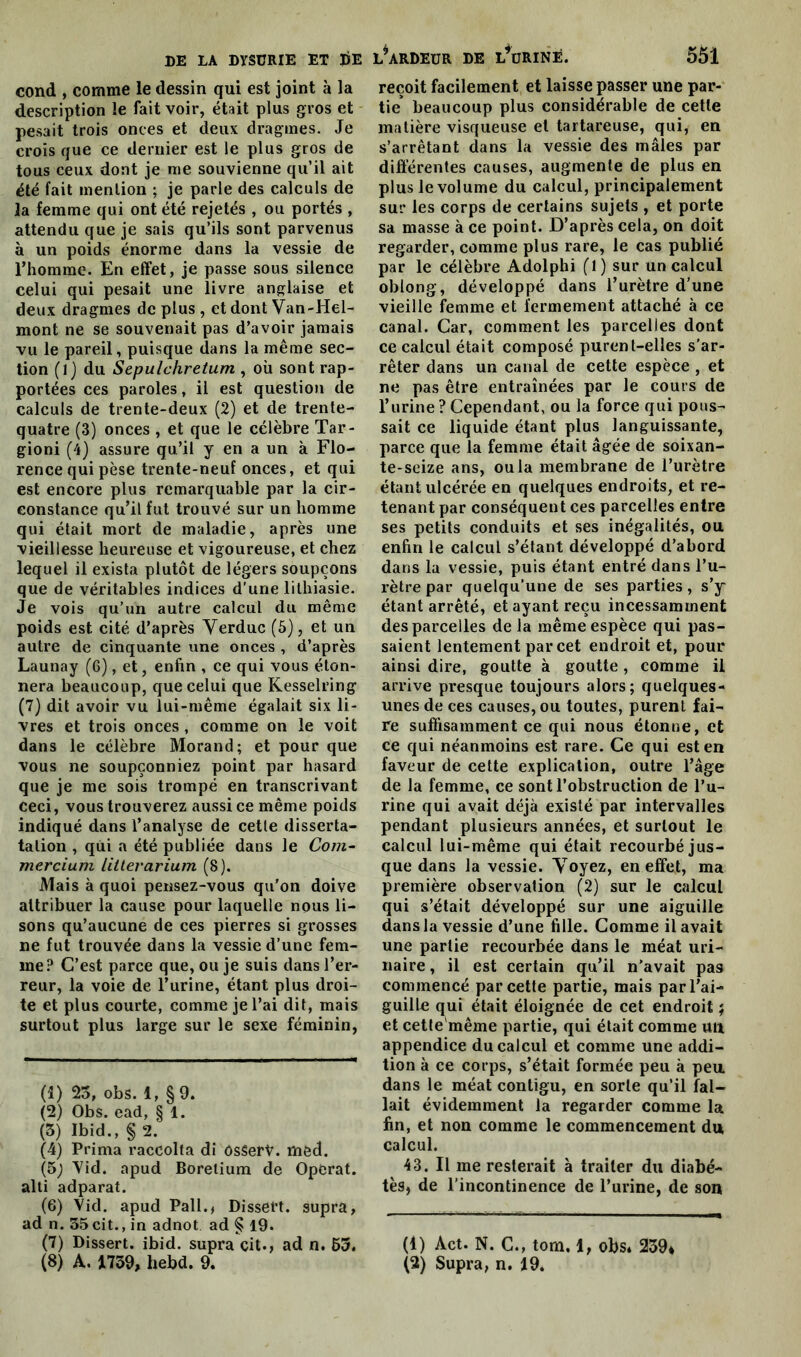 cond , comme le dessin qui est joint à la description le fait voir, était plus gros et pesait trois onces et deux dragmes. Je crois que ce dernier est le plus gros de tous ceux dont je me souvienne qu’il ait été fait mention ; je parle des calculs de la femme qui ont été rejetés , ou portés , attendu que je sais qu’ils sont parvenus à un poids énorme dans la vessie de l’homme. En effet, je passe sous silence celui qui pesait une livre anglaise et deux dragmes de plus , et dont Van-Hel- mont ne se souvenait pas d’avoir jamais vu le pareil, puisque dans la même sec- tion (l j du Sepulchretum , où sont rap- portées ces paroles, il est question de calculs de trente-deux (2) et de trente- quatre (3) onces , et que le célèbre Tar- gioni (4) assure qu’il y en a un à Flo- rence qui pèse trente-neuf onces, et qui est encore plus remarquable par la cir- constance qu’il fut trouvé sur un homme qui était mort de maladie, après une vieillesse heureuse et vigoureuse, et chez lequel il exista plutôt de légers soupçons que de véritables indices d'une lithiasie. Je vois qu’un autre calcul du même poids est cité d’après Verduc (5), et un autre de cinquante une onces , d’après Launay (6), et, enfin , ce qui vous éton- nera beaucoup, que celui que Kesselring (7) dit avoir vu lui-même égalait six li- vres et trois onces, comme on le voit dans le célèbre Morand; et pour que vous ne soupçonniez point par hasard que je me sois trompé en transcrivant ceci, vous trouverez aussi ce même poids indiqué dans l’analyse de cette disserta- tation , qui a été publiée dans le Com- mercium litterarium (8). Mais à quoi pensez-vous qu’on doive attribuer la cause pour laquelle nous li- sons qu’aucune de ces pierres si grosses ne fut trouvée dans la vessie d’une fem- me? C’est parce que, ou je suis dans l’er- reur, la voie de l’urine, étant plus droi- te et plus courte, comme je l’ai dit, mais surtout plus large sur le sexe féminin, (1) 25, obs. 1, §9. (2) Obs. ead, § 1. (5) Ibid., § 2. (4) Prima raccolta di OsSerV. med. (5; Vid. apud Borelium de Opérât, alti adparat. (6) Vid. apud Pall., Dissert, supra, ad n. 35 cit., in adnot ad § 19. (7) Dissert. ibid. supra cit., ad n. 53. reçoit facilement et laisse passer une par- tie* beaucoup plus considérable de cette matière visqueuse et tartareuse, qui, en s’arrêtant dans la vessie des mâles par différentes causes, augmente de plus en plus le vol urne du calcul, principalement sur les corps de certains sujets , et porte sa masse à ce point. D’après cela, on doit regarder, comme plus rare, le cas publié par le célèbre Adolphi fl) sur un calcul oblong, développé dans l’urètre d’une vieille femme et fermement attaché à ce canal. Car, comment les parcelles dont ce calcul était composé purent-elles s’ar- rêter dans un canal de cette espèce , et ne pas être entraînées par le cours de l’urine ? Cependant, ou la force qui pous- sait ce liquide étant plus languissante, parce que la femme était âgée de soixan- te-seize ans, ou la membrane de l’urètre étant ulcérée en quelques endroits, et re- tenant par conséquent ces parcelles entre ses petits conduits et ses inégalités, ou enfin le calcul s’étant développé d’abord dans la vessie, puis étant entré dans l’u- rètre par quelqu’une de ses parties, s’y étant arrêté, et ayant reçu incessamment des parcelles delà même espèce qui pas- saient lentement par cet endroit et, pour ainsi dire, goutte à goutte, comme il arrive presque toujours alors; quelques- unes de ces causes, ou toutes, purent fai- re suffisamment ce qui nous étonne, et ce qui néanmoins est rare. Ce qui est en faveur de cette explication, outre l’âge de la femme, ce sont l’obstruction de l’u- rine qui avait déjà existé par intervalles pendant plusieurs années, et surtout le calcul lui-même qui était recourbé jus- que dans la vessie. Voyez, en effet, ma première observation (2) sur le calcul qui s’était développé sur une aiguille dans la vessie d’une fille. Comme il avait une partie recourbée dans le méat uri- naire , il est certain qu’il n'avait pas commencé par cette partie, mais par l’ai- guille qui était éloignée de cet endroit ; et cette'même partie, qui était comme un appendice du calcul et comme une addi- tion à ce corps, s’était formée peu à peu dans le méat contigu, en sorte qu’il fal- lait évidemment fa regarder comme la fin, et non comme le commencement du calcul. 43. Il me resterait à traiter du diabè- tes, de l’incontinence de l’urine, de son (1) Act. N. C., tom, 1, obs* 239*