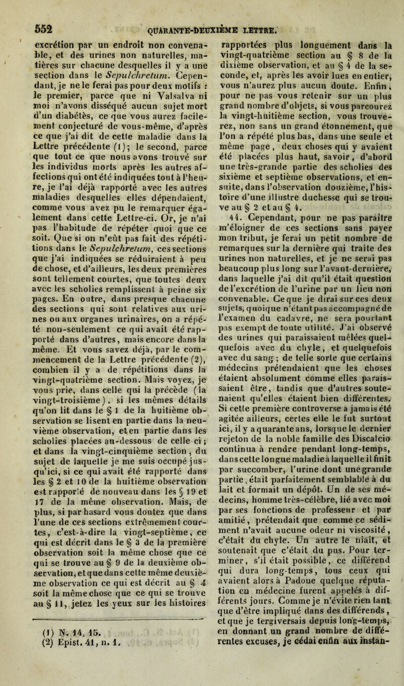 excrétion par un endroit non convena- ble, et des urines non naturelles, ma- tières sur chacune desquelles il y a une section dans le Sepulchretum. Cepen- dant, je ne le ferai pas pour deux motifs : le premier, parce que ni Yalsalva ni moi n’avons disséqué aucun sujet mort d’un diabétès, ce que vous aurez facile- ment conjecturé de vous-même, d’après ce que j’ai dit de cetle maladie dans la Lettre précédente (1); le second, parce que tout ce que nous avons trouvé sur les individus morts après les autres af- fections qui ont été indiquées tout à l’heu- re, je l’ai déjà rapporté avec les autres maladies desquelles elles dépendaient, comme vous avez pu le remarquer éga- lement dans cette Lettre-ci. Or, je n’ai pas l’habitude de répéter quoi que ce soit. Que si on n’eût pas fait des répéti- tions dans le Sepulchretum, ces sections que j’ai indiquées se réduiraient à peu de chose, et d’ailleurs, les deux premières sont tellement courtes, que toutes deux avec les scholies remplissent, à peine six pages. En outre, dans presque chacune des sections qui sont relatives aux uri- nes ou aux organes urinaires, on a répé- té non-seulement ce qui avait été rap- porté dans d’autres, mais encore dans la même. Et vous savez déjà, par le com- mencement de la Lettre précédente (2), combien il y a de répétitions dans la vingt-quatrième section. Mais voyez, je vous prie, dans celle qui la précède (la vingt-troisième), si les mêmes détails qu’on lit dans le § 1 de la huitième ob- servation se lisent en partie dans la neu- vième observation, eten partie dans les scholies placées au-dessous de celle ci ; et dans la vingt-cinquième section , du sujet de laquelle je me suis occupé jus- qu’ici, si ce qui avait été rapporté dans les § 2 et 10 de la huitième observation est rapporîé de nouveau dans les § 19 et 17 de la même observation. Mais, de plus, si par hasard vous doutez que dans l’une de ces sections extrêmement cour- tes, c’est-à-dire la vingt-septième, ce qui est décrit dans le § 3 de la première observation soit la même chose que ce qui se trouve au § 9 de la deuxième ob- servation, et que dans cette même deuxiè- me observation ce qui est décrit au § 4 soit la même chose que ce qui se trouve au § 11, jetez les yeux sur les histoires (1) N. \l±, 15. (2) Epist. 41, n. 1, rapportées plus longuement dans la vingt-quatrième section au § 8 de la dixième observation, et au § 4 de la se- conde, et, après les avoir lues en entier, vous n’aurez plus aucun doute. Enfin, pour ne pas vous retenir sur un plus grand nombre d’objets, si vous parcourez la vingt-huitième section, vous trouve- rez, non sans un grand étonnement, que l’on a répété plus bas, dans une seule et même page , deux choses qui y avaient été placées plus haut, savoir, d’abord une très-grande partie des scholies des sixième et septième observations, et en- suite, dans l’observation douzième, l’his- toire d’une illustre duchesse qui se trou- ve au § 2 et au § 4. 44. Cependant, pour ne pas paraître m’éloigner de ces sections sans payer mon tribut, je ferai un petit nombre de remarques sur la dernière qui traite des urines non naturelles, et je ne serai pas beaucoup plus long sur l’avant-dernière, dans laquelle j’ai dit qu’il était question de l’excrétion de l’urine par un lieu non convenable. Ce que je dirai sur ces deux sujets, quoique n’étantpas accompagné de l’examen du cadavre, ne sera pourtant pas exempt de toute utilité. J'ai observé des urines qui paraissaient mêlées quel- quefois avec du chyle, et quelquefois avec du sang ; de telle sorte que certains médecins prétendaient que les choses étaient absolument comme elles parais- saient être, tandis que d’autres soute- naient qu’elles étaient bien différentes. Si cette première controverse a jamais été agitée ailleurs, certes elle le fut surtout ici, il y a quarante ans, lorsque le dernier rejeton de la noble famille des Discalcio continua à rendre pendant long-temps, danscette longue maladieà laquelleil finit par succomber, l’urine dont une grande partie , était parfaitement semblable à du lait et formait un dépôt. Un de ses mé- decins, homme très-célèbre, lié avec moi par ses fonctions de professeur et par amitié, prétendait que comme ce sédi- ment n’avait aucune odeur ni viscosité , c’était du chyle. Un autre le niait, et soutenait que c’était du pus. Pour ter- miner, s’il était possible , ce différend qui dura longtemps, tous ceux qui avaient alors à Padoue quelque réputa- tion eo médecine furent appelés à dif- férents jours. Comme je n’évite rien tant que d’être impliqué dans des différends , et que je tergiversais depuis long-temps, en donnant un grand nombre de diffé- rentes excuses, je cédai enfin auxinstan-