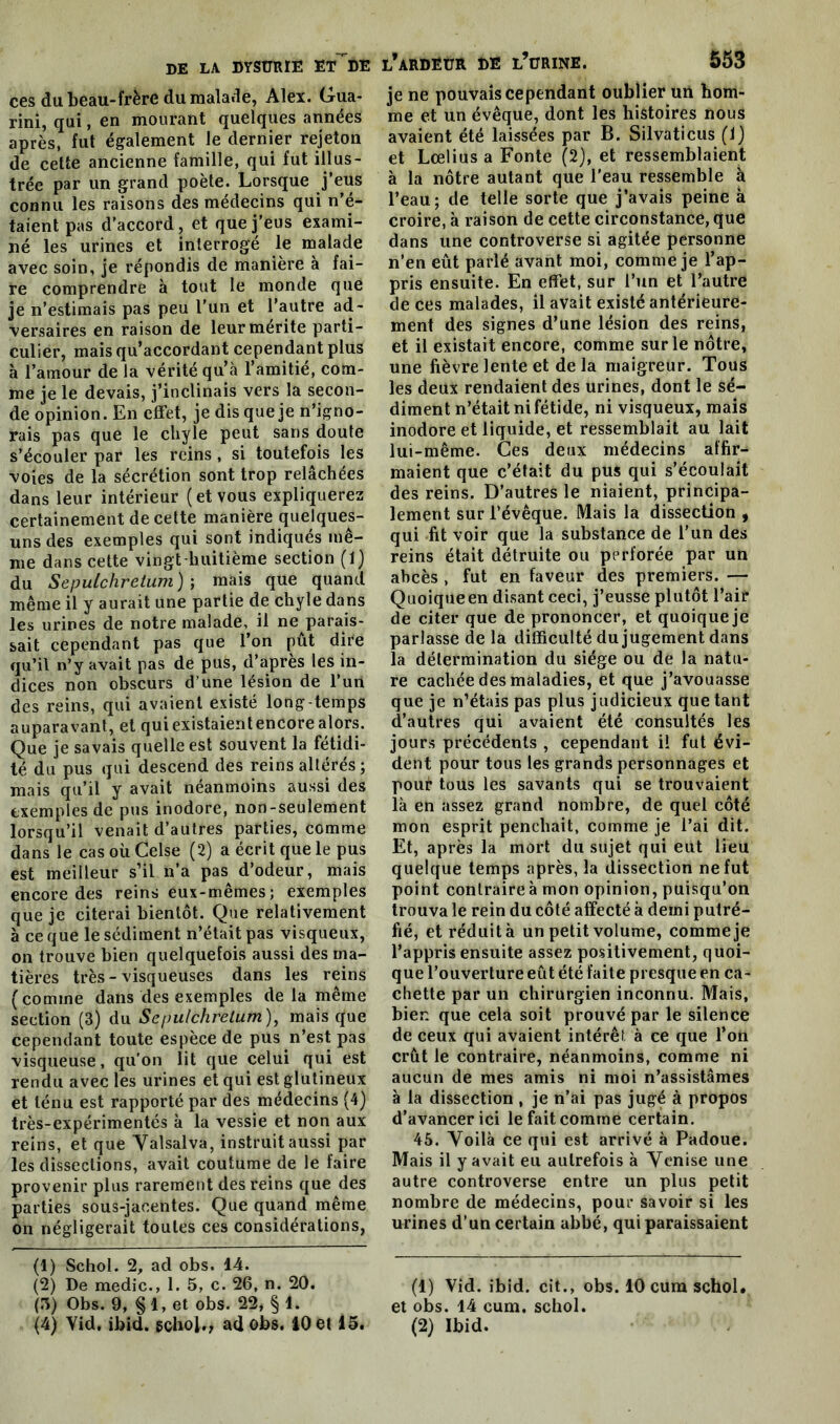 ces du beau-frère du malade, Alex. Gua- rini, qui, en mourant quelques années après, fut également le dernier rejeton de cette ancienne famille, qui fut illus- trée par un grand poète. Lorsque j’eus connu les raisons des médecins qui n’é- taient pas d’accord, et que j’eus exami- né les urines et interrogé le malade avec soin, je répondis de maniéré a fai- re comprendre à tout le monde que je n’estimais pas peu l’un et l’autre ad- versaires en raison de leur mérite parti- culier, mais qu’accordant cependant plus à l’amour de la vérité qu’à l’amitié, com- me je le devais, j’inclinais vers la secon- de opinion. En effet, je dis que je n’igno- rais pas que le chyle peut sans doute s’écouler par les reins, si toutefois les voies de la sécrétion sont trop relâchées dans leur intérieur (et vous expliquerez certainement de cette manière quelques- uns des exemples qui sont indiqués mê- me dans cette vingt huitième section (1) du Sepulchretum ) ; mais que quand même il y aurait une partie de chyle dans les urines de notre malade, il ne parais- sait cependant pas que l’on pût dire qu’il n’y avait pas de pus, d’après les in- dices non obscurs d’une lésion de l’un des reins, qui avaient existé long-temps auparavant, et qui existaient encore alors. Que je savais quelle est souvent la fétidi- té du pus qui descend des reins altérés ; mais qu’il y avait néanmoins aussi des exemples de pus inodore, non-seulement lorsqu’il venait d’autres parties, comme dans le cas où Celse (2) a écrit que le pus est meilleur s’il n’a pas d’odeur, mais encore des reins eux-mêmes; exemples que je citerai bientôt. Que relativement à ce que le sédiment n’était pas visqueux, on trouve bien quelquefois aussi des ma- tières très-visqueuses dans les reins (comine dans des exemples de là même section (3) du Sepulchretum ), mais que cependant toute espèce de pus n’est pas visqueuse, qu’on lit que celui qui est rendu avec les urines et qui est glutineux et ténu est rapporté par des médecins (4) très-expérimentés à la vessie et non aux reins, et que Valsalva, instruit aussi par les dissections, avait coutume de le faire provenir plus rarement des reins que des parties sous-jacentes. Que quand même on négligerait toutes ces considérations, (1) Schol. 2, ad obs. 14. (2) De medic., 1. 5, c. 26, n. 20. (3) Obs. 9, § 1, et obs. 22, § 1. l’ardeür de l’ürine. 553 je ne pouvais cependant oublier un hom- me et un évêque, dont les histoires nous avaient été laissées par B. Silvaticus (1) et Lœlius a Fonte (2), et ressemblaient à la nôtre autant que l'eau ressemble à l’eau; de telle sorte que j’avais peine à croire, à raison de cette circonstance, que dans une controverse si agitée personne n’en eût parlé avant moi, comme je l’ap- pris ensuite. En effet, sur l’un et l’autre de ces malades, il avait existé antérieure- ment des signes d’une lésion des reins, et il existait encore, comme sur le nôtre, une fièvre lente et de la maigreur. Tous les deux rendaient des urines, dont le sé- diment n’était ni fétide, ni visqueux, mais inodore et liquide, et ressemblait au lait lui-même. Ces deux médecins affir- maient que c’était du pus qui s’écoulait des reins. D’autres le niaient, principa- lement sur l’évêque. Mais la dissection , qui fit voir que la substance de l’un des reins était détruite ou perforée par un abcès , fut en faveur des premiers. — Quoiqueen disant ceci, j’eusse plutôt l’air de citer que de prononcer, et quoiqueje parlasse de la difficulté du jugement dans la détermination du siège ou de la natu- re cachée des maladies, et que j’avouasse que je n’étais pas plus judicieux que tant d’autres qui avaient été consultés les jours précédents , cependant ii fut évi- dent pour tous les grands personnages et pour tous les savants qui se trouvaient là en assez grand nombre, de quel côté mon esprit penchait, comme je l’ai dit. Et, après la mort du sujet qui eut lieu quelque temps après, la dissection ne fut point contraire à mon opinion, puisqu’on trouva le rein du côté affecté à demi putré- fié, et réduit à un petit volume, comme je l’appris ensuite assez positivement, quoi- que l’ouverture eût été faite presque en ca- chette par un chirurgien inconnu. Mais, bien que cela soit prouvé par le silence de ceux qui avaient intérêt à ce que l’on crût le contraire, néanmoins, comme ni aucun de mes amis ni moi n’assistâmes à la dissection , je n’ai pas jugé à propos d’avancer ici le fait comme certain. 45. Yoilà ce qui est arrivé à Padoue. Mais il y avait eu autrefois à Yenise une autre controverse entre un plus petit nombre de médecins, pour savoir si les urines d’un certain abbé, qui paraissaient (1) Vid. ibid. cit., obs. 10 cum schol. et obs. 14 cum. schol.