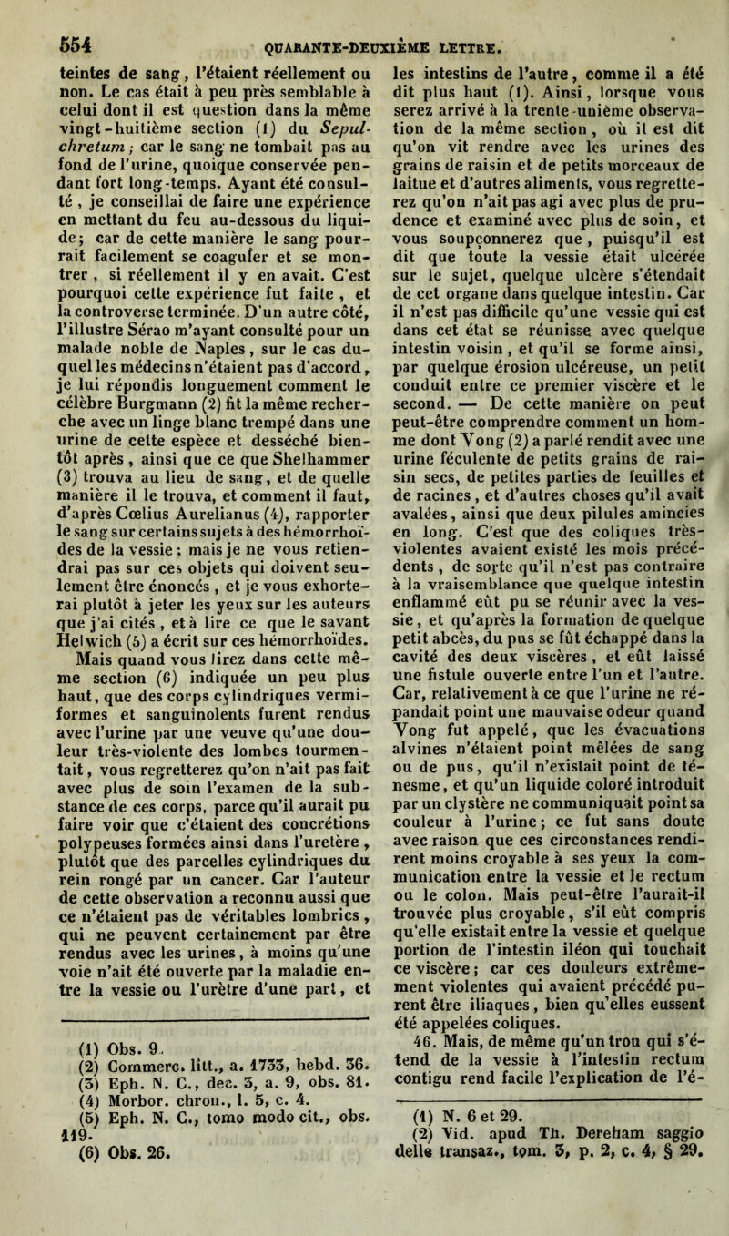 teintes de sang, l’étaient réellement ou non. Le cas était à peu près semblable à celui dont il est question dans la même vingt-huitième section (1) du Sepul- chretum ; car le sang ne tombait pas au fond de l’urine, quoique conservée pen- dant fort long-temps. Ayant été consul- té , je conseillai de faire une expérience en mettant du feu au-dessous du liqui- de; car de cette manière le sang pour- rait facilement se coaguler et se mon- trer , si réellement il y en avait. C’est pourquoi cette expérience fut faite , et la controverse terminée. D’un autre côté, l’illustre Sérao m’ayant consulté pour un malade noble de Naples, sur le cas du- quel les médecins n’étaient pas d’accord, je lui répondis longuement comment le célèbre Burgmann (2) fit la même recher- che avec un linge blanc trempé dans une urine de celte espèce et desséché bien- tôt après , ainsi que ce que Shelhammer (3) trouva au lieu de sang, et de quelle manière il le trouva, et comment il faut, d’après Cœlius Aurelianus (4), rapporter le sang sur cerlainssujets à des hémorrhoï- des de la vessie ; mais je ne vous retien- drai pas sur ces objets qui doivent seu- lement être énoncés , et je vous exhorte- rai plutôt à jeter les yeux sur les auteurs que j’ai cités , et à lire ce que le savant Helwich (5) a écrit sur ces hémorrhoïdes. Mais quand vous lirez dans cette mê- me section (6) indiquée un peu plus haut, que des corps cylindriques vermi- formes et sanguinolents fuient rendus avec l’urine par une veuve qu’une dou- leur très-violente des lombes tourmen- tait , vous regretterez qu’on n’ait pas fait avec plus de soin l’examen de la sub- stance de ces corps, parce qu’il aurait pu faire voir que c’étaient des concrétions polypeuses formées ainsi dans l’uretère , plutôt que des parcelles cylindriques du rein rongé par un cancer. Car l’auteur de cette observation a reconnu aussi que ce n’étaient pas de véritables lombrics , qui ne peuvent certainement par être rendus avec les urines, à moins qu’une voie n’ait été ouverte par la maladie en- tre la vessie ou l'urètre d’une part, et (1) Obs. 9. (2) Commère, litt., a. 1733, bebd. 36. (3) Eph. N. C., dec. 3, a. 9, obs. 81. (4) Morbor. chron., 1. 5, c. 4. (5) Eph. N. G., tomo modo cit., obs. 119. (6) Obs. 26. les intestins de l’autre, comme il a été dit plus haut (1). Ainsi, lorsque vous serez arrivé à la trente -unième observa- tion de la même section , où il est dit qu’on vit rendre avec les urines des grains de raisin et de petits morceaux de laitue et d’autres aliments, vous regrette- rez qu’on n’ait pas agi avec plus de pru- dence et examiné avec plus de soin, et vous soupçonnerez que , puisqu’il est dit que toute la vessie était ulcérée sur le sujet, quelque ulcère s’étendait de cet organe dans quelque intestin. Car il n’est pas difficile qu’une vessie qui est dans cet état se réunisse avec quelque intestin voisin , et qu’il se forme ainsi, par quelque érosion ulcéreuse, un petit conduit entre ce premier viscère et le second. — De cette manière on peut peut-être comprendre comment un hom- me dont Yong (2) a parlé rendit avec une urine féculente de petits grains de rai- sin secs, de petites parties de feuilles et de racines , et d’autres choses qu’il avait avalées, ainsi que deux pilules amincies en long. C’est que des coliques très- violentes avaient existé les mois précé- dents , de sorte qu’il n’est pas contraire à la vraisemblance que quelque intestin enflammé eût pu se réunir avec la ves- sie, et qu’après la formation de quelque petit abcès, du pus se fût échappé dans la cavité des deux viscères , et eût laissé une fistule ouverte entre l’un et l’autre. Car, relativement à ce que l’urine ne ré- pandait point une mauvaise odeur quand Yong fut appelé, que les évacuations alvines n’étaient point mêlées de sang ou de pus, qu’il n’existait point de té- nesme, et qu’un liquide coloré introduit par un clystère ne communiquait pointsa couleur à l’urine; ce fut sans doute avec raison que ces circonstances rendi- rent moins croyable à ses yeux la com- munication entre la vessie et le rectum ou le colon. Mais peut-être l’aurait-il trouvée plus croyable, s’il eût compris qu’elle existait entre la vessie et quelque portion de l’intestin iléon qui touchait ce viscère ; car ces douleurs extrême- ment violentes qui avaient précédé pu- rent être iliaques , bien qu1 2 elles eussent été appelées coliques. 46. Mais, de même qu’un trou qui s'é- tend de la vessie à l’intestin rectum contigu rend facile l’explication de l’é- (1) N. 6 et 29. (2) Yid. apud Th. Dereham saggio délia transaz., tom. 3, p. 2, c. 4, § 29.