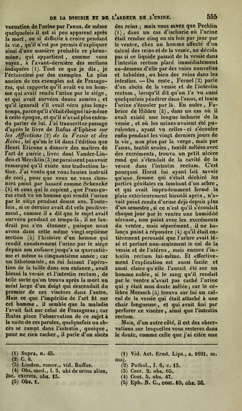 vacuation de l’urine par l’anus, de même quelquefois il est si peu apparent après la mort, ou si difficile à croire pendant la vie, qu’il n’est pas permis d’expliquer ainsi d’une manière probable ce phéno- mène, qui appartient , comme vous voyez, à l’avant-dernière des sections indiquées (1). Tout ce que je dis , je l’éclaircirai par des exemples, Le plus ancien de ces exemples est de Praxago- ras, qui rapporte qu’il avait vu un hom- me qui avait rendu l’urine par le siège , et qui avait survécu douze années ; et qu’il ignorait s’il avait vécu plus long- temps, parce qu’il s’était éloigné lui-même à cette époque, et qu’il n’avait plus enten- du parler de lui. J ai transcrit ce passage d’après le livre de Rufus d’Ephèse sur les Affections (2) de la Vessie et des Reins, tel qu’on le lit dans l’édition que Henri Etienne a donnée des maîtres de l’art de guérir ; livre dont Vander-Lin- den et Mercklin(3)ne paraissent pas avoir remarqué qu’il existe une traduction la- tine. J’ai voulu que vous fussiez instruit de ceci, pour que vous ne vous éton- niez point par hasard comme Schencke (4) et ceux qui le copient, que Praxago- ras avait vu un homme qui rendit l’urine par le siège pendant douze ans. Toute- fois , si ce dernier avait dit cela positive- ment, comme il a dit que le sujet avait survécu pendant ce temps-là , il ne fau- drait pas s’en étonner , puisque nous avons dans cette même vingt septième section (6) l’histoire d’un homme qui rendit constamment l’urine par le siège depuis son enfance jusqu’à sa quarantiè- me et même sa cinquantième année ; car un litbotomiste, en lui faisant l’opéra- tion de la taille dans son enfance, avait blessé la vessie et l’intestin rectum , de telle sorte qu’on trouva après la mort un méat large d’un doigt qui descendait du premier de ces viscères dans l’autre. Mais ce que l’impéritie de l’art fit sur cet homme , il semble que la maladie l’avait fait sur celui de Praxagoras ; car Rufus place l’observation de ce sujet à la suite de ces paroles, quelquefois un ab- cès se rompt dans l’intestin , quoique , pour ne rien cacher, il parle d’un abcès (1) Supra, n. 45. (2) C. 8. (5) Linden, renoy., vid. Ruffus. (4) Obs. med., 1.3, ubi de urina alien, loc. excreta, obs. 13. des reins ; mais vous savez que Pechlin (1), dans un cas d’ischurie où l’urine était rendue cinq ou six fois par jour par le ventre, chez un homme affecté d’un calcul des reins et de la vessie, ne décida pas si ce liquide passait de la vessie dans l’intestin rectum placé immédiatement au-dessous d’elle par des voies nouvelles et tubulées, ou bien des reins dans les intestins.—Du reste, Fernel (2) parle d’un abcès de la vessie et de l’intestin rectum , lorsqu’il dit qu’on l’a vu aussi quelquefois pénétrer dans l’anus, et toute l’urine s’écouler par là. En outre , Fa- brice de Hilden (3), dans un cas où il avait existé une longue ischurie de la vessie , et où les urines^avaient été pu- rulentes, ayant vu celles-ci s’écouler enfin pendant les vingt derniers jours de la vie, non plus par la verge, mais par l’anus, tantôt seules , tantôt mêlées avec des excréments, trouva un petit ulcère rond qui s’étendait de la cavité de la vessie dans l’intestin rectum. C’est pourquoi Horst lui ayant fait savoir qu’une femme qui s’était déchiré les parties génitales en tombant d’un arbre , et qui avait imprudemment fermé la plaie extérieurement bientôt après , n’a- vait point rendu d’urine déjà depuis plus d’un semestre, si ce n’est qu’il s’écoulait chaque jour par le ventre une humidité séreuse, non point avec les excréments du ventre, mais séparément, il ne ba- lança point à répondre (4) qu’il était en- tièrement persuadé que l’arbre avait lé- sé et perforé non-seulement le col de la vessie et de l’utérus , mais encore l’in- testin rectum lui-même. Et effective- ment l’explication est aussi facile et aussi claire qu’elle l’aurait été sur un homme noble, si le sang qu’il rendait par le ventre n’avait pas caché l’urine qui y était sans doute mêlée ; car le cé- lèbre Morasch (6) trouva sur lui un cal- cul de la vessie qui était attaché à une chair fongueuse, et qui avait fini par perforer ce viscère, ainsi que l’intestin rectum. Mais, d’un autre côté, il est des obser- vations sur lesquelles vous resterez dans le doute, comme celle que j’ai citée une (1) Yid. Act. Erud. Lips., a. 1691, m. maj. (2) Pathol., 1. 6, c. 13. (5) Cent. 2, obs. 65. (4) Cent. 5, obs. 47.