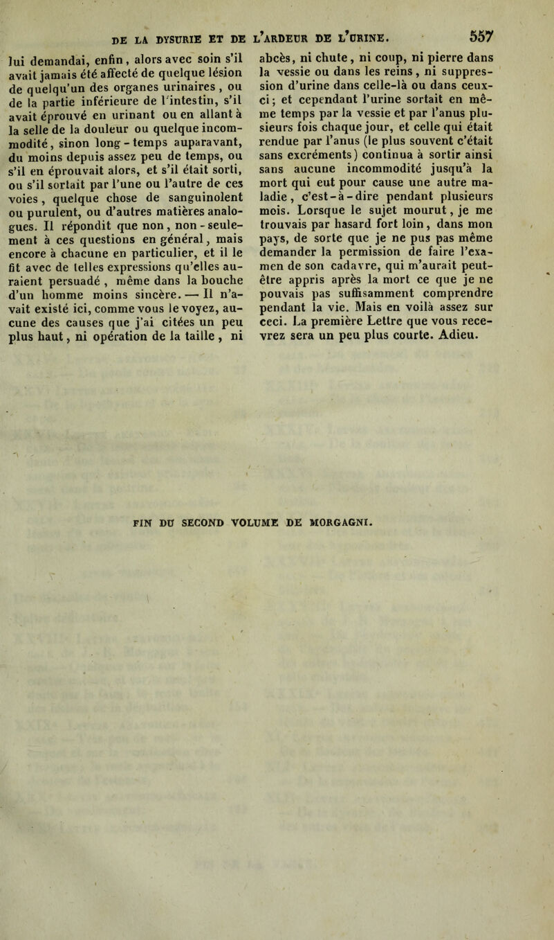 lui demandai, enfin , alors avec soin s’il avait jamais été affecté de quelque lésion de quelqu’un des organes urinaires , ou de la partie inférieure de l'intestin, s’il avait éprouvé en urinant ou en allant à la selle de la douleur ou quelque incom- modité, sinon long-temps auparavant, du moins depuis assez peu de temps, ou s’il en éprouvait alors, et s’il était sorti, ou s’il sortait par l’une ou l’autre de ces voies, quelque chose de sanguinolent ou purulent, ou d’autres matières analo- gues. Il répondit que non, non - seule- ment à ces questions en général, mais encore à chacune en particulier, et il le fit avec de telles expressions qu’elles au- raient persuadé , même dans la bouche d’un homme moins sincère.— Il n’a- vait existé ici, comme vous le voyez, au- cune des causes que j’ai citées un peu plus haut, ni opération de la taille , ni l’ardeür de l’urine. 557 abcès, ni chute, ni coup, ni pierre dans la vessie ou dans les reins, ni suppres- sion d’urine dans celle-là ou dans ceux- ci ; et cependant l’urine sortait en mê- me temps par la vessie et par l’anus plu- sieurs fois chaque jour, et celle qui était rendue par l’anus (le plus souvent c’était sans excréments) continua à sortir ainsi sans aucune incommodité jusqu’à la mort qui eut pour cause une autre ma- ladie , c’est-à-dire pendant plusieurs mois. Lorsque le sujet mourut, je me trouvais par hasard fort loin, dans mon pays, de sorte que je ne pus pas même demander la permission de faire l’exa- men de son cadavre, qui m’aurait peut- être appris après la mort ce que je ne pouvais pas suffisamment comprendre pendant la vie. Mais en voilà assez sur ceci. La première Lettre que vous rece- vrez sera un peu plus courte. Adieu. FIN DÜ SECOND VOLUME DE MORGAGNI.