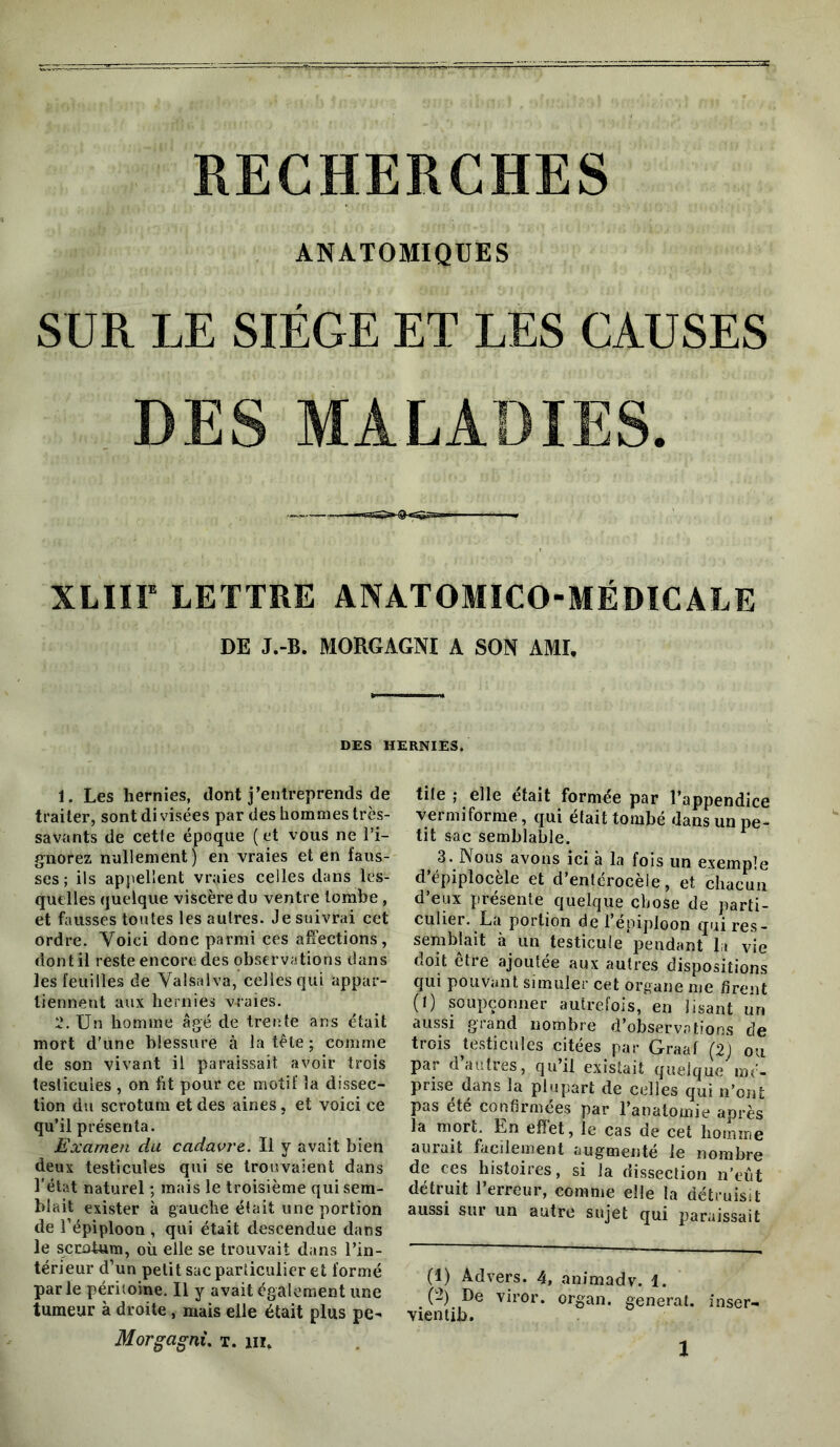 RECHERCHES ANATOMIQUES SUR LE SIÈGE ET LES CAUSES DES MALADIES. XLIir LETTRE ANATOMICO-MÉDICALE DE J.-B. MORGAGNI A SON AMU DES HERNIES. 1. Les hernies, dont j’entreprends de traiter, sont di visées par des hommes très- savants de cetfe époque ( et vous ne l’i- gnorez nullement) en vraies et en faus- ses; ils appellent vraies celles dans les- quelles quelque viscère du ventre tombe, et fausses toutes les autres. Je suivrai cet ordre. Voici donc parmi ces affections, dont il reste encore des observations dans les feuilles de Valsalva, celles qui appar- tiennent aux hernies vraies. ï. Un homme âgé de trente ans était mort d’une blessure à la tête ; comme de son vivant il paraissait avoir trois testicules , on ht pour ce motif la dissec- tion du scrotum et des aines, et voici ce qu’il présenta. Examen du cadavre. Il y avait bien deux testicules qui se trouvaient dans l'état naturel ; mais le troisième qui sem- blait exister à gauche était une portion de l’épiploon , qui était descendue dans le scrotum, où elle se trouvait dans l’in- térieur d’un petit sac particulier et formé parle péritoine. Il y avait également une tumeur à droite, mais elle était plus pe- Morgagnù t. iii. tite ; elle était formée par l’appendice vermiforme, qui était tombé dans un pe- tit sac semblable. 3. Nous avons ici à la fois un exemple d’épiplocèle et d’entérocèie, et chacun d’eux présente quelque chose de parti- culier. La portion de l’épiploon qui res- semblait à un testicule pendant lu vie doit être ajoutée aux autres dispositions qui pouvant simuler cet organe me firent (t) soupçonner autrefois, en lisant un aussi grand nombre d’observations de trois testicules citées par Graaf (2j ou par d’autres, qu’il existait quelque mé- prise dans la plupart de celles qui n’ont pas été confirmées par l’anatomie après la mort. En effet, le cas de cet lioimne aurait facilement augmenté le nombre de ces histoires, si la dissection n’eut détruit l’erreur, eomme elle la détruisit aussi sur un autre sujet qui paraissait (1) Advers. 4, animadv. 1. (!2) De viror. organ. general, inser- vientib.