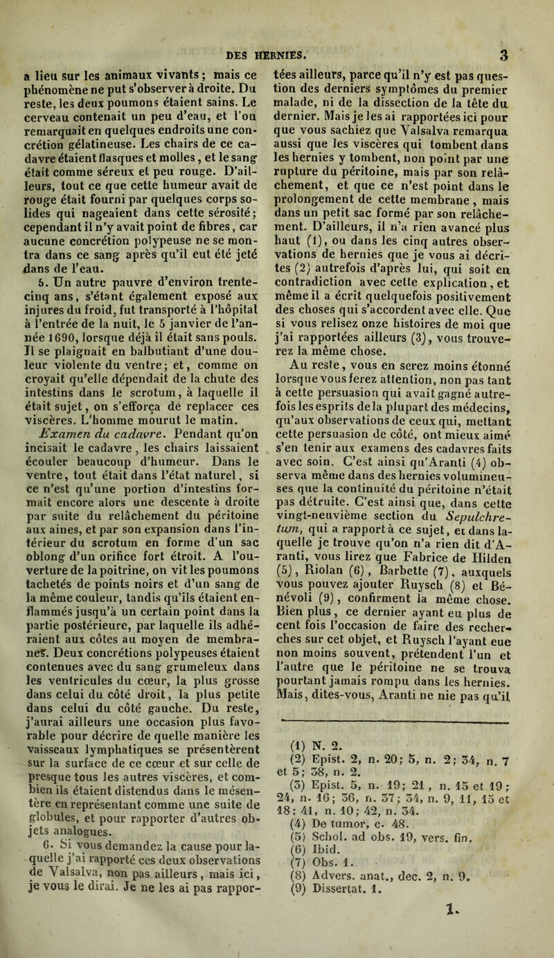 a lieu sur les animaux vivants ; mais ce phénomène ne put s’observer à droite. Du reste, les deux poumons étaient sains. Le cerveau contenait un peu d’eau, et l’on remarquait en quelques endroits une con- crétion gélatineuse. Les chairs de ce ca- davre étaient flasques et molles, et le sang était comme séreux et peu rouge. D’ail- leurs, tout ce que cette humeur avait de rouge était fourni par quelques corps so- lides qui nageaient dans cette sérosité ; cependant il n’y avait point de fibres, car aucune concrétion polypeuse ne se mon- tra dans ce sang après qu’il eut été jeté dans de l’eau. 6. Un autre pauvre d’environ trente- cinq ans, s’étant également exposé aux injures du froid, fut transporté à l’hôpital à l’entrée de la nuit, le 5 janvier de l’an- née 1690, lorsque déjà il était sans pouls. Il se plaignait en balbutiant d’une dou- leur violente du ventre; et, comme on croyait qu’elle dépendait de la chute des intestins dans le scrotum, à laquelle il était sujet, on s’efforça de replacer ces viscères. L’homme mourut le matin. Examen du cadavre. Pendant qu’on incisait le cadavre, les chairs laissaient écouler beaucoup d’humeur. Dans le ventre, tout était dans l’état naturel, si ce n’est qu’une portion d’intestins for- mait encore alors une descente à droite par suite du relâchement du péritoine aux aines, et par son expansion dans l’in- térieur du scrotum en forme d’un sac oblong d’un orifice fort étroit. A l’ou- verture de la poitrine, on vit les poumons tachetés de points noirs et d’un sang de la même couleur, tandis qu’ils étaient en- flammés jusqu’à un certain point dans la partie postérieure, par laquelle ils adhé- raient aux côtes au moyen de membra- neîT. Deux concrétions polypeuses étaient contenues avec du sang grumeleux dans les ventricules du cœur, la plus grosse dans celui du côté droit, la plus petite dans celui du côté gauche. Du reste, j’aurai ailleurs une occasion plus favo- rable pour décrire de quelle manière les vaisseaux lymphatiques se présentèrent sur la surface de ce cœur et sur celle de presque tous les autres viscères, et com- bien ils étaient distendus dans le mésen- tère en représentant comme une suite de globules, et pour rapporter d’autres ob- jets analogues. 6. Si vous demandez la cause pour la- quelle j’ai rapporté ces deux observations de Valsalva, non pas ailleurs, mais ici, je vous le dirai. Je ne les ai pas rappor- tées ailleurs, parce qu’il n’y est pas ques- tion des derniers symptômes du premier malade, ni de la dissection de la tête du dernier. Mais je les ai rapportées ici pour que vous sachiez que Valsalva remarqua aussi que les viscères qui tombent dans les hernies y tombent, non point par une rupture du péritoine, mais par son relâ- chement, et que ce n’est point dans le prolongement de cette membrane , mais dans un petit sac formé par son relâche- ment. D’ailleurs, il n’a rien avancé plus haut (1), ou dans les cinq autres obser- vations de hernies que je vous ai décri- tes (2) autrefois d’après lui, qui soit en contradiction avec cette explication , et même il a écrit quelquefois positivement des choses qui s’accordent avec elle. Que si vous relisez onze histoires de moi que j’ai rapportées ailleurs (3), vous trouve- rez la même chose. Au reste, vous en serez moins étonné lorsque vous ferez attention, non pas tant à cette persuasion qui avait gagné autre- fois les esprits delà plupart des médecins, qu’aux observations de ceux qui, mettant cette persuasion de côté, ont mieux aimé s’en tenir aux examens des cadavres faits avec soin. C’est ainsi qu'Aranti (4) ob- serva même dans des hernies volumineu- ses que la continuité du péritoine n’était pas détruite. C’est ainsi que, dans cette vingt-neuvième section du Sepulchre- tum, qui a rapporté ce sujet, et dans la- quelle je trouve qu’on n’a rien dit d’A- ranti, vous lirez que Fabrice de Hilden (5), Riolan (6), Barbette (7), auxquels vous pouvez ajouter Ruysch (8) et Bé- névoli (9), confirment la même chose. Bien plus, ce dernier ayant eu plus de cent fois l’occasion de faire des recher- ches sur cet objet, et Ruysch l’ayant eue non moins souvent, prétendent l’un et l’autre que le péritoine ne se trouva pourtant jamais rompu dans les hernies. Mais, dites-vous, Aranti ne nie pas qu’il (1) N. 2. (2) Epist. 2, n. 20; 5, n. 2; 34, n 7 et 5; 58, n. 2. (3) Epist. 5, n. 19; 21, n. 13 et 19; 24, n. 16; 56, n. 37; 54, n. 9, 11, 13 et 18; 41, n. 10; 42, n. 54. (4) De tumor, c. 48. (3) Schol. ad obs. 19, vers. fin. 6) Ibid. 7) Obs. 1. (8) Advers. anat., dec. 2, n. 9, (9) Dissertât. 1.