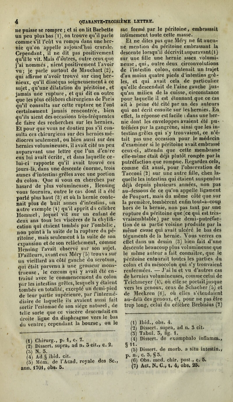 ne puisse se rompre ; et si on lit Barbette un peu plus bas (l),on trouve qu’il parle comme s’il l’eût vu rompu dans une her- nie qu’on appelle aujourd’hui crurale. Cependant, il ne dit pas positivement qu’il le vit. Mais d’autres, outre ceux que j’ai nommés , nient positivement l’avoir vu; je parle surtout de Mauchart (2), qui affirme n’avoir trouvé sur cinq her- nieux, qu’il disséqua soigneusement à ce sujet, qu’une dilatation du péritoine, et jamais une rupture, et qui dit en outre que les plus célèbres chirurgiens de Paris qu’il consulta sur cette rupture ne l’ont certainement jamais rencontrée, bien qu’ils aient des occasions très-fréquentes de faire des recherches sur les hernies. Et pour que vous ne doutiez pas s’il con- sulta ces chirurgiens sur des hernies mé- diocres seulement, ou bien aussi sur des hernies volumineuses, il avait cité un peu auparavant une lettre que l’un d’en Ire eux lui avait écrite, et dans laquelle ce- lui-ci rapporte qu'il avait trouvé ces jours-là, dans une descente énorme, trois aunes d’intestins grêles avec une portion du colon. Que si vous en cherchez par hasard de plus volumineuses, Hensing vous fournira, outre le cas dont il a été parlé plus haut (3) et où la hernie conte- nait plus de huit aunes d’intestins, un autre exemple (4) qu’il apprit du célèbre Hommel, lequel vit sur un enfant de deux ans tous les viscères de la chylifi- cation qui étaient tombés par l’ombilic, non pointa la suite de la rupture du pé- ritoine , mais seulement à la suite de son expansion et de son relâchement, comme Hensing l’avait observé sur son sujet. D’ailleurs, avant eux Méry (5) trouva sur un vieillard au côté gauche du scrotum, qui était parvenu à une grosseur mons- trueuse , le cæcum qui y avait été en- traîné avec le commencement du colon par les intestins grêles, lesquels y étaient tombés en totalité, excepté un demi-pied de leur partie supérieure, par l’intermé- diaire de laquelle ils avaient aussi lait sortir l’estomac de son siège naturel, de telle sorte que ce viscère descendait en droite ligne du diaphragme vers le bas du ventre; cependant la bourse, ou le (1) Chirurg., p. 1, c. 7. (2) Dissert, supra, ad n. 3 cit., c. 2. (o) N. 5. (4) Ad § ibid. cit. (5) Mém. de l’Acad. royale des Sc.j ann. 1701, obs. 5. sac formé par le péritoine, embrassait intimement toute cette masse. Et ne dites pas que Méry ne fit aucu- ne mention du péritoine embrassant la descen te lorsqu’il décrivit auparavant (1) sur une fille une hernie assez volumi- neuse , qui, outre deux circonvolutions de l’intestin colon, contenait un trajet d’au moins quatre pieds d’intestins grê- les, et qui avait cela de particulier qu’elle descendait de l’aine gauche jus- qu’au milieu de la cuisse, circonstance pour laquelle il est étonnant que ce cas ait à peine été cité par un des auteurs qui ont écrit ensuite sur les hernies. En effet, la réponse est facile : dans une her- nie dont les enveloppes avaient été pu- • tréfiées par la gangrène, ainsi que les in- testins grêles qui s’y trouvaient, ce n’é- tait pas une occasion pour le médecin d’examiner si le péritoine avait embrassé ceux-ci, attendu que cette membrane elle-même était déjà plutôt rongée parla putréfaction que rompue. Regardez cela, comme dit aussi, pour l’observation de Tacconi (2) sur une autre fille, chez la- quelle les intestins qui étaient suspendus déjà depuis plusieurs années, non pas au-dessous de ce qu’on appelle ligament de Poupart, mais du même côté que sur la première, tombèrent enfin tout-à-coup hors de la hernie, non pas tant par une rupture du péritoine que (ce qui est très- vraisemblable) par une demi-putréfac- tion de sa partie voisine produite par la même cause qui avait ulcéré le bas des téguments de la hernie. Vous verrez en effet dans un dessin (3) bien fait d’une descente beaucoup plus volumineuse que le même auteur a fait connaître, que le péritoine entourait toutes les parties du colon et du mésocolon qui s’y trouvaient renfermées. — J’ai lu et vu d’autres cas de hernies volumineuses, comme celui de Teichmeyer (4), où elle se portait jusque vers les genoux, ceux de Schacher (5) et de Meekren (6), où elles s’étendaient au-delà des genoux, et, pour ne pas être trop long, celui du célèbre Brebisius (7) (1) Ibid., obs. 4. (2) Dissert, supra, ad n. 3 cit. (3) Tabul. 3, tig. 1. (4) Dissert, de exomphalo inflamm. § 11. (5) Dissert, de morb. a situ intestin, p. n., c. 3, § 3. (6) Obs. med. chir. post., c. 6.