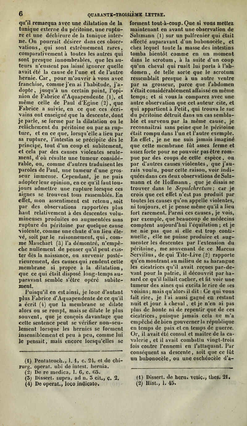 quMl remarqua avec une dilatation de la tunique externe du péritoine, une ruptu- re et une déchirure de la tunique inter- ne. On pourrait désirer dans ces obser- vations, qui sont extrêmement rares, comparativement à toutes les autres qui sont presque innombrables, que les au- teurs n’eussent pas laissé ignorer quelle avait été la cause de l’une et de l’autre hernie. Car, pour m’ouvrir à vous avec franchise, comme j’en ai l’habitude, j’a- dopte, jusqu’à un certain point, l’opi- nion de Fabrice d’Aquapendente (1), et même celle de Paul d’Egine (2), que Fabrice a suivie, en ce que ces écri- vains ont enseigné que la descente, dont je parle, se forme par la dilatation ou le relâchement du péritoine ou par sa rup- ture, et en ce que, lorsqu’elle a lieu par sa rupture, l’intestin se précipite dès le principe, tout d’un coup et subitement, et cela par des causes violentes seule- ment, d’où résulte une tumeur considé- rable, ou, comme d’autres traduisent les paroles de Paul, une tumeur d’une gros- seur immense. Cependant, je ne puis adopter leur opinion, en ce qu’il faut tou- jours admettre une rupture lorsque ces signes se trouvent tous rassemblés. En effet, mon assentiment est retenu, soit par des observations rapportées plus haut relativement à des descentes volu- mineuses produites ou augmentées sans rupture du péritoine par quelque cause violente, comme une chute d’un lieu éle- vé, soit par le raisonnement, qui, com- me Mauchart (3) l’a démontré, n’empê- che nullement de penser qu’il peut exis- ter dès la naissance, ou survenir posté- rieurement, des causes qui rendent celle membrane si propre à la dilatation, que ce qui était disposé long-temps au- paravant semble s’être opéré subite- ment. Puisqu’il en est ainsi, je loue d’autant plus Fabrice d’Aquapendente de ce qu’il a écrit (4) que la membrane se dilate alors ou se rompt, mais se dilate le plus souvent, que je conçois davantage que cette sentence peut se vérifier non-seu- lement lorsque les hernies se forment insensiblement et peu à peu, comme lui Je pensait, mais encore lorsqu’elles se (1) Pentateucli., 1, 1, c. 24, et de chi- rurg. opérât, ubi de intest, hernia. (2) De re medica, 1. 6, c. (15. (5) Dissert, supra, ad n. 5 cit,, c. 2. (4) De opérât,, loço indicato. forment tout-à-coup. Que si vous mettez maintenant en avant une observation de Salzmann (1) sur un palfrenier qui était affecté auparavant d’un bubonocèle, et chez lequel toute la masse des intestins tomba bientôt comme en un moment dans le scrotum , à la suite d’un coup qu’un cheval qui ruait lui porta à l’ab- domen , de telle sorte que le scrotum ressemblait presque à un autre ventre par sa grosseur, parce que l’abdomen s'était considérablement affaissé en même temps; et si vous la comparez avec une autre observation que cet auteur cite, et qui appartient à Petit, qui trouva le sac du péritoine détruit dans un cas sembla- ble et survenu par la même cause, je reconnaîtrai sans peine que le péritoine était rompu dans l’un et l’autre exemple. En effet, je ne me suis jamais imaginé que celte membrane fut assez ferme et assez forte pour ne pouvoir pas être rom- pue par des coups de cette espèce, ou par d’autres causes violentes , que j’au- rais voulu, pour celte,raison, voir indi- quées dans ces deux observations de Salz- mann et de Hoffmann , que je disais se trouver dans le Sepulchreium ; car je crois que cet effet n’est pas produit par toutes les causes qu’on appelle violentes, ni toujours, et je pense même qu’il a lieu fort rarement. Parnîi ces causes, je vois, par exemple, que beaucoup de médecins comptent aujourd’hui l’équitation ; et je ne nie pas que si elle est trop conti- nuelle, elle ne puisse produire et aug- menter les descentes par l’extension du péritoine, me souvenant de ce Marcus Servilius, de qui Tite-Live (2) rapporte qu’en montrant au milieu de sa harangue les cicatrices qu’il avait reçues par-de- vant pour la patrie, il découvrit par ha- sard ce qu’il fallait cacher, et fit voir une tumeur des aines qui excita le rire de ses voisins ; mais qu’alors il dit : Ce qui vous fait rire, je l’ai aussi gagné en restant nuit et jour à cheval, et je n’en ai pas plus de honte ni de repentir que de ces cicatrices, puisque jamais cela ne m’a empêché de bien gouverner la république en temps de paix et en temps de guerre. Or, il avait été consul et maître de la ca- valerie , et il avait combattu vingt-trois fois contre l’ennemi en l’attaquant. Par conséquent sa descente, soit que ce fût un bubonocèle, ou une oschéocèle d’a- (1) Dissert, de hern. vesic.> thés. 21, (2) Hist., 1. 45.