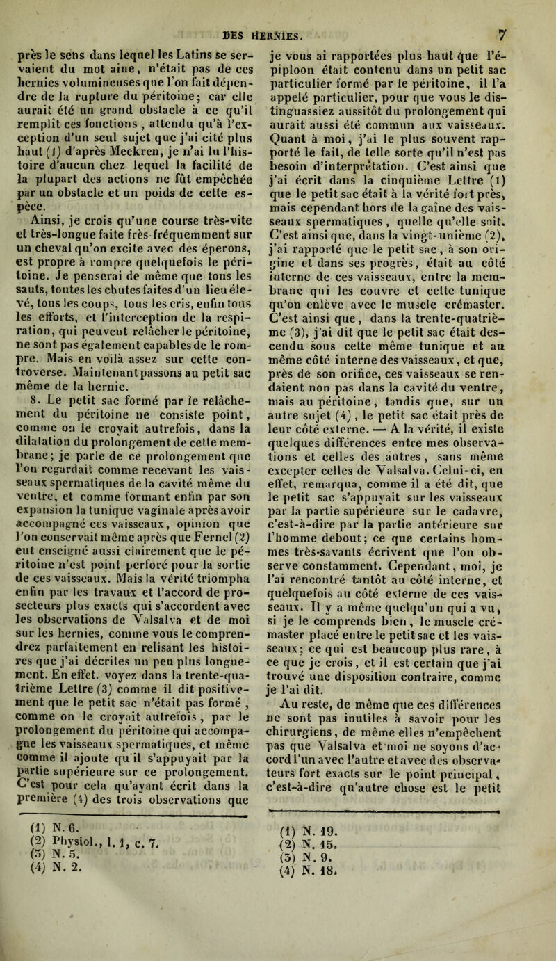 près le sens dans lequel les Latins se ser- vaient du mot aine, n’était pas de ces hernies volumineuses que l’on fait dépen- dre de la rupture du péritoine; car elle aurait été un grand obstacle à ce qu’il remplît ces fonctions , attendu qu’à l’ex- ception d’un seul sujet que j’ai cité plus haut {\) d’après Meekren, je n’ai lu l’his- toire d'aucun chez lequel la facilité de la plupart des actions ne fût empêchée par un obstacle et un poids de cette es- pèce. Ainsi, je crois qu’une course très-vite et très-longue faite frès fréquemment sur un cheval qu’on excite avec des éperons, est propre à rompre quelquefois le péri- toine. Je penserai de môme que tous les sauts, toutes les chutes faites d’un lieu éle- vé, tous les coups, tous les cris, enfin tous les efforts, et l'interception de la respi- ration, qui peuvent relâcher le péritoine, ne sont pas également capables de le rom- pre, Mais en voilà assez sur cette con- troverse. Maintenantpassons au petit sac même de la hernie. 8. Le petit sac formé par le relâche- ment du péritoine ne consiste point, comme on le croyait autrefois, dans la dilatation du prolongement de cette mem- brane; je parle de ce prolongement que l’on regardait comme recevant les vais- seaux spermatiques de la cavité même du ventre, et comme formant enfin par son expansion la tunique vaginale après avoir accompagné ces vaisseaux, opinion que Ton conservait môme après que Fernel (2} eut enseigné aussi clairement que le pé- ritoine n’est point perforé pour la sortie de ces vaisseaux. Mais la vérité triompha enfin par les travaux et l’accord de pro- secleurs plus exacts qui s’accordent avec les observations de Valsalva et de moi sur les hernies, comme vous le compren- drez parfaitement en relisant les histoi- res que j’ai décrites un peu plus longue- ment. En effet, voyez dans la trente-qua- trième Lettre (3) comme il dit positive- ment que le petit sac n’était pas formé , comme on le croyait autrefois, par le prolongement du péritoine qui accompa- gne les vaisseaux spermatiques, et même comme il ajoute qu’il s’appuyait par la partie supérieure sur ce prolongement. C’est pour cela qu’ayant écrit dans la première (4) des trois observations que (1) N.6. (2) Physiol., 1. 1, c. 7. (5) N. .5. (4j N. 2. je vous ai rapportées plus haut que l’é- piploon était contenu dans un petit sac particulier formé par le péritoine, il l’a appelé particulier, pour que vous le dis- tinguassiez aussitôt du prolongement qui aurait aussi été commun aux vaisseaux. Quant à moi, j’ai le plus souvent rap- porté le fait, de telle sorte qu’il n’est pas l3esoin d’interprétation. C’est ainsi que j’ai écrit dans la cinquième Lettre (1) que le petit sac était à la vérité fort près, mais cependant hors de la gaine des vais- seaux spermatiques , quelle qu’elle soit. C’est ainsi que, dans la vingt-unième (2), j’ai rapporté que le petit sac, à son ori- gine et dans ses progrès, était au côté interne de ces vaisseaux, entre la mem- brane qui les couvre et cette tunique qu’on enlève avec le muscle crémaster. C’est ainsi que, dans la trente-quatriè- me (3), j’ai dit que le petit sac était des- cendu sous celte même tunique et au même côté interne des vaisseaux, et que, près de son orifice, ces vaisseaux se ren- daient non pas dans la cavité du ventre, mais au péritoine, tandis que, sur un autre sujet (4), le petit sac était près de leur côté exieme. — A la vérité, il existe quelques différences entre mes observa- tions et celles des autres, sans même excepter celles de Valsalva. Celui-ci, en effet, remarqua, comme il a été dit, que le petit sac s’appuyait sur les vaisseaux par la partie supérieure sur le cadavre, c’est-à-dire par la partie antérieure sur l’homme debout; ce que certains hom- mes très-savanls écrivent que l’on ob- serve constamment. Cependant, moi, je l’ai rencontré tantôt au côté interne, et quelquefois au côté externe de ces vais- seaux. Il y a même quelqu’un qui a vu, si je le comprends bien, le muscle cré- master placé entre le petit sac et les vais- seaux; ce qui est beaucoup plus rare, à ce que je crois, et il est certain que j'ai trouvé une disposition contraire, comme je l’ai dit. Au reste, de même que ces différences ne sont pas inutiles à savoir pour les chirurgiens, de même elles n’empêchent pas que Valsalva et moi ne soyons d’ac- cord l’im avec l’autre et avec des observa- teurs fort e.xacts sur le point principal, c’est-à-dire qu’autre chose est le petit (1) N. 19. (2) N. 15. (3) N. 9.