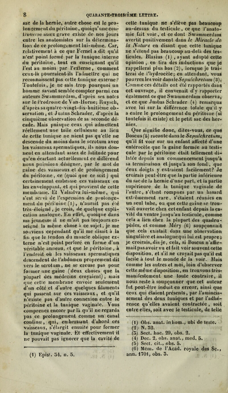 sac de la hernie, autre chose est le pro- longement du péritoine, quoiqu’une con- troverse assez grave existe de nos jours entre les anatomistes sur la délennina- tioa de ce prolongement lui-même. Car, relativement à ce que Fernel a dit qu’il n’est point formé par la tunique interne du péritoine, tout en enseignant qu’il l’est au moins par l’externe, comment ceux-là pourraient-ils l’admettre qui ne reconnaissent pas cette tunique externe? Toutefois, je ne sais trop pourquoi un homme savant semble compter parmi ces auteurs Swammerdam, d’après ses notes sur le Prodrome de Yan-Horne; Ruysch, d'après sa quatre-vingt-dix-huitième ob- servation, et Juslus Schrader, d’après la cinquième observation de sa seconde dé- cade. Mais puisque ceux qui admettent réellement une toile celluleuse au lieu de cette tunique ne nient pas qu’elle ne descende du moins dans le scrotum avec les vaisseaux spermatiques, ils nous don- nent en attendant assez de latitude pour qu’en écartant actuellement ce différend nous puissions désigner, par le mot de gaine des vaisseaux et de prolongement du péritoine, ce (quoi que ce soit) qui certainement embrasse ces vaisseaux en les enveloppant, et qui provient de celte membrane. Et Valsaiva lui-même, qui s’est servi de l’expression de prolonge- ment du périloine (l), n’aurait pas élé très-éloigné, je crois, de quelque expli- cation analogue. En eflèt, quoique dans ma jeunesse il ne rn’ait pas toujours en- seigné la même chose à ce sujet, je me souviens cependant qu’il me disait à la tin que le tendon du muscle oblique ex- terne n’est point perforé en forme d’un véritable anneau, et que le péritoine , à rendroit où les vaisseaux spermatiques descendent de l’abdomen proprement dit vers le scrotum, ne se creuse pas pour former une gaine (deux choses que la plupart des médecins croyaient), mais que celle membrane envoie seulement d’un côté et d’autre quelques hlaments qui passent sur ces vaisseaux, et qu’il n’existe pas d’autre connexion entre le péritoine et la tunique vaginale. Vous comprenez encore par là qu’il ne regarda pas ce prolongement comme un canal continu, qui, embrassant d’abord ces vaisseaux, s’élargit ensuite pour former la tunique vaginale. Et effectivement il ne pouvait pas ignorer que la cavité de cette tunique ne s’élève pas beaucoup au-dessus du testicule, ce que J’anato- inie fait voir, et ce dont Swammerdam avertit positivement dans le Miracle de la Nature en disant que cette tunique ne s’étend pas beaucoup au-delà des tes- ticules. Blasius (1) , ayant adopté celte opinion , en tira des inductions que je rappellerai plus bas (2), lorsque je trai- terai de l’hydrocèle; en attendant, vous pourrez les voir àtumlcSepulchreiam (3). Comme ces détails ont élé rapportés dans cet ouvrage, il convenait d’y rapporter également ce que Swammerdam observa, et ce que Justus Schrader (4) remarqua avec lui sur la différence totale qu’il y a entre le prolongement du péritoine (si toutefois il existe) et le petit sac des her- nies. Que signifie donc, dites-vous, ce que Boscus(5) raconte dans le Sepulchretum^ qu’il fit voir sur uti enfant affecté d’une entérocèle que la gaine formée au testi- cule par le périloine était tellement di- latée depuis son commencement jusqu’à sa terminaison et jusqu’à son fond, que deux doigts y entraient facilement? Je croirais peut-être que la partie inférieure du sac de la hernie d’une part, et la partie .supérieure de la tunique vaginale de l’autre, s’étant rompues par un hasard exti êmement rare, s’étaient réunies en un seul tube, ou que cette gaine se trou- vait ouverte chez cet enfant depuis la ca- vité du ventre jusqu’au testicule, comme cela a lieu chez la plupart des quadru- pèdes, et comme Méry (G) soupçonnait que cela existait dans une observation singulière et analoguequi lui est propre ; je croirais, dis je, cela, si Boscus n’affir- mait pas avoir vu et fait voir souvent cette disposition, et s’il ne croyait pas qu’il est facile à tout le monde de la voir. Mais comme les autres et moi, loin d’observer cette même disposition, en trouvons très- manifestement une toute contraire, il nous reste à soupçonner que cet auteur fut peut-être induit en erreur, ainsi que ceux qui étaient présents, par l’amincis- sement des deux tuniques et par l’adhé- rence qu’elles avaient contractée , soit entre elles, soit avec le testicule, de telle (1) Obs. anat. inlioni., ubi de teste. (2) N. 52. (5) Sect. hac. 29, obs. 2. (4) Dec. 2, obs. anat., med. 5. (5) Sect. cit., obs. 5. (0) Mém. de l’Acad. royale des $c., ann. 1701, obs. 5. (1) Epis!. 54, n. 5.
